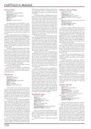 CAPÍTULO 11: MAGIAS
                                                               de	falar	de	forma	inteligível	(à.e.,	falar	um	idioma)	para	
Alterar Forma                                                  usar	componentes	verbais	e	ter	membros	capazes	de	
                                                                                                                             Amolecer Terra e Pedra
     Transmutação                                                                                                                 Transmutação	[Terra]
                                                               manipulação	precisa	para	usar	componentes	gestuais	
     Nível:	Animal	9,	Drd	9,	Fet/Mag	9                                                                                            Nível:	Drd	2,	Terra	2
                                                               ou	materiais.
     Componentes:	V,	G,	F                                                                                                         Componentes:	V,	G,	FD
                                                                    O	conjurador	adquire	as	qualidades	físicas	da	nova	
     Tempo de Execução:	1	ação	padrão                                                                                             Tempo de Execução:	1	ação	padrão
                                                               forma,	mas	conserva	sua	própria	consciência.	As	quali-
     Alcance:	Pessoal                                                                                                             Alcance:	Curto	(7,5	metros	+	1,5	metro/2	
                                                               dades	físicas	incluem:	tamanho	natural,	capacidade	de	
     Alvo:	Você                                                                                                              níveis)
                                                               movimentação	comum	(como	um	deslocamento	para	
     Duração:	10	minutos/nível	(D)                                                                                                Área:	Um	quadrado	de	3	metros/nível;	veja	texto
                                                               cavar,	escalar,	andar,	nadar	e	voar	com	asas,	até	um	
                                                                                                                                  Duração:	Instantânea
                                                               deslocamento	máximo	de	36	m	para	movimento	aéreo	
      Essa	magia	funciona	como	metamorfose,	mas	per-                                                                              Teste de Resistência:	Nenhum
                                                               ou	18	m	para	outros	movimentos),	bônus	de	armadura	
mite	que	o	personagem	assuma	a	forma	de	qualquer	                                                                                 Resistência a Magia:	Não
                                                               natural,	armas	naturais	(como	garras,	mordidas,	etc.),	
criatura	não	única	(de	qualquer	tipo)	entre	Minúsculo	
                                                               bônus	racial	de	perícia,	talentos	raciais	adicionais	e	
e	Colossal	A	forma	assumida	não	pode	ter	mais	que	o	                                                                              Quando	esta	magia	é	conjurada,	toda	a	terra	ou	
                                                               qualidades	físicas	comuns	(presença	ou	ausência	de	
dobro	do	nível	do	conjurador	em	Dados	de	Vida	(até	                                                                          pedra	natural	não	trabalhada	na	região	afetada	amole-
                                                               asas,	número	de	extremidades	e	assim	por	diante).	Um	
o	máximo	de	50	DV).	Ao	contrário	de	metamorfose,	                                                                            ce.	A	terra	molhada	se	torna	lama	grossa,	terra	seca	se	
                                                               corpo	com	membros	adicionais	não	permite	que	sejam	
esta	magia	permite	assumir	formas	incorpóreas	ou	                                                                            torna	areia	ou	pó	e	a	pedra	se	torna	argila	macia,	que	
                                                               realizados	mais	ataques	que	o	normal	(nem	mesmo	
gasosas.                                                                                                                     é	facilmente	partida	ou	moldada.	O	personagem	afeta	
                                                               combatendo	com	duas	armas).
      O	personagem	adquire	todas	as	habilidades	extra-                                                                       um	quadrado	de	3	metros	de	área	com	uma	profundi-
                                                                    O	conjurador	não	recebe	nenhum	ataque	ou	quali-
ordinárias	e	sobrenaturais	(de	ataque	ou	qualidades)	da	                                                                     dade	entre	30	a	120	cm,	dependendo	da	dureza	e	da	
                                                               dade	especial	extraordinário	que	não	esteja	relacionado	
forma	selecionada,	mas	perde	suas	próprias	habilidades	                                                                      elasticidade	do	terreno	no	local	escolhido	(decisão	do	
                                                               com	as	qualidades	físicas,	como	visão	no	escuro,	visão	
sobrenaturais.	O	personagem	também	adquire	o	tipo	                                                                           Mestre).	As	pedras	mágicas,	encantadas,	lapidadas	ou	
                                                               na	penumbra,	percepção	às	cegas,	cura	acelerada,	rege-
da	nova	forma	(por	exemplo,	dragão	ou	besta	mágica)	                                                                         trabalhadas	não	são	afetadas.	As	criaturas	de	terra	ou	
                                                               neração,	faro,	etc.	O	conjurador	não	recebe	nenhum	
no	lugar	de	seu	próprio	tipo.	A	nova	forma	não	o	deso-                                                                       pedra	também	não	são	afetadas.
                                                               ataque	ou	qualidade	especial	sobrenatural	ou	similar	a	
rienta.	As	partes	do	corpo	ou	equipamento	que	sejam	                                                                              Uma	criatura	na	lama	precisa	obter	sucesso	em	um	
                                                               magia	da	nova	forma.	O	tipo	e	subtipo	do	conjurador	
separadas	ou	decepadas	do	personagem	não	revertem	                                                                           teste	de	resistência	de	Reflexos	ou	ficará	presa	durante	
                                                               permanecem	os	mesmos,	independente	da	transforma-
à	forma	original.                                                                                                            1d2	rodadas,	incapaz	de	se	mover,	atacar	ou	conjurar	
                                                               ção.	É	impossível	assumir	a	forma	de	qualquer	criatura	
      Ele	pode	se	transformar	em	qualquer	coisa	familiar	                                                                    magias.	Uma	criatura	que	obtenha	sucesso	no	teste	de	
                                                               que	pertença	a	um	modelo,	mesmo	que	o	modelo	não	
uma	vez	a	cada	rodada,	como	uma	ação	livre.	A	mu-                                                                            resistência	pode	mover-se	através	da	lama	com	metade	
                                                               altere	o	tipo	ou	subtipo	da	criatura.
dança	acontece	imediatamente	antes	da	ação	regular	                                                                          de	seu	deslocamento,	mas	não	pode	realizar	uma	In-
                                                                    É	possível	alterar	livremente	as	qualidades	físicas	
ou	imediatamente	depois,	mas	nunca	durante	a	ação.	                                                                          vestida	ou	correr.
                                                               especificas	da	nova	forma	(como	cor	e	textura	de	cabelo	
Por	exemplo:	o	personagem	está	em	combate	e	assume	                                                                               A	terra	solta	não	é	tão	incômoda	quanto	a	lama,	
                                                               ou	cor	da	pele)	dentro	das	opções	normais	para	aquele	
a	forma	de	um	fogo-fátuo;	quando	a	forma	não	é	mais	                                                                         mas	todas	as	criaturas	na	área	têm	seu	deslocamento	
                                                               tipo	de	criatura.	As	características	físicas	significantes	
útil,	ele	poderá	se	transformar	em	um	golem	de	pedra	                                                                        reduzido	à	metade	e	não	podem	correr	ou	realizar	
                                                               da	nova	forma	(como	altura,	peso	e	sexo)	também	
e	partir.	Quando	estiver	sendo	perseguido,	poderá	se	                                                                        uma	Investida.
                                                               estio	sob	controle	do	conjurador,	mas	devem	estar	
transformar	em	uma	pulga,	esconder-se	em	um	cavalo	e	                                                                             A	pedra	transformada	em	argila	não	atrapalha	o	
                                                               dentro	dos	limites	da	nova	forma.	O	personagem	estará	
então	escapar.	A	partir	daí,	poderá	se	tornar	um	dragão,	                                                                    movimento,	mas	lhe	permite	cortar,	moldar	ou	escavar	
                                                               efetivamente	disfarçado	como	um	membro	comum	da	
uma	formiga	ou	qualquer	coisa	familiar.                                                                                      uma	área	que	não	seria	possível	antes.	Por	exemplo,	um	
                                                               raça	de	sua	nova	forma.	Se	usar	esta	magia	para	criar	
      Se	usar	esta	magia	para	criar	um	disfarce,	ele	recebe	                                                                 grupo	de	aventureiros	tentando	sair	de	uma	caverna	
                                                               um	disfarce,	o	personagem	recebe	+10	de	bônus	nos	
+10	de	bônus	no	teste	de	Disfarces.                                                                                          pode	usar	esta	magia	para	amolecer	uma	parede.	Apesar	
                                                               testes	de	Disfarces.
      Foco:	Uma	argola	de	jade	que	custe	pelo	menos	                                                                         de	amolecer terra e pedra	não	afetar	pedras	trabalhadas	
                                                                    Quando	a	mudança	ocorre,	seu	equipamento	
1.500	PO,	que	deve	ser	colocada	na	cabeça	durante	a	                                                                         ou	lapidadas,	os	tetos	das	cavernas	ou	as	paredes	de	uma	
                                                               (se	houver),	continua	vestido	ou	carregado	pela	nova	
conjuração	(o	foco	se	mescla	a	nova	forma	quando	o	                                                                          colina	podem	ser	afetados.	Normalmente,	isso	causa	um	
                                                               forma	(se	ela	for	capaz	de	vestir	ou	carregar	o	item),	
personagem	se	altera).                                                                                                       deslizamento	de	terra	ou	um	desabamento	quando	o	
                                                               ou	se	funde	na	nova	forma	e	se	torna	temporariamente	
                                                                                                                             material	se	solta	da	parede	ou	do	teto.
                                                               ineficaz.	Quando	voltar	para	sua	forma	verdadeira,	
Alterar-se                                                     quaisquer	objetos	previamente	fundidos	na	nova	forma	
                                                                                                                                  Uma	quantidade	considerável	de	dano	estrutural	
     Transmutação                                                                                                            pode	ser	causado	a	uma	construção	(como	uma	parede	
                                                               reaparecerão	no	mesmo	local	do	corpo	do	personagem	
     Nível:	Brd	2,	Fet/Mag	2                                                                                                 ou	torre)	amolecendo	a	terra	sob	ela,	fazendo-a	afundar.	
                                                               que	ocupavam	previamente,	tornando-se	novamente	
     Componentes:	V,	G                                                                                                       Porém,	a	maior	parte	das	estruturas	bem	construídas	
                                                               funcionais.	Quaisquer	novos	itens	que	ele	vestiu	ou	
     Tempo de Execução:	1	ação	padrão                                                                                        sofrerá	apenas	dano	com	essa	magia,	mas	não	serão	
                                                               apanhou	enquanto	assumia	a	nova	forma,	mas	é	in-
     Alcance:	Pessoal                                                                                                        destruídas.
                                                               capaz	de	carregar	na	forma	normal,	cairão	no	chão	e	
     Alvo:	O	conjurador
                                                               aqueles	que	o	personagem	consegue	vestir	ou	carregar	
     Duração:	10	minutos/nível	(D)
                                                               com	uma	parte	do	corpo	(boca,	mãos	ou	similares)	em	
                                                                                                                             Ampliar Animais
                                                                                                                                  Transmutação
                                                               ambas	as	formas	estarão	no	mesmo	lugar	quando	ele	
     O	conjurador	assume	a	forma	de	uma	criatura	                                                                                 Nível:	Drd	5,	Rgr	4,	Fet/Mag	5
                                                               retornar	para	sua	forma	verdadeira.	Qualquer	parte	do	
do	mesmo	tipo	que	o	seu	(como	humanóide	ou	besta	                                                                                 Componentes:	V,	G
                                                               corpo	ou	pedaço	do	equipamento	que	for	separado	do	
mágica).	A	nova	forma	deve	pertencer,	no	máximo,	a	                                                                               Tempo de Execução:	1	ação	padrão
                                                               personagem	reverterá	à	forma	verdadeira.
uma	categoria	de	tamanho	superior	ao	tamanho	normal	                                                                              Alcance:	Médio	(30	m	+	3	m/nível)
do	conjurador.	O	máximo	de	DV	da	forma	assumida	                                                                                  Alvos:	Até	um	animal	(Imenso	ou	menor)/2	
equivale	ao	nível	de	conjurador	do	alvo,	limitado	5	
                                                               Amaldiçoar Água                                               níveis,	todos	a	menos	de	9	m	entre	si
                                                                    Necromancia	[Mal]
DV	Ele	é	capaz	de	se	transformar	num	membro	da	sua	                                                                               Duração:	1	minuto/nível
                                                                    Nível:	Clr	1
própria	raça	ou	em	si	mesmo.                                                                                                      Teste de Resistência:	Fortitude	anula
                                                                    Componentes:	V,	G,	M
     O	conjurador	conserva	seus	valores	de	habilidade,	                                                                           Resistência à Magia:	Sim
                                                                    Tempo de Execução:	1	minuto
classe,	nível,	pontos	de	vida,	tendência,	bônus	base	de	
                                                                    Alcance:	Toque
ataque,	bônus	base	de	resistência,	ataques	e	qualidades	                                                                          Os	animais	selecionados	aumentam	até	o	dobro	de	
                                                                    Alvo:	Frasco	de	água	tocado
sobrenaturais	e	habilidades	similares	à	magia	(exceto	                                                                       seu	tamanho	e	pesam	oito	vezes	mais	que	o	normal.
                                                                    Duração:	Instantânea
aqueles	que	exigem	uma	parte	do	corpo	que	a	nova	                                                                                 Este	aumento	de	tamanho	gera	vários	efeitos:	o	
                                                                    Teste de Resistência:	Vontade	anula	(objeto)
forma	não	possui,	como	uma	boca	para	um	sopro	ou	                                                                            tamanho	da	criatura	aumenta	em	uma	categoria	(de	
                                                                    Resistência à Magia:	Sim	(objeto)
olhos	para	um	ataque	visual).	Ele	também	conserva	                                                                           Grande	para	Enorme,	por	exemplo),	concede	+8	de	
todos	os	ataques	especiais	e	qualidades	extraordinárias	                                                                     bônus	de	tamanho	na	Força	e	+4	de	bônus	de	tama-
                                                                    Esta	transmutação	infunde	energia	negativa	num	
derivados	dos	seus	níveis	de	classe	(como	a	habilidade	                                                                      nho	na	Constituição	(e,	por	conta	disso,	2	pontos	de	
                                                               frasco	(500	ml)	com	água,	transformando-a	em	água	
fúria	de	um	bárbaro),	mas	perde	qualquer	característica	                                                                     vida	adicionais	por	DV)	e	impõe	-2	de	penalidade	de	
                                                               profana.	A	água	profana	causa	dano	a	seres	planares	
proveniente	de	sua	forma	normal	e	não	dos	seus	níveis	                                                                       tamanho	na	Destreza.	O	bônus	de	armadura	natural	da	
                                                               Bons,	do	mesmo	modo	que	a	água	benta	causa	dano	
de	classe	(como	a	presença	aterradora	de	um	dragão).                                                                         criatura	aumenta	em	2	pontos.	A	mudança	de	tamanho	
                                                               aos	mortos-vivos.
     Caso	a	nova	forma	seja	capaz	de	falar,	o	persona-                                                                       também	afeta	os	modificadores	na	CA,	jogadas	de	
                                                                    Componente Material:	2,5	kg	de	prata	em	pó	(25	
gem	poderá	se	comunicar	normalmente.	Ele	também	                                                                             ataque	e	dano	do	animal,	como	indica	a	Tabela	2-2	no	
                                                               PO).
conserva	quaisquer	habilidades	de	conjuração	que	tinha	                                                                      Livro do Mestre.	O	espaço	e	alcance	do	animal	mudam	
na	forma	original,	mas	a	nova	forma	precisa	ser	capaz	


170
 