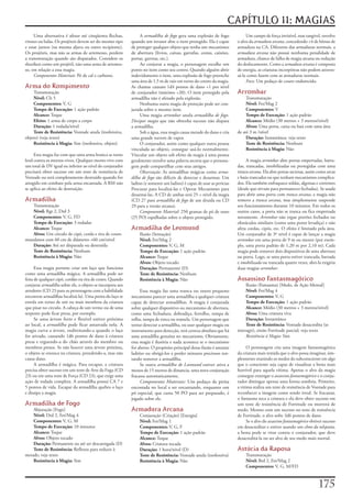 CAPÍTULO 11: MAGIAS
     Uma	alternativa	é	afetar	até	cinqüenta	flechas,	           A	armadilha de fogo	gera	uma	explosão	de	fogo	               Um	campo	de	força	invisível,	mas	tangível,	envolve	
virotes	ou	balas.	Os	projéteis	devem	ser	do	mesmo	tipo	    quando	um	invasor	abre	o	item	protegido.	Ela	é	capaz	        o	alvo	da	armadura arcana,	concedendo	+4	de	bônus	de	
e	estar	juntos	(na	mesma	aljava	ou	outro	recipiente).	     de	proteger	qualquer	objeto	que	tenha	um	mecanismo	          armadura	na	CA.	Diferente	das	armaduras	normais,	a	
Os	projéteis,	mas	não	as	armas	de	arremesso,	perdem	       de	abertura	(livros,	caixas,	garrafas,	cestas,	caixões,	     armadura arcana	não	possui	nenhuma	penalidade	de	
a	transmutação	quando	são	disparados.	Considere	os	        portas,	gavetas,	etc.).                                      armadura,	chance	de	falha	de	magia	arcana	ou	redução	
shuriken	como	um	projétil,	não	uma	arma	de	arremes-             Ao	conjurar	a	magia,	o	personagem	escolhe	um	           do	deslocamento.	Como	a	armadura arcana	é	composta	
so,	em	relação	a	essa	magia.                               ponto	no	item	como	seu	centro.	Quando	alguém	abrir	          de	energia,	as	criaturas	incorpóreas	não	podem	atraves-
     Componentes Materiais:	Pó	de	cal	e	carbono.           indevidamente	o	item,	uma	explosão	de	fogo	preenche	         sá-la	como	fazem	com	as	armaduras	normais.
                                                           uma	área	de	1,5	m	de	raio	em	torno	do	centro	da	magia.	           Foco:	Um	pedaço	de	couro	endurecido.
Arma do Rompimento                                         As	chamas	causam	1d4	pontos	de	dano	+1	por	nível	
    Transmutação                                           de	conjurador	(máximo	+20).	O	item	protegido	pela	           Arrombar
    Nível:	Clr	5                                           armadilha	não	é	afetado	pela	explosão.                            Transmutação
    Componentes:	V,	G                                           Nenhuma	outra	magia	de	proteção	pode	ser	con-                Nível:	Fet/Mag	2
    Tempo de Execução:	1	ação	padrão                       jurada	sobre	o	mesmo	item.                                        Componentes:	V
    Alcance:	Toque                                              Uma	magia	arrombar	anula	armadilha de fogo.	                 Tempo de Execução:	1	ação	padrão
    Efeito:	1	arma	de	corpo	a	corpo                        Dissipar magia	que	não	obtenha	sucesso	não	dispara	               Alcance:	Médio	(30	metros	+	3	metros/nível)
    Duração:	1	rodada/nível                                a	armadilha.                                                      Alvos:	Uma	porta,	caixa	ou	baú	com	uma	área	
    Teste de Resistência:	Vontade	anula	(inofensiva,	           Sob	a	água,	essa	magia	causa	metade	do	dano	e	cria	     de	até	3	m	/nível
objeto)	(veja	texto)                                       uma	grande	nuvem	de	vapor.                                        Duração:	Instantânea;	veja	texto
    Resistência à Magia:	Sim	(inofensiva,	objeto)               O	conjurador,	assim	como	qualquer	outra	pessoa	              Teste de Resistência:	Nenhum
                                                           vinculada	ao	objeto,	consegue	usá-lo	normalmente.	                Resistência à Magia:	Não
      Esta	magia	faz	com	que	uma	arma	branca	se	torne	     Vincular	um	objeto	sob	efeito	da	magia	à	uma	pessoa	
letal	contra	os	mortos-vivos.	Qualquer	morto-vivo	com	     geralmente	envolve	uma	palavra	secreta	que	o	persona-             A	magia	arrombar	abre	portas	emperradas,	barra-
um	total	de	DV	igual	ou	inferior	ao	nível	do	conjurador	   gem	pode	compartilhar	com	seus	amigos.                       das,	trancadas,	imobilizadas	ou	protegidas	com	uma	
precisará	obter	sucesso	em	um	teste	de	resistência	de	          Observação:	As	armadilhas	mágicas	como	arma-            tranca arcana.	Ela	abre	portas	secretas,	assim	como	arcas	
Vontade	ou	será	completamente	destruído	quando	for	        dilha de fogo	são	difíceis	de	detectar	e	desarmar.	Um	       e	baús	trancados	ou	que	tenham	mecanismos	complica-
atingido	em	combate	pela	arma	encantada.	A	RM	não	         ladino	(e	somente	um	ladino)	é	capaz	de	usar	as	perícias	    dos.	Ela	também	enfraquece	soldas,	algemas	e	correntes	
se	aplica	ao	efeito	de	destruição.                         Procurar	para	localizá-las	e	Operar	Mecanismo	para	          (desde	que	sirvam	para	permanecer	fechadas).	Se	usada	
                                                           desarmá-las.	A	CD	de	ambas	será	25	+	nível	da	magia	         para	abrir	uma	porta	com	tranca arcana,	a	magia	não	
Armadilha                                                  (CD	27	para	armadilha de fogo	de	um	druida	ou	CD	            remove	a	tranca arcana,	mas	simplesmente	suspende	
   Transmutação                                            29	para	a	versão	arcana).                                    seu	funcionamento	durante	10	minutos.	Em	todos	os	
   Nível:	Rgr	2,	Drd	3                                          Componente Material:	250	gramas	de	pó	de	ouro	          outros	casos,	a	porta	não	se	tranca	ou	fica	emperrada	
   Componentes:	V,	G,	FD                                   (25	PO)	espalhadas	sobre	o	objeto	protegido.                 novamente.	Arrombar	não	ergue	portões	fechados	ou	
   Tempo de Execução:	3	rodadas                                                                                         obstáculos	similares	(como	uma	ponte	levadiça)	e	não	
   Alcance:	Toque                                          Armadilha de Leomund                                         afeta	cordas,	cipós,	etc.	O	efeito	é	limitado	pela	área.	
   Alvos:	Um	círculo	de	cipó,	corda	e	tira	de	couro	           Ilusão	(Sensação)                                        Um	conjurador	de	3º	nível	é	capaz	de	lançar	a	magia	
mundanos	com	60	cm	de	diâmetro	+60	cm/nível                    Nível:	Fet/Mag	2                                         arrombar	em	uma	porta	de	9	m	ou	menor	(por	exem-
   Duração:	Até	ser	disparada	ou	destruída                     Componentes:	V,	G,	M                                     plo,	uma	porta	padrão	de	1,20	m	por	2,10	m).	Cada	
   Teste de Resistência:	Nenhum                                Tempo de Execução:	1	ação	padrão                         magia	pode	remover	dois	dispositivos	de	uma	abertura	
   Resistência à Magia:	Não                                    Alcance:	Toque                                           ou	porta.	Logo,	se	uma	porta	estiver	trancada,	barrada	
                                                               Alvos:	Objeto	tocado                                     e	imobilizada	ou	trancada	quatro	vezes,	abri-la	exigiria	
      Essa	magia	permite	criar	um	laço	que	funciona	           Duração:	Permanente	(D)                                  duas	magias	arrombar.
como	uma	armadilha	mágica.	A	armadilha	pode	ser	               Teste de Resistência:	Nenhum
feita	de	qualquer	cipó,	cordão	ou	tira	de	couro.	Quando	       Resistência à Magia:	Não                                 Assassino Fantasmagórico
conjurar	armadilha	sobre	ele,	o	objeto	se	incorpora	aos	                                                                     Ilusão	(Fantasma)	[Medo,	de	Ação	Mental]
arredores	(CD	23	para	os	personagens	com	a	habilidade	          Essa	magia	faz	uma	tranca	ou	outro	pequeno	                  Nível:	Fet/Mag	4
encontrar	armadilhas	localizá-la).	Uma	ponta	do	laço	se	   mecanismo	parecer	uma	armadilha	a	qualquer	criatura	              Componentes:	V,	G
enrola	em	torno	de	um	ou	mais	membros	da	criatura	         capaz	de	detectar	armadilhas.	A	magia	é	conjurada	                Tempo de Execução:	1	ação	padrão
que	pisar	no	círculo.	A	cabeça	de	um	verme	ou	de	uma	      sobre	qualquer	dispositivo	ou	mecanismo	de	abertura,	             Alcance:	Médio	(30	metros	+	3	metros/nível)
serpente	pode	ficar	presa,	por	exemplo.                    como	uma	fechadura,	dobradiça,	ferrolho,	tampa	de	                Alvos:	Uma	criatura	viva
      Se	uma	árvore	forte	e	flexível	estiver	próxima	      rolha,	tampa	de	rosca	ou	tramela.	Um	personagem	que	              Duração:	Instantânea
ao	local,	a	armadilha	pode	ficar	amarrada	nela.	A	         tentar	detectar	a	armadilha,	ou	usar	qualquer	magia	ou	           Teste de Resistência:	Vontade	desacredita	(se	
magia	curva	a	árvore,	endireitando-a	quando	o	laço	        instrumento	para	detecção,	terá	certeza	absoluta	que	há	     interagir),	então	Fortitude	parcial;	veja	texto
for	ativado,	causando	1d6	pontos	de	dano	à	criatura	       uma	armadilha	genuína	no	mecanismo.	Obviamente,	                  Resistência á Magia:	Sim
presa	e	erguendo-a	do	chão	através	do	membro	ou	           essa	magia	é	ilusória	e	nada	acontece	se	o	mecanismo	
membros	presos.	Se	não	houver	uma	árvore	próxima,	         for	aberto.	O	propósito	principal	dessa	ilusão	é	assustar	         O	personagem	cria	uma	imagem	fantasmagórica	
o	objeto	se	enrosca	na	criatura,	prendendo-a,	mas	não	     ladrões	ou	obrigá-los	a	perder	minutos	preciosos	ten-        da	criatura	mais	temida	que	o	alvo	possa	imaginar,	sim-
causa	dano.                                                tando	remover	a	armadilha.                                   plesmente	reunindo	os	medos	do	subconsciente	em	algo	
      A	armadilha	é	mágica.	Para	escapar,	a	criatura	           Se	outra	armadilha de Leomund	estiver	ativa	a	          que	o	consciente	seja	capaz	de	visualizar	a	besta	mais	
precisa	obter	sucesso	em	um	teste	de	Arte	da	Fuga	(CD	     menos	de	15	metros	de	distancia,	uma	nova	conjuração	        horrível	para	aquela	vítima.	Apenas	o	alvo	da	magia	
23)	ou	em	uma	teste	de	Força	(CD	23),	que	exige	uma	       fracassa	automaticamente.                                    consegue	enxergar	o	assassino fantasmagórico	e	o	conju-
ação	de	rodada	completa.	A	armadilha	possui	CA	7	e	             Componentes Materiais:	Um	pedaço	de	pirita	             rador	distingue	apenas	uma	forma	sombria.	Primeiro,	
5	pontos	de	vida.	Escapar	da	armadilha	quebra	o	laço	      encostada	no	local	a	ser	encantando,	enquanto	um	            a	vitima	realiza	um	teste	de	resistência	de	Vontade	para	
e	dissipa	a	magia.                                         pó	especial,	que	custa	50	PO	para	ser	preparado,	é	          reconhecer	a	imagem	como	sendo	irreal.	Se	fracassar,	
                                                           jogado	sobre	ele.                                            o	fantasma	toca	a	criatura	e	ela	deve	obter	sucesso	em	
Armadilha de Fogo                                                                                                       um	teste	de	resistência	de	Fortitude	ou	morrerá	de	
    Abjuração	[Fogo]                                       Armadura Arcana                                              medo.	Mesmo	com	um	sucesso	no	teste	de	resistência	
    Nível:	Drd	2,	Fet/Mag	4                                    Conjuração	(Criação)	[Energia]                           de	Fortitude,	o	alvo	sofre	3d6	pontos	de	dano.
    Componentes:	V,	G,	M                                       Nível:	Fet/Mag	1                                               Se	o	alvo	do	assassino fantasmagórico	obtiver	sucesso	
    Tempo de Execução:	10	minutos                              Componentes:	V,	G,	F                                     em	desacreditar	e	estiver	usando	um	elmo da telepatia,	
    Alcance:	Toque                                             Tempo de Execução:	1	ação	padrão                         a	besta	pode	se	virar	contra	o	conjurador,	que	deve	
    Alvos:	Objeto	tocado                                       Alcance:	Toque                                           desacreditá-la	ou	ser	alvo	de	seu	medo	mais	mortal.
    Duração:	Permanente	ou	até	ser	descarregada	(D)            Alvos:	Criatura	tocada
    Teste de Resistência:	Reflexos	para	reduzir	à	             Duração:	1	hora/nível	(D)                                Astúcia da Raposa
metade;	veja	texto                                             Teste de Resistência:	Vontade	anula	(inofensiva)              Transmutação
    Resistência à Magia:	Sim                                   Resistência à Magia:	Não                                      Nível:	Brd	2,	Fet/Mag	2
                                                                                                                             Componentes:	V,	G,	M/FD



                                                                                                                                                                         17
 
