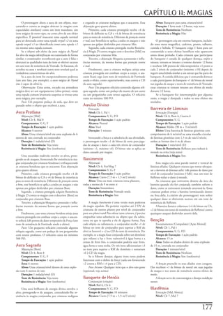 CAPÍTULO 11: MAGIAS
     O	personagem	altera	a	aura	de	um	objeto,	mas-            e	cegando	as	criaturas	malignas	que	o	atacarem.	Essa	             Alvos:	Banquete	para	uma	criatura/nível
carando-o	contra	as	magias	detectar	(e	magias	com	            abjuração	gera	quatro	efeitos.                                    Duração:	1	hora	mais	12	horas;	veja	texto
capacidades	similares)	como	um	item	mundano,	um	                    Primeiro,	cada	criatura	protegida	recebe	+4	de	             Teste de Resistência:	Nenhum
item	mágico	de	outro	tipo,	ou	como	alvo	de	um	efeito	         bônus	de	deflexão	na	CA	e	+4	de	bônus	de	resistência	             Resistência a Magia:	Não
específico.	É	possível	mascarar	uma	espada	normal	            para	os	testes	de	resistência.	Diferente	de	proteção contra
para	ser	detectada	como	uma	espada vorpal +2	ou	uma	          o mal,	esse	benefício	se	aplica	a	todos	os	ataques	e	não	          O	personagem	cria	um	enorme	banquete,	incluin-
espada vorpal +1	ser	identificada	como	uma	espada +1	         apenas	aos	golpes	desferidos	por	criaturas	Más.               do	uma	mesa	magnífica,	cadeiras,	pratos,	talheres,	
ou	mesmo	uma	espada	comum.                                          Segundo,	cada	criatura	protegida	recebe	Resistên-       comida	e	bebida.	O	banquete	exige	1	hora	para	ser	
     Se	o	objeto	sob	efeito	da	aura mágica de Nystul	         cia	à	Magia	25	contra	magias	com	o	descritor	[Mal]	ou	        consumido	e	seus	efeitos	benéficos	não	aparecem	
for	alvo	da	magia	identificação	ou	examinado	de	forma	        conjuradas	por	criaturas	Más.                                 antes	desse	período.	Cada	criatura	que	participou	
similar,	o	examinador	reconhecerá	que	a	aura	é	falsa	e	             Terceiro,	a	abjuração	bloqueia	a	possessão	e	influ-     do	banquete	é	curada	de	qualquer	doença,	enjôo	e	
detectará	as	qualidades	reais	do	item	se	obtiver	sucesso	     ências	mentais,	da	mesma	forma	que	proteção contra            náusea;	tornam-se	imunes	a	veneno	durante	12	horas	
em	um	teste	de	resistência	de	Vontade.	Se	fracassar,	ele	     o mal.                                                        e	recebem	1d8	pontos	de	vida	temporários	+1	ponto	a	
acredita	na	aura	e	nenhum	outro	teste	revelará	qual	as	             Finalmente,	caso	a	criatura	maligna	atinja	uma	         cada	2	níveis	de	conjurador	(máximo	+10)	depois	de	
verdadeiras	características	do	alvo.                          criatura	protegida	em	combate	corpo	a	corpo,	o	ata-           ingerir	uma	bebida	similar	a	um	néctar	que	faz	parte	do	
     Se	a	aura	do	item	for	excepcionalmente	poderosa	         cante	ficará	cego	(um	teste	de	resistência	de	Fortitude	      banquete.	A	comida	deliciosa	que	é	consumida	fornece	
(um	arte	fato,	por	exemplo),	a	aura mágica de Nystul	         anula	o	efeito,	como	cegueira/surdez,	mas	contra	a	CD	        a	cada	participante	do	banquete	+1	de	bônus	de	moral	
não	é	capaz	de	afetá-lo.                                      da	aura	sagrada).                                             nas	jogadas	de	ataque	e	testes	de	resistência	de	Vontade;	
     Observação:	Uma	arma,	escudo	ou	armadura	                      Foco:	Um	pequeno	relicário	contendo	alguma	relí-        essas	criaturas	se	tornam	imunes	aos	efeitos	de	medo	
mágica	deve	ser	um	equipamento	(obra-prima),	então	           quia	sagrada,	como	um	pedaço	do	manto	de	um	santo	            durante	12	horas.
uma	espada	comum	levantaria	suspeitas	se	tivesse	uma	         ou	um	pergaminho	com	textos	sagrados.	O	relicário	                 Se	o	banquete	for	interrompido	por	alguma	
aura	mágica,	por	exemplo.                                     custa	no	mínimo	500	PO.                                       razão,	a	magia	é	dissipada	e	todos	os	seus	efeitos	são	
     Foco:	Um	pequeno	pedaço	de	seda,	que	deve	ser	                                                                         anulados.
passado	sobre	o	objeto	que	receberá	a	aura.                   Auxílio Divino
                                                                  Evocação                                                  Barreira de Lâminas
Aura Profana                                                      Nível:	Clr	1,	Pal	1                                            Evocação	[Energia]
    Abjuração	[Mal]                                               Componentes:	V,	G,	FD                                          Nível:	Clr	6,	Bem	6,	Guerra	6
    Nível:	Clr	8,	Mal	8                                           Tempo de Execução:	1	ação	padrão                               Componentes:	V,	G
    Componentes:	V,	G,	F                                          Alcance:	Pessoal                                               Tempo de Execução:	1	ação	padrão
    Tempo de Execução:	1	ação	padrão                              Alvo:	Você                                                     Alcance:	Médio	(30	m	+	3	m/nível)
    Alcance:	6	metros                                             Duração:	1	minuto                                              Efeito:	Uma	barreira	de	lâminas	giratórias	com	
    Alvos:	Uma	criatura/nível	em	uma	explosão	de	6	                                                                         comprimento	de	6	m/nível	ou	uma	muralha	circular	
metros	de	raio	centrada	no	conjurador                             Invocando	a	força	e	a	sabedoria	de	sua	divindade,	        de	lâminas	giratórias	com	1,5	m	de	raio/2	níveis;	
    Duração:	1	rodada/nível	(D)                               o	personagem	recebe	+1	de	bônus	de	sorte	para	joga-           ambas	as	formas	têm	6	m	de	altura
    Teste de Resistência:	Veja	texto                          das	de	ataque	e	dano	a	cada	três	níveis	de	conjurador	             Duração:	1	min/nível	(D)
    Resistência à Magia:	Sim	(inofensiva)                     (mínimo	+1,	máximo	+6).	O	bônus	não	se	aplica	ao	                  Teste de Resistência:	Reflexos	para	reduzir	à	
                                                              dano	causado	por	magias.                                      metade	ou	evita	(veja	texto)
     Uma	escuridão	malévola	envolve	os	alvos,	prote-                                                                             Resistência à Magia:	Sim
gendo-os	de	ataques,	fornecendo	lhe	resistência	às	ma-        Banimento
gias	conjuradas	por	criaturas	bondosas	e	enfraquecendo	           Abjuração                                                      Esta	magia	cria	uma	parede	imóvel	e	vertical	de	
as	criaturas	bondosas	que	os	atacarem.	Essa	abjuração	            Nível:	Clr	6,	Fet/Mag	7                                   lâminas	afiadas.	Qualquer	criatura	que	tentar	ultrapas-
gera	quatro	efeitos:                                              Componentes:	V,	G,	F                                      sar	a	barreira de lâminas	sofre	1d6	pontos	de	dano	por	
     Primeiro,	cada	criatura	protegida	recebe	+4	de	              Tempo de Execução:	1	ação	padrão                          nível	de	conjurador	(máximo	15d6),	mas	um	teste	de	
bônus	de	deflexão	na	CA	e	+4	de	bônus	de	resistência	             Alcance:	Curto	(7,5	m	+	1,5	m/2	níveis)                   Reflexos	reduz	o	dano	à	metade.
para	os	testes	de	resistência.	Diferente	de	proteção contra       Alvos:	Uma	ou	mais	criaturas	extra-planares,	                  As	criaturas	que	estiverem	dentro	da	área	da	
o bem,	esse	benefício	se	aplica	a	todos	os	ataques	e	não	     todas	a	menos	de	9	m	entre	si                                 barreira	quando	ela	for	conjurada	também	sofrem	o	
apenas	aos	golpes	desferidos	por	criaturas	Boas.                  Duração:	Instantânea                                      dano,	como	se	estivessem	tentando	atravessá-la.	Essas	
     Segundo,	a	criatura	protegida	adquire	Resistência	           Teste de Resistência:	Vontade	anula                       criaturas	podem	evitar	a	barreira	(terminando	dentro	
à	Magia	25	contra	as	magias	com	o	descritor	[Bem]	ou	             Resistência a Magia:	Sim                                  ou	fora	dela,	à	critério	do	personagem)	sem	sofrer	
conjuradas	por	criaturas	Boas.                                                                                              qualquer	dano	se	obtiverem	sucesso	em	um	teste	de	
     Terceiro,	a	abjuração	bloqueia	a	possessão	e	influ-           A	magia	banimento	é	uma	versão	mais	poderosa	            resistência	de	Reflexos.
ências	mentais,	da	mesma	forma	que	proteção contra            da	magia	expulsão.	Ela	permite	expulsar	até	2	DV	de	               A	barreira	fornece	cobertura	(+4	de	bônus	na	CA,	
o bem.                                                        criaturas	de	outros	planos	por	nível	de	conjurador	           +2	de	bônus	nos	testes	de	resistência	de	Reflexos)	contra	
     Finalmente,	caso	uma	criatura	bondosa	atinja	uma	        para	seu	plano	natal	Para	afetar	uma	criatura,	é	preciso	     quaisquer	ataques	desferidos	através	dela.
criatura	protegida	em	combate	corpo	a	corpo,	o	atacan-        empunhar	uma	substância	ou	objeto	que	ela	odeie,	
te	sofrerá	1d6	pontos	de	dano	temporário	de	Força	(um	        tema	ou	que	se	oponha	a	ela	de	alguma	forma.	Para	            Benção
teste	de	resistência	de	Fortitude	anula	o	efeito).            cada	objeto	ou	substancia,	o	conjurador	recebe	+1	de	             Encantamento	(Compulsão)	[Ação	Mental]
     Foco:	Um	pequeno	relicário	contendo	alguma	              bônus	no	teste	de	conjurador	para	superar	a	RM	do	                Nível:	Clr	1,	Pal	1
relíquia	sagrada,	como	um	pedaço	de	um	pergaminho	            alvo	(se	houver)	e	+2	na	CD	do	teste	de	resistência.	Por	         Componentes:	V,	G,	FD
com	textos	profanos.	O	relicário	custa	no	mínimo	             exemplo,	se	a	magia	fosse	conjurada	sobre	um	demônio	             Tempo de Execução:	1	ação	padrão
500	PO.                                                       que	odiasse	a	luz	e	fosse	vulnerável	à	água	benta	e	a	            Alcance:	15	m
                                                              armas	de	ferro	frio,	o	conjurador	poderia	usar	ferro,	            Área:	Todos	os	aliados	dentro	de	uma	explosão	
Aura Sagrada                                                  água	benta	e	uma	tocha.	Os	três	itens	adicionariam	+3	        de	15	m,	centrada	no	conjurador
     Abjuração	[Bem]                                          ao	teste	para	superar	a	RM	do	demônio	e	somariam	                 Duração:	1	minuto/nível
     Nível:	Clr	8,	Bem	8                                      +6	à	CD	da	magia.                                                 Teste de Resistência:	Nenhum
     Componentes:	V,	G,	F                                          Se	o	Mestre	desejar,	alguns	itens	raros	podem	               Resistência à Magia:	Sim	(inofensiva)
     Tempo de Execução:	1	ação	padrão                         funcionar	com	o	dobro	de	força	(cada	um	fornecendo	
     Área:	6	metros                                           +2	contra	a	RM	e	+4	para	a	CD).                                    A	benção	preenche	os	seus	aliados	com	coragem.	
     Alvos:	Uma	criatura/nível	dentro	de	uma	explo-                Foco Arcano:	Qualquer	item	que	o	alvo	não	goste	         Eles	recebem	+1	de	bônus	de	moral	em	suas	jogadas	
são	com	6	metros	de	raio                                      (opcional,	veja	acima)                                        de	ataque	e	nos	testes	de	resistência	contra	efeitos	de	
     Duração:	1	rodada/nível	(D)                                                                                            medo.
     Teste de Resistência:	Veja	texto                         Banquete de Heróis                                                 A	benção	serve	de	contramágica	e	dissipa	maldição	
     Resistência a Magia:	Sim	(inofensiva)                        Conjuração	(criação)                                      menor.
                                                                  Nível:	Brd	6,	Clr	6
     Uma	aura	brilhante	de	energia	divina	envolve	o	              Componentes:	V,	G,	FD                                     Blasfêmia
alvo,	protegendo-o	de	ataques,	concedendo-lhe	re-                 Tempo de Execução:	10	minutos                                 Evocação	[Mal,	Sônica]
sistência	às	magias	conjuradas	por	criaturas	malignas	            Alcance:	Curto	(7,5	m	+	1,5	m/2	níveis)                       Nível:	Clr	7,	Mal	7



                                                                                                                                                                           177
 