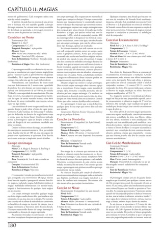 CAPÍTULO 11: MAGIAS
metros	(9	quilômetros).	Cada	transporte	utiliza	uma	          um	campo antimagia.	Elas	reaparecem	no	mesmo	local	               Qualquer	criatura	na	área	afetada	que	fracassar	em	
ação	de	rodada	completa.                                      depois	que	o	campo	se	dissipar.	O	tempo	transcorrido	        um	teste	de	resistência	de	Vontade	ficará	sonolenta	e	
     Se	preferir,	ele	pode	ficar	no	interior	de	uma	árvore	   durante	esse	‘desaparecimento’	é	considerado	normal-         desatenta,	sofrendo	-5	de	penalidade	nos	testes	de	Ouvir	
sem	se	deslocar,	mas	será	expelido	quando	a	duração	          mente	na	duração	da	conjuração	que	sustenta	a	criatura.	     e	Observar	e	-2	de	penalidade	nos	testes	de	resistência	
da	magia	terminar.	Se	a	árvore	onde	estiver	escondido	        Se	o	personagem	conjurar	um	campo antimagia	numa	            de	Vontade	contra	efeitos	de	sono	enquanto	a	canção	de	
for	derrubada	ou	queimada,	o	personagem	morrerá	se	           área	ocupada	por	uma	criatura	invocada	que	tenha	            ninar	permanecer	ativa.	A	duração	da	magia	se	estende	
não	sair	antes	do	processo	ser	concluído.                     Resistência	à	Magia,	será	preciso	realizar	um	teste	de	      enquanto	o	conjurador	se	concentrar	+1	rodada	por	
                                                              conjurador	(1d20	+	nível	de	conjurador)	contra	a	RM	         nível	de	conjurador.
Caminhar no Vento                                             da	criatura	para	fazê-la	desaparecer	(os	efeitos	de	conju-
     Transmutação	[Ar]                                        rações	instantâneas,	como	criar	água,	não	são	afetados	      Cancelar Encantamento
     Nível:	Clr	6,	Drd	7                                      por	um	campo antimagia,	pois	não	há	efeitos	ativos	              Abjuração
     Componentes:	V,	G,	FD                                    desse	tipo	de	magia,	apenas	um	resultado).                       Nível:	Brd	4,	Clr	5,	Sorte	5,	Pal	5,	Fet/Mag	5
     Tempo de Execução:	1	ação	padrão                              As	criaturas	normais	(um	troll	comum	em	vez	de	             Componentes:	V,	G
     Alcance:	Toque                                           um	troll	conjurado)	podem	entrar	no	campo,	assim	                Tempo de Execução:	1	minuto
     Alvo:	Você	e	uma	criatura	tocada/3	níveis                como	os	projéteis	comuns.	Ainda	que	uma	espada	                  Alcance:	Curto	(7,5	m	+	1,5	m/2	níveis)
     Duração:	1	hora/nível	(D);	veja	texto                    encantada	não	receba	seus	benefícios	mágicos	na	área,	           Alvo ou Alvos:	Até	uma	criatura	por	nível,	todas	
     Teste de Resistência:	Nenhum	e	Vontade	anula	            ela	ainda	é	uma	espada	(e	uma	obra-prima).	A	magia	          a	menos	de	9	m	entre	si
(inofensiva)                                                  não	afeta	constructos	imbuídos	com	magia	durante	sua	            Duração:	Instantânea
     Resistência à Magia:	Não	e	Sim	(inofensiva)              criação,	mas	que	se	tornam	auto-suficientes	(exceto	se	          Teste de Resistência:	Veja	texto
                                                              foram	invocados,	quando	são	tratados	como	qualquer	              Resistência a Magia:	Não
     O	personagem	modifica	as	substâncias	de	seu	cor-         criatura	invocada).	Os	elementais,	criaturas	planares	e	
po	para	se	transformar	em	vapor	(como	a	magia	forma           mortos-vivos	corpóreos	não	são	afetados,	a	menos	que	             Esse	efeito	de	dissipação	liberta	as	criaturas	de	
gasosa)	e	deslocar-se	pelo	ar,	provavelmente	em	grandes	      tenham	sido	invocados.	Porém,	as	habilidades	similares	      encantamentos,	transmutações	e	maldições.	Cancelar
velocidades.	Ele	é	capaz	de	carregar	outras	criaturas	        à	magia	ou	sobrenaturais	dessas	criaturas	podem	ser	         encantamento	pode	reverter	um	efeito	instantâneo,	
consigo,	mas	cada	uma	age	de	modo	independente.               temporariamente	suprimidas	pelo	campo.                       como	carne para pedra.	Para	cada	efeito,	o	persona-
     Normalmente,	um	caminhante	do	vento	voará	                    Dissipar Magia	não	remove	o	campo antimagia.	           gem	realiza	um	teste	de	conjurador	(1d20	+	nível	de	
com	um	deslocamento	de	3	metros	com	capacidade	               Dois	ou	mais	campos antimagia	sobre	o	mesmo	espaço	          conjurador,	máximo	+15)	contra	CD	11	+	nível	do	
de	perfeita.	Se	o	alvo	desejar,	um	vento	mágico	o	em-         não	se	neutralizam.	Certas	magias,	como	muralha de           conjurador	do	efeito.	Um	sucesso	indica	que	a	criatura	
purrará	com	deslocamento	de	até	180	m	por	rodada	             energia,	esfera prismática	e	muralha prismática	não	são	     se	libertou	da	magia,	maldição	ou	efeito.	Para	itens	
(90	km/h),	com	capacidade	de	manobra	ruim.	Eles	não	          afetadas	por	um	campo	antimagia.	Os	artefatos,	os	           mágicos	amaldiçoados,	a	CD	é	25.
ficam	invisíveis,	mas	adquirem	uma	aparência	translú-         semi-deuses	e	os	deuses	de	posto	superior	não	são	afeta-          Se	a	magia	não	puder	ser	neutralizada	por	dissipar
cida	de	vapor.	Se	estiver	vestindo	branco,	existe	80%	        dos	por	um	efeito	mortal	como	este	(consulte	o	Livro do      magia	em	função	de	uma	propriedade	especial,	cance-
de	chance	de	serem	confundido	com	nuvens,	névoa,	             Mestre	para	obter	maiores	detalhes	sobre	artefatos).         lar	encantamento	só	afetará	as	magias	de	5°	nível	ou	
vapor	ou	algo	similar.                                             Se	o	personagem	é	maior	que	a	área	da	barreira,	        inferiores.	Por	exemplo,	rogar maldição	não	pode	ser	
     Um	caminhante do vento	recupera	sua	forma	física	        qualquer	parte	de	seu	corpo	que	estiver	além	dela	não	       anulada	por	dissipar magia,	mas	cancelar encantamento	
quando	desejar	e	pode	voltar	a	forma	de	vapor	poste-          será	afetada.                                                é	capaz	de	afetá-la.
riormente.	Cada	mudança	de	forma	exige	5	rodadas,	                 Componentes Materiais Arcanos:	Um	pouco	de	ferro	            Se	o	efeito	advém	de	um	item	mágico	permanente,	
que	são	deduzidas	na	duração	da	magia	(assim	como	            em	pó	ou	pedaços	de	ferro.                                   como	uma	espada	amaldiçoada,	cancelar encantamento	
o	tempo	gasto	na	forma	física).	Conforme	indicado	                                                                         não	remove	a	maldição	do	item,	mas	libera	a	vítima	
acima,	o	personagem	é	capaz	de	dissipar	o	efeito.	Ele	        Canção da Discórdia                                          dos	seus	efeitos,	mantendo	o	item	amaldiçoado.	Por	
pode	até	dissipá-la	de	um	caminhante	escolhido	sem	                Encantamento	(Compulsão)	[de	Ação	Mental]               exemplo,	um	item	amaldiçoado	pode	modificar	a	ten-
afetar	os	demais.                                                  Nível:	Brd	5                                            dência	de	seu	dono.	Cancelar encantamento	permite	que	
     Durante	o	último	minuto	da	magia,	os	caminhantes              Componentes:	V,	G                                       a	vitima	se	liberte	do	objeto	(e	recupere	sua	tendência	
do vento	descem	automaticamente	a	18	m	por	rodada	                 Tempo de Execução:	1	ação	padrão                        anterior),	mas	a	maldição	do	item	continua	intacta	e	
(uma	descida	total	de	até	180	m),	mas	são	capazes	de	              Alcance:	Médio	(30	metros	+	3	metros/nível)             afetará	a	próxima	criatura	que	empunhá-la	–	mesmo	
pousar	mais	rapidamente	se	quiserem.	Essa	descida	                 Área:	Criaturas	em	uma	dispersão	de	6	metros	           que	esta	criatura	já	tenha	sido	alvo	de	cancelar	encan-
serve	como	aviso	que	a	magia	está	prestes	a	acabar.           de	raio                                                      tamento	anteriormente.
                                                                   Duração:	1	rodada/nível
Campo Antimagia                                                    Teste de Resistência:	Vontade	anula                     Cão Fiel de Mordenkainen
    Abjuração                                                      Resistência à Magia:	Sim                                     Conjuração	(Criação)
    Nível:	Clr	8,	Magia	6,	Proteção	6,	Fet/Mag	6                                                                                Nível:	Fet/Mag	5
    Componentes:	V,	G,	M/FD                                        Essa	magia	faz	as	criaturas	que	estiverem	na	área	           Componentes:	V,	G,	M
    Tempo de Execução:	1	ação	padrão                          afetada	se	voltarem	contra	elas	mesmas	em	vez	de	en-              Tempo de Execução:	1	ação	padrão
    Alcance:	3	m                                              frentar	seus	inimigos.	Cada	criatura	afetada	tem	50%	             Alcance:	Curto	(7,5	m	+	1,5	m/2	níveis)
    Área:	Emanação	de	3	m	de	raio	centrada	no	                de	chance	de	atacar	o	alvo	mais	próximo	a	cada	rodada.	           Alvo:	Cão	de	guarda	fantasmagórico
conjurador                                                    Determine	o	comportamento	de	cada	criatura	a	cada	                Duração:	1	hora/nível	do	conjurador	ou	até	ser	
    Duração:	10	minutos/nível	(D)                             rodada,	no	começo	de	seu	turno.	Uma	criatura	que	não	        descarregado,	então	1	rodada/nível	do	conjurador,	
    Teste de Resistência:	Nenhum                              ataque	o	personagem	mais	próximo	estará	livre	para	agir	     veja	texto
    Resistência à Magia:	Veja	texto                           normalmente	na	sua	rodada.                                        Teste de Resistência:	Nenhum
                                                                   As	criaturas	forçadas	pela	canção da discórdia	a	            Resistência à Magia:	Não
     O	conjurador	é	cercado	por	uma	barreira	invisível	       atacar	seus	companheiros	empregam	todos	os	métodos	
que	acompanha	seus	movimentos.	O	espaço	interno	              que	dispõem,	escolhendo	suas	magias	mais	letais	e	as	             O	personagem	conjura	um	cão	de	guarda	fantas-
desta	barreira	impede	a	passagem	da	maioria	dos	efei-         táticas	de	combate	mais	vantajosas.	No	entanto,	elas	        magórico	que	é	invisível	para	qualquer	criatura,	exceto	
tos	mágicos,	incluindo	magias,	habilidades	similares	à	       não	atacam	alvos	que	estejam	inconscientes.                  ele.	Ele	protegerá	a	área	onde	foi	conjurado	(ele	não	se	
magia	e	habilidades	sobrenaturais.	Do	mesmo	modo,	                                                                         move).	O	cão	começa	a	latir	alto	imediatamente	quando	
impede	o	funcionamento	de	qualquer	item	mágico	               Canção de Ninar                                              uma	criatura	Pequena	ou	Grande	se	aproxima	a	9	me-
em	seu	interior.                                                  Encantamento	(Compulsão)	[de	ação	mental]                tros	dele.	As	criaturas	que	estavam	a	9	metros	do	animal	
     Um	campo antimagia	neutraliza	qualquer	magia	                Nível:	Brd	0                                             quando	ele	foi	conjurado	podem	se	deslocar	livremente	
ou	efeito	mágico	usado	dentro	dele,	que	invada	ou	seja	           Componentes:	V,	G                                        na	área,	mas	se	saírem	e	voltarem,	ativarão	o	latido.	O	
conjurado	em	sua	área,	mas	não	os	dissipa.	Por	exemplo,	          Tempo de Execução:	1	ação	padrão                         cão	é	capaz	de	ver	criaturas	invisíveis	e	etéreas,	mas	não	
uma	criatura	sob	os	efeitos	de	velocidade	não	conservaria	        Alcance:	Médio	(30	metros	+	3	metros/nível)              reage	a	ilusões,	embora	reaja	a	ilusões	de	sombra.
os	benefícios	da	magia	no	interior	do	campo,	mas	a	               Área:	Criaturas	vivas	dentro	de	uma	explosão	de	              Se	um	intruso	se	aproximar	a	1,5	metro	do	cão,	
magia	continuaria	a	funcionar	além	da	área	afetada.	          3	metros	de	raio                                             ele	pára	de	latir	e	tenta	morder	o	intruso	(bônus	base	
O	tempo	transcorrido	dentro	do	campo antimagia	é	                 Duração:	Concentração	+	1	rodada/nível	(D)               de	ataque	+10,	2d6+3	pontos	de	dano	de	perfuração)	
considerado	na	duração	da	magia	suprimida.                        Teste de Resistência:	Vontade	anula                      uma	vez	por	rodada.	Ele	recebe	os	bônus	apropriados	
     As	criaturas	invocadas	ou	convocadas	e	os	mor-               Resistência à Magia:	Sim                                 para	criaturas	invisíveis.	Considera-se	que	o	cão	possui	
tos-vivos	incorpóreos	desaparecem	quando	entram	em	                                                                        uma	ação	preparada	para	morder	os	intrusos,	assim	ele	



10
 