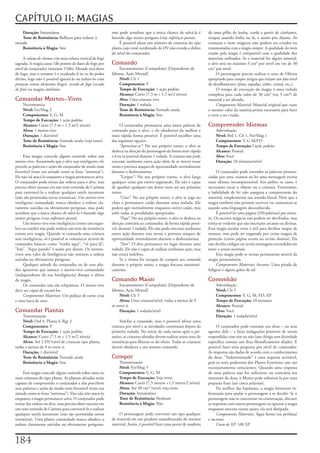 CAPÍTULO 11: MAGIAS
    Duração:	Instantânea                                     mas	pode	acreditar	que	a	única	chance	de	salvá-la	é	          de	uma	pilha	de	lenha,	corda	a	partir	de	cânhamo,	
    Teste de Resistência:	Reflexos	para	reduzir	à	           fazendo	algo	muito	perigoso	(veja	enfeitiçar pessoa).         roupas	usando	linha	ou	lã,	e	assim	por	diante.	As	
metade                                                            É	possível	afetar	um	número	de	criaturas	do	tipo	        criaturas	e	itens	mágicos	não	podem	ser	criados	ou	
    Resistência à Magia:	Sim                                 planta	cujo	total	combinado	de	DV	não	exceda	o	dobro	         transmutados	com	a	magia	compor.	A	qualidade	do	item	
                                                             do	nível	do	conjurador.                                       criado	pela	magia	é	compatível	com	a	qualidade	dos	
     A	coluna de chamas	cria	uma	coluna	vertical	de	fogo	                                                                  materiais	utilizados.	Se	o	material	for	algum	mineral,	
sagrado.	A	magia	causa	1d6	pontos	de	dano	de	fogo	por	       Comando                                                       o	alvo	terá	no	máximo	3	cm³	por	nível	em	vez	de	30	
nível	de	conjurador	(máximo	15d6).	Metade	será	dano	             Encantamento	(Compulsão)	[Dependente	de	                  cm³	por	nível.
de	fogo,	mas	o	restante	é	o	resultado	d	ire	to	do	poder	     Idioma,	Ação	Mental]                                               O	personagem	precisa	realizar	o	teste	de	Ofícios	
divino,	logo	não	é	possível	ignorá-lo	ou	reduzi-lo	com	          Nível:	Clr	1                                              apropriado	para	compor	artigos	que	exijam	um	alto	nível	
proteção contra elementos	(fogo),	escudo de fogo	(escudo         Componentes:	V                                            de	detalhamento	(jóias,	espadas,	vidro,	cristal,	etc.).
de frio)	ou	magias	similares.                                    Tempo de Execução:	1	ação	padrão                               O	tempo	de	execução	da	magia	é	uma	rodada	
                                                                 Alcance:	Curto	(7,5	m	+	1,5	m/2	níveis)                   completa	para	cada	cubo	de	30	cm³	(ou	3	cm³)	de	
Comandar Mortos-Vivos                                            Alvo:	Uma	criatura	viva                                   material	a	ser	afetado.
    Necromancia                                                  Duração:	1	rodada                                              Componente Material:	Material	original	que	custe	
    Nível:	Fet/Mag	2                                             Teste de Resistência:	Vontade	anula                       o	mesmo	valor	da	matéria-prima	necessária	para	fazer	
    Componentes:	V,	G,	M                                         Resistência à Magia:	Sim                                  o	item	a	ser	criado.
    Tempo de Execução:	1	ação	padrão
    Alcance:	Curto	(7,5	m	+	1,5	m/2	níveis)                        O	conjurador	pronuncia	uma	única	palavra	de	            Compreender Idiomas
    Alvos:	1	morto-vivo                                      comando	para	o	alvo,	e	ele	obedecerá	da	melhor	e	                 Adivinhação
    Duração:	1	dia/nível                                     mais	rápida	forma	possível.	É	possível	escolher	uma	              Nível:	Brd	1,	Clr	1,	Fet/Mag	1
    Teste de Resistência:	Vontade	anula	(veja	texto)         das	seguintes	opções:                                             Componentes:	V,	G	M/FD
    Resistência à Magia:	Sim                                       “Aproxime-se”:	No	seu	próprio	turno,	o	alvo	se	             Tempo de Execução:	l	ação	padrão
                                                             desloca	na	direção	do	personagem	da	forma	mais	rápida	            Alcance:	Pessoal
     Esta	magia	concede	algum	controle	sobre	um	             e	d	ire	ta	possível	durante	1	rodada.	A	criatura	não	pode	        Alvo:	Você
morto-vivo.	Assumindo	que	o	alvo	seja	inteligente,	ele	      executar	nenhuma	outra	ação	além	de	se	mover	nesse	               Duração:	10	minutos/nível
percebe	as	palavras	e	ações	do	conjurador	de	modo	mais	      turno	e	provoca	ataques	de	oportunidade	normalmente	
favorável	(trate	sua	atitude	como	se	fosse	“amistosa”).	     durante	o	deslocamento.                                            O	conjurador	pode	entender	as	palavras	pronun-
Ele	não	irá	atacá-lo	enquanto	a	magia	permanecer	ativa.	           “Largue”:	No	seu	próprio	turno,	o	alvo	larga	           ciadas	por	uma	criatura	ou	ler	uma	mensagem	escrita	
O	conjurador	pode	tentar	dar	ordens	para	o	alvo,	mas	        qualquer	coisa	que	estiver	segurando.	Ele	não	é	capaz	        num	idioma	incompreensível.	Em	ambos	os	casos,	é	
precisa	obter	sucesso	em	um	teste	resistido	de	Carisma	      de	apanhar	qualquer	um	destes	itens	até	seu	próximo	          necessário	tocar	o	objeto	ou	a	criatura.	Entretanto,	
para	convencê-lo	a	realizar	qualquer	tarefa	incomum	         turno.                                                        a	habilidade	de	ler	não	assegura	a	compreensão	do	
(não	são	permitidas	novas	tentativas).	Um	morto-vivo	              “Caia”:	No	seu	próprio	turno,	o	alvo	se	joga	no	        material,	simplesmente	seu	sentido	literal.	Note	que	a	
inteligente	comandado	nunca	obedece	a	ordens	cla-            chão	e	permanece	caído	durante	uma	rodada.	Ele	               magia	também	não	permite	escrever	ou	comunicar-se	
ramente	suicidas	ou	obviamente	perigosas,	mas	pode	          poderá	agir	normalmente	enquanto	estiver	caído,	mas	          usando	uma	linguagem	desconhecida.
acreditar	que	a	única	chance	de	salvá-lo	é	fazendo	algo	     sofre	todas	as	penalidades	apropriadas.                            É	possível	ler	uma	página	(250	palavras)	por	minu-
muito	perigoso	(veja	enfeitiçar pessoa).                           “Fuja”:	No	seu	próprio	turno,	o	alvo	se	desloca	na	     to.	Os	escritos	mágicos	não	podem	ser	decifrados,	mas	
     Um	morto-vivo	sem	inteligência	(como	um	esque-          direção	contrária	ao	conjurador,	da	forma	rápida	possí-       torna-se	evidente	que	são	inscrições	arcanas	ou	divinas.	
leto	ou	zumbi)	não	pode	realizar	um	teste	de	resistência	    vel,	durante	1	rodada.	Ele	não	pode	executar	nenhuma	         Essa	magia	muitas	vezes	é	útil	para	decifrar	mapas	de	
contra	esta	magia.	Quando	se	comanda	uma	criatura	           outra	ação	durante	este	turno	e	provoca	ataques	de	           tesouro,	mas	pode	ser	enganada	por	certas	magias	de	
sem	inteligência,	só	é	possível	se	comunicar	através	de	     oportunidade	normalmente	durante	o	deslocamento.              proteção	(como	página secreta	ou	escrita ilusória).	Ela	
comandos	básicos	como	“venha	aqui”,	“vá	para	lá”,	                 “Pare”:	O	alvo	permanece	no	lugar	durante	uma	          não	decifra	códigos	ou	revela	mensagens	escondidas	em	
“lute”,	“fique	parado”	e	assim	por	diante.	Os	mortos-        rodada.	Ele	não	é	capaz	de	realizar	nenhuma	ação,	mas	        meio	a	textos	normais.
vivos	sem	valor	de	Inteligência	não	resistem	a	ordens	       não	estará	indefeso.                                               Esta	magia	pode	se	tornar	permanente	através	da	
suicidas	ou	obviamente	perigosas.                                  Se	a	vítima	for	incapaz	de	cumprir	seu	comando	         magia	permanência.
     Qualquer	atitude	do	conjurador	ou	de	seus	alia-         durante	o	próprio	turno,	a	magia	fracassa	automati-                Componentes Materiais Arcanos:	Uma	pitada	de	
dos	aparentes	que	ameace	o	morto-vivo	comandado	             camente.                                                      fuligem	e	alguns	grãos	de	sal.
(independente	de	sua	Inteligência)	dissipa	o	efeito	
da	magia.                                                    Comando Maior                                                 Comunhão
     Os	comandos	não	são	telepáticos.	O	morto-vivo	              Encantamento	(Compulsão)	[Dependente	de	                      Adivinhação
deve	ser	capaz	de	escutá-los.                                Idioma,	Ação	Mental]                                              Nível:	Clr	5
     Componentes Materiais:	Um	pedaço	de	carne	crua	             Nível:	Clr	5                                                  Componentes:	V,	G,	M,	FD,	XP
e	uma	lasca	de	osso.                                             Alvos:	Uma	criatura/nível,	todas	a	menos	de	9	                Tempo de Execução:	10	minutos
                                                             m	entre	si                                                        Alcance:	Pessoal
Comandar Plantas                                                 Duração:	1	rodada/nível                                       Alvo:	Você
    Transmutação                                                                                                               Duração:	1	rodada/nível
    Nível:	Drd	4,	Planta	4,	Rgr	3                                 Similar	a	comando,	mas	é	possível	afetar	uma	
    Componentes:	V                                           criatura	por	nível	e	as	atividades	continuam	depois	da	            O	conjurador	pode	contatar	seu	deus	–	ou	seus	
    Tempo de Execução:	1	ação	padrão                         primeira	rodada.	No	início	de	cada	turno	após	o	pri-          agentes	dele	–	e	fazer	indagações	possíveis	de	serem	
    Alcance:	Curto	(7,5	m	+	1,5	m/2	níveis)                  meiro,	as	criaturas	afetadas	devem	realizar	outro	teste	de	   respondidas	com	sim	ou	não	(um	clérigo	sem	divindade	
    Alvos:	Até	2	DV/nível	de	criaturas	tipo	planta,	         resistência	para	libertar-se	do	efeito.	Todas	as	criaturas	   específica	contata	um	deus	filosoficamente	aliado).	É	
todas	a	menos	de	9	m	entre	si                                devem	obedecer	a	um	mesmo	comando.                            possível	fazer	uma	pergunta	por	nível	de	conjurador.	
    Duração:	1	dia/nível                                                                                                   As	respostas	são	dadas	de	acordo	com	o	conhecimento	
    Teste de Resistência:	Vontade	anula                      Compor                                                        do	deus,	“Indeterminado”	é	uma	resposta	aceitável,	
    Resistência a Magia:	Sim                                     Transmutação                                              pois	os	seres	poderosos	dos	Planos	Exteriores	não	são	
                                                                 Nível:	Fet/Mag	5                                          necessariamente	oniscientes.	Quando	uma	resposta	
     Esta	magia	concede	algum	controle	sobre	uma	ou	             Componentes:	V,	G,	M                                      de	uma	palavra	não	for	suficiente	ou	contrária	aos	
mais	criaturas	do	tipo	planta.	As	plantas	afetadas	serão	        Tempo de Execução:	Veja	texto                             interesses	do	deus,	o	Mestre	pode	substituí-la	por	uma	
capazes	de	compreender	o	conjurador	e	elas	percebem	             Alcance:	Curto	(7,5	metros	+1,5	metro/2	níveis)           pequena	frase	(até	cinco	palavras).
suas	palavras	e	ações	de	modo	mais	favorável	(trate	sua	         Alvos:	Até	30	cm³	/nível;	veja	texto                           Na	melhor	das	hipóteses,	a	magia	fornecerá	in-
atitude	como	se	fosse	“amistosa”).	Elas	não	irão	atacá-lo	       Duração:	Instantânea                                      formação	para	ajudar	o	personagem	a	se	decidir.	Se	o	
enquanto	a	magia	permanecer	ativa.	O	conjurador	pode	            Teste de Resistência:	Nenhum                              personagem	não	se	concentrar	na	conversação,	discutir	
tentar	dar	ordens	ao	alvo,	mas	precisa	obter	sucesso	em	         Resistência à Magia:	Não                                  as	respostas	com	outros	personagens	ou	ignorar	a	magia	
um	teste	resistido	de	Carisma	para	convencê-lo	a	realizar	                                                                 enquanto	executa	outras	ações,	ela	será	dissipada.
qualquer	tarefa	incomum	(não	são	permitidas	novas	               O	personagem	pode	converter	um	tipo	qualquer	                  Componentes Materiais:	Água	benta	(ou	profana)	
tentativas).	Uma	planta	comandada	nunca	obedece	a	           de	material	em	um	produto	manufaturado	do	mesmo	              e	incenso.
ordens	claramente	suicidas	ou	obviamente	perigosas,	         material.	Assim,	é	possível	fazer	uma	ponte	de	madeira	            Custo de XP:	100	XP



1
 