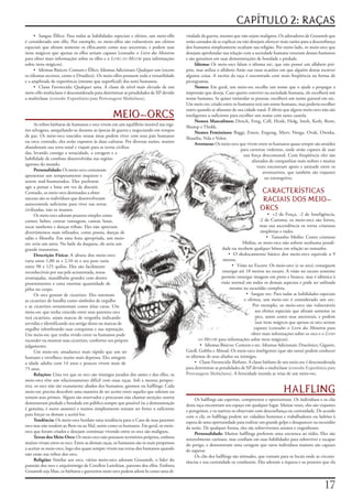 CAPÍTULO 2: RAÇAS
     • Sangue	Élfico:	Para	todas	as	habilidades	especiais	e	efeitos,	um	meio-elfo	     vindade	da	guerra,	mesmo	que	não	sejam	malignos.	Os	adoradores	de	Gruumsh	que	
é	considerado	um	elfo.	Por	exemplo,	os	meio-elfos	são	vulneráveis	aos	efeitos	         estão	cansados	de	se	explicar	ou	não	desejam	oferecer	mais	razões	para	a	desconfiança	
especiais	que	afetam	somente	os	elfos,assim	como	seus	ancestrais,	e	podem	usar	        dos	humanos	simplesmente	ocultam	sua	religião.	Por	outro	lado,	os	meio-orcs	que	
itens	mágicos	que	apenas	os	elfos	seriam	capazes	(consulte	o	Livro dos Monstros	       desejam	aprofundar	sua	relação	com	a	sociedade	humana	veneram	deuses	humanos	
para	obter	mais	informações	sobre	os	elfos	e	o	Livro do Mestre	para	informações	       e	são	genuínos	em	suas	demonstrações	de	bondade	e	piedade.
sobre	itens	mágicos).                                                                       Idioma: Os	meio-orcs	falam	o	idioma	orc,	que	não	possui	um	alfabeto	pró-
     • Idiomas	Básicos:	Comum	e	Élfico.	Idiomas	Adicionais:	Qualquer	um	(exceto	       prio,	mas	utiliza	o	alfabeto	Anão	nas	raras	ocasiões	em	que	alguém	deseja	escrever	
os	idiomas	secretos,	como	o	Druídico).	Os	meio-elfos	possuem	toda	a	versatilidade	     alguma	coisa.	A	escrita	da	raça	é	encontrada	com	mais	freqüência	na	forma	de	
e	a	amplitude	de	experiência	(mesmo	que	superficial)	dos	seres	humanos.                pictogramas.
     • Classe	Favorecida:	Qualquer	uma.	A	classe	de	nível	mais	elevado	de	um	               Nomes:	Em	geral,	um	meio-orc	escolhe	um	nome	que	o	ajude	a	propagar	a	
meio-elfo	multiclasse	é	desconsiderada	para	determinar	as	penalidades	de	XP	devido	    impressão	que	deseja.	Caso	queira	conviver	na	sociedade	humana,	ele	escolherá	um	
a	multiclasse	(consulte Experiência para Personagens Multiclasse).                     nome	humano.	Se	quiser	intimidar	as	pessoas,	escolherá	um	nome	gutural	em	orc.	
                                                                                       Um	meio-orc	criado	entre	os	humanos	terá	um	nome	humano,	mas	poderia	escolher	
                                                                                       outro	quando	se	afastasse	de	sua	cidade	natal.	É	óbvio	que	alguns	meio-orcs	não	são	
                                                MEIO-ORCS                              inteligentes	o	suficiente	para	escolher	um	nome	com	tanta	cautela.
                                                                                            Nomes Masculinos: Dench,	Feng,	Cell,	Henk,	Holg,	Imsh,	Keth,	Ront,	
      As	tribos	bárbaras	de	humanos	e	orcs	vivem	em	um	equilíbrio	instável	nas	regi-
                                                                                       Shump	e	Thokk.
ões	selvagens,	aniquilando-se	durante	as	épocas	de	guerra	e	negociando	em	tempos	
                                                                                            Nomes Femininos: Baggi,	Emen,	Engong,	Myev,	Neega,	Ovak,	Ownka,	
de	paz.	Os	meio-orcs	nascidos	nessas	áreas	podem	viver	com	seus	pais	humanos	
                                                                                       Shautha,	Vola	e	Volen.
ou	orcs;	contudo,	eles	serão	expostos	às	duas	culturas.	Por	diversas	razões,	muitos	
                                                                                            Aventuras: Os	meio-orcs	que	vivem	entre	os	humanos	quase	sempre	são	atraídos	
abandonam	sua	terra	natal	e	viajam	para	as	terras	civiliza-
                                                                                                                       para	carreiras	violentas,	onde	serão	capazes	de	usar	
das,	levando	consigo	a	tenacidade,	a	coragem	e	a	
                                                                                                                         sua	força	descomunal.	Com	freqüência	eles	são	
habilidade	de	combate	desenvolvidas	nas	regiões	
                                                                                                                             afastados	de	companhias	mais	nobres	e	muitas	
agrestes	do	mundo.
                                                                                                                                vezes	encontram	apoio	e	amizade	entre	os	
      Personalidade: Os	meio-orcs	costumam	
                                                                                                                                   aventureiros,	que	também	são	viajantes	
apresentar	um	temperamento	inquieto	e	
                                                                                                                                    ou	estrangeiros.
serem	mal-humorados.	Eles	preferem	
agir	a	pensar	e	lutar	em	vez	de	discutir.	
Contudo,	os	meio-orcs	destinados	a	obter	                                                                                        CARACTERÍSTICAS
sucesso	são	os	indivíduos	que	desenvolveram	                                                                                      RACIAIS DOS MEIO-
autocontrole	suficiente	para	viver	nas	terras	
civilizadas,	não	os	insanos.                                                                                                     ORCS
      Os	meio-orcs	adoram	prazeres	simples	como	                                                                                      • +2	de	Força,	-2	de	Inteligência,	
comer,	beber,	contar	vantagem,	cantar,	lutar,	                                                                                  -2	de	Carisma:	os	meio-orcs	são	fortes,	
tocar	tambores	e	danças	tribais.	Eles	não	apreciam	                                                                              mas	sua	ascendência	os	torna	criaturas	
divertimentos	mais	refinados,	como	poesia,	danças	de	                                                                            simplórias	e	rudes.
salão	e	filosofia.	Em	uma	festa	apropriada,	um	meio-                                                                                 • Tamanho	Médio:	Como	criaturas	
orc	seria	um	astro.	No	baile	da	duquesa,	ele	seria	um	                                                                 Médias,	os	meio-orcs	não	sofrem	nenhuma	penali-
grande	transtorno.                                                                                          dade	ou	recebem	qualquer	bônus	em	relação	ao	tamanho.
      Descrição Física:	A	altura	dos	meio-orcs	                                                                • O	deslocamento	básico	dos	meio-orcs	equivale	a	9	
varia	entre	1,80	m	e	2,10	m	e	seu	peso	varia	                                                               metros.
entre	90	e	125	quilos.	Eles	são	facilmente	                                                                      • Visão	no	Escuro:	Os	meio-orcs	(e	os	orcs)	conseguem	
reconhecíveis	por	sua	pele	acinzentada,	testas	                                                             enxergar	até	18	metros	no	escuro.	A	visão	no	escuro	somente	
avantajadas,	mandíbulas	grandes	com	dentes	                                                                permite	enxergar	imagens	em	preto	e	branco,	mas	é	idêntica	à	
proeminentes	e	uma	enorme	quantidade	de	                                                                   visão	normal	em	todos	os	demais	aspectos	e	pode	ser	utilizada	
pêlos	no	corpo.                                                                                                 mesmo	na	escuridão	completa.
      Os	orcs	gostam	de	cicatrizes.	Eles	ostentam	                                                                       • Sangue	orc:	Para	todas	as	habilidades	especiais	
as	cicatrizes	de	batalha	como	símbolos	de	orgulho	                                                                      e	efeitos,	um	meio-orc	é	considerado	um	orc.	
e	as	cicatrizes	ornamentais	como	jóias	caras.	Um	                                                                            Por	exemplo,	os	meio-orcs	são	vulneráveis	
meio-orc	que	tenha	crescido	entre	seus	parentes	orcs	                                                                         aos	efeitos	especiais	que	afetam	somente	os	
terá	cicatrizes,	sejam	marcas	de	vergonha	indicando	                                                                          orcs,	assim	como	seus	ancestrais,	e	podem	
servidão	e	identificando	seu	antigo	dono	ou	marcas	de	                                                                        usar	itens	mágicos	que	apenas	os	orcs	seriam	
orgulho	relembrando	suas	conquistas	e	sua	reputação.	                                                                        capazes	(consulte	o	Livro dos Monstros	para	
Um	meio-orc	que	tenha	vivido	entre	os	humanos	pode	                                                                         obter	mais	informações	sobre	os	orcs	e	o	Livro
esconder	ou	mostrar	suas	cicatrizes,	conforme	seu	próprio	                                    do Mestre	para	informações	sobre	itens	mágicos).

julgamento.                                                                                    • Idiomas	Básicos:	Comum	e	orc.	Idiomas	Adicionais:	Dracônico,	Gigante,	
      Um	meio-orc	amadurece	mais	rápido	que	um	ser	                                    Gnoll,	Goblin	e	Abissal.	Os	meio-orcs	inteligentes	(que	são	raros)	podem	conhecer	
humano	e	envelhece	muito	mais	depressa.	Eles	atingem	                                  os	idiomas	de	seus	aliados	ou	inimigos.
a	idade	adulta	com	14	anos	e	poucos	vivem	mais	de	                                          • Classe	Favorecida:	Bárbaro.	A	classe	bárbaro	de	um	meio-orc	é	desconsiderada	
75	anos.                                                                               para	determinar	as	penalidades	de	XP	devido	a	multiclasse	(consulte Experiência para
      Relações: Uma	vez	que	os	orcs	são	inimigos	jurados	dos	anões	e	dos	elfos,	os	    Personagens Multiclasse).	A	ferocidade	inunda	as	veias	de	um	meio-orc.
meio-orcs	têm	um	relacionamento	difícil	com	essas	raças.	Sob	a	mesma	perspec-

                                                                                                                                              HALFLING
tiva,	os	orcs	não	são	exatamente	aliados	dos	humanos,	gnomos	ou	halflings.	Cada	
meio-orc	precisa	descobrir	uma	maneira	de	ser	aceito	entre	aqueles	que	odeiam	ou	
temem	seus	primos.	Alguns	são	reservados	e	procuram	não	chamar	atenção;	outros	             Os	halflings	são	espertos,	competentes	e	oportunistas.	Os	indivíduos	e	os	clãs	
demonstram	piedade	e	bondade	em	público	sempre	que	possível	(se	a	demonstração	        desta	raça	encontram	seu	espaço	em	qualquer	lugar.	Muitas	vezes,	eles	são	viajantes	
é	genuína,	é	outro	assunto)	e	muitos	simplesmente	tentam	ser	fortes	o	suficiente	      e	peregrinos,	e	os	nativos	os	observam	com	desconfiança	ou	curiosidade.	De	acordo	
para	forçar	os	demais	a	aceitá-los.                                                    com	o	clã,	os	halflings	podem	ser	cidadãos	honestos	e	trabalhadores	ou	ladrões	à	
      Tendência: Os	meio-orcs	herdam	uma	tendência	para	o	Caos	de	seus	parentes	       espera	de	uma	oportunidade	para	realizar	um	grande	golpe	e	desaparecer	na	escuridão	
orcs	mas	não	tendem	ao	Bem	ou	ao	Mal,	assim	como	os	humanos.	Em	geral,	os	meio-        da	noite.	De	qualquer	forma,	eles	são	sobreviventes	astutos	e	engenhosos.
orcs	que	foram	criados	e	desejam	continuar	vivendo	entre	os	orcs	são	malignos.              Personalidade: Muitos	halflings	preferem	uma	encrenca	ao	tédio.	Eles	são	
      Terras dos Meio-Orcs:	Os	meio-orcs	não	possuem	territórios	próprios,	embora	     notavelmente	curiosos,	mas	confiam	em	suas	habilidades	para	sobreviver	e	escapar	
muitos	vivam	entre	os	orcs.	Entre	as	demais	raças,	os	humanos	são	os	mais	propensos	   do	perigo,	e	demonstram	uma	coragem	que	raros	indivíduos	maiores	são	capazes	
a	aceitar	os	meio-orcs,	logo	eles	quase	sempre	vivem	nas	terras	dos	humanos	quando	    de	superar.
não	estão	nas	tribos	dos	orcs.                                                              Os	clãs	dos	halflings	são	nômades,	que	rumam	para	os	locais	onde	as	circuns-
      Religião: Similar	aos	orcs,	vários	meio-orcs	adoram	Gruumsh,	o	líder	do	         tâncias	e	sua	curiosidade	os	conduzem.	Eles	adoram	a	riqueza	e	os	prazeres	que	ela	
panteão	dos	orcs	e	arquiinimigo	de	Corellon	Larethian,	patrono	dos	elfos.	Embora	
Gruumsh	seja	Mau,	os	bárbaros	e	guerreiros	meio-orcs	podem	adorá-lo	como	uma	di-


                                                                                                                                                                      17
 