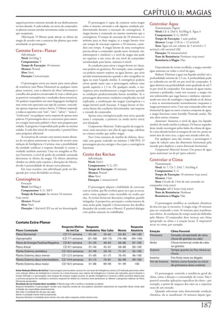 CAPÍTULO 11: MAGIAS
seguirá	percorrer	somente	metade	de	seu	deslocamento	                        O	personagem	é	capaz	de	conjurar	outra	magia	
na	área	afetada.	A	cada	rodada,	no	turno	do	conjurador,	               sobre	si	mesmo,	ativando-a	sob	alguma	condição	pré-
                                                                                                                                             Controlar Água
                                                                                                                                                 Transmutação	[Água]
as	plantas	tentam	enredar	novamente	todas	as	criaturas	                determinada	durante	a	execução	de	contingência.	A	
                                                                                                                                                 Nível:	Clr	4,	Drd	4,	Fet/Mag	6,	Água	4
que	escaparam.                                                         magia	latente	é	conjurada	no	mesmo	momento	que	a	
                                                                                                                                                 Componentes:	V,	G,	M/FD
     Observação:	O	Mestre	pode	alterar	os	efeitos	da	                  contingência.	O	tempo	de	execução	de	10	minutos	é	o	
                                                                                                                                                 Tempo de Execução:	1	ação	padrão
magia	de	acordo	com	a	natureza	das	plantas	que	estão	                  mínimo	para	as	duas	magias;	se	a	magia	latente	tiver	
                                                                                                                                                 Alcance:	Longo	(120	m	+	12	m/nível)
enredando	os	personagens.                                              um	tempo	de	execução	superior	a	10	minutos,	consi-
                                                                                                                                                 Área:	Água	em	um	volume	de	3	m/nível	x	3	
                                                                       dere	esse	tempo.	A	magia	latente	de	uma	contingência	
                                                                                                                                             m/nível	x	60	cm/nível	(M)
Contato Extra-Planar                                                   precisa	afetar	o	conjurador	(queda suave,	levitação,	vôo,	
                                                                                                                                                 Duração:	10	minutos/nível
     Adivinhação                                                       teletransporte	e	similares)	e	o	nível	da	magia	não	pode	
                                                                                                                                                 Teste de Resistência:	Nenhum	(veja	texto)
     Nível:	Fet/Mag	5                                                  ser	superior	a	um	terço	do	seu	nível	de	conjurador	
                                                                                                                                                 Resistência à Magia:	Não
     Componentes:	V                                                    (arredondado	para	baixo,	máximo	6	nível).
     Tempo de Execução:	10	minutos                                           As	condições	para	ativar	a	magia	devem	ser	claras,	
                                                                                                                                                  Dependendo	da	versão	escolhida,	a	magia	controlar
     Alcance:	Pessoal                                                  mas	podem	ser	genéricas.	Por	exemplo,	uma	contingên-
                                                                                                                                             água	aumenta	ou	reduz	o	nível	da	água.
     Alvo:	Você                                                        cia	poderia	manter	respirar	na	água	latente,	que	seria	
                                                                                                                                                  Reduzir:	Diminui	a	água	(ou	líquido	similar)	até	a	
     Duração:	Concentração                                             ativada	instantaneamente	quando	o	alvo	mergulhar	na	
                                                                                                                                             profundidade	mínima	de	2,5	cm.	A	profundidade	pode	
                                                                       água	ou	num	Líquido	similar.	A	contingência	poderia	
                                                                                                                                             ser	reduzida	em	até	60	cm	por	nível	de	conjurador.	A	
      O	personagem	envia	sua	mente	para	outro	plano	                   ativar	queda suave	caso	o	personagem	sofresse	uma	
                                                                                                                                             água	diminui	sua	profundidade	num	quadrado	de	até	3	
de	existência	(um	Plano	Elemental	ou	qualquer	outro	                   queda	superior	a	1,5	m.	De	qualquer	modo,	a	con-
                                                                                                                                             m	por	nível	de	conjurador.	Em	massas	de	águas	muito	
plano	remoto),	com	o	objetivo	de	obter	informação	e	                   tingência	ativa	imediatamente	a	magia	latente	quando	
                                                                                                                                             extensas	e	profundas,	como	nos	oceanos,	a	magia	cria	
conselho	dos	poderes	encontrados	lá	(veja	a	tabela	para	               as	condições	predeterminadas	forem	atendidas.	Se	o	
                                                                                                                                             um	redemoinho	que	suga	barcos	e	similares,	represen-
as	possíveis	conseqüências	e	resultados	dessa	tentativa).	             personagem	determinar	condições	complicadas	ou	mal	
                                                                                                                                             tando	um	risco	de	naufrágio	e	impedindo-os	de	deixar	
Os	poderes	respondem	em	uma	linguagem	inteligível,	                    explicadas,	a	combinação	das	magias	(contingência	e	a	
                                                                                                                                             a	área	se	movimentando	normalmente	enquanto	a	
mas	como	não	apreciam	esse	tipo	de	contato,	concede-                   magia	latente)	pode	fracassar.	A	magia	latente	só	fun-
                                                                                                                                             magia	permanecer	ativa.	Caso	seja	conjurada	sobre	um	
rão	apenas	respostas	curtas	e	breves.	O	Mestre	responde	               ciona	diante	das	condições	determinadas,	não	importa	
                                                                                                                                             elemental	da	água	ou	outra	criatura	composta	de	água,	
a	todas	as	questões	com	“sim”,	“não”,	“talvez”,	“nunca”,	              a	vontade	do	conjurador.
                                                                                                                                             a	magia	funciona	como	lentidão	(Vontade	anula).	Ela	
“irrelevante”	ou	qualquer	outra	resposta	de	apenas	uma	                      Apenas	uma	contingência	pode	estar	ativa;	quando	
                                                                                                                                             não	afeta	outras	criaturas.
palavra.	O	personagem	deve	se	concentrar	para	susten-                  outra	é	conjurada,	a	primeira	(se	ainda	estiver	ativa)	
                                                                                                                                                  Aumentar:	Aumenta	o	nível	da	água	(ou	líquido	
tar	a	magia	(uma	ação	padrão)	e	fazer	uma	pergunta	por	                será	dissipada.
                                                                                                                                             similar)	de	modo	similar	à	redução.	Os	barcos	erguidos	
rodada.	A	pergunta	é	respondida	pelo	poder	na	mesma	                         Componentes Materiais:	Todos	aqueles	da	magia	la-
                                                                                                                                             deste	modo	escorregam	pelos	lados	da	coluna	de	água.	
rodada.	A	cada	dois	níveis	de	conjurador,	é	possível	fazer	            tente,	mais	mercúrio	e	um	cílio	de	ogro	mago,	rakshasa	
                                                                                                                                             Se	a	área	afetada	incluir	as	margens	de	um	rio,	praias	ou	
uma	pergunta	adicional.                                                ou	criatura	similar	que	utilize	magia.
                                                                                                                                             outra	área	de	terra	seca,	a	água	será	atirada	sobre	ela.
      As	tentativas	de	contato	com	mentes	muito	distan-                      Foco:	Uma	estatueta	de	marfim	de	elefante,	deco-
                                                                                                                                                  Em	qualquer	uma	das	versões,	o	personagem	é	
tes	do	seu	plano	aumentam	as	chances	de	ocorrer	uma	                   rada	com	gemas	(valendo	no	mínimo	1.500	PO).	O	
                                                                                                                                             capaz	de	reduzir	uma	das	dimensões	horizontais	pela	
redução	de	Inteligência	e	Carisma,	mas	a	possibilidade	                personagem	precisa	carregar	o	foco	para	a	contingência	
                                                                                                                                             metade	para	duplicar	a	outra	dimensão	horizontal.
da	entidade	conhecer	a	resposta	desejada	(e	contar	a	                  funcionar
                                                                                                                                                  Componente Material Arcano:	Um	pouco	de	água	
verdade)	também	aumenta.	Uma	vez	atingidos	os	Pla-
                                                                                                                                             (para	aumentar)	ou	de	pó	(para	reduzir).
nos	Exteriores,	o	nível	de	poder	da	entidade	contatada	                Conto das Rochas
determina	os	efeitos	da	magia.	Os	efeitos	aleatórios	                        Adivinhação
obtidos	na	tabela	estão	sujeitos	a	alterações	do	Mestre,	                    Nível:	Drd	6
                                                                                                                                             Controlar o Clima
                                                                                                                                                 Transmutação
devido	à	personalidade	de	deuses	extra-planares.                             Componentes:	V,	G,	FD
                                                                                                                                                 Nível:	Ar	7,	Clr	7,	Drd	7,	Fet/Mag	6
      Em	raras	ocasiões,	esta	adivinhação	pode	ser	blo-                      Tempo de Execução:	10	minutos
                                                                                                                                                 Componentes:	V,	G
queada	por	certas	divindades	ou	forças.                                      Alcance:	Pessoal
                                                                                                                                                 Tempo de Execução:	10	minutos	(veja	texto)
                                                                             Alvo:	Você
                                                                                                                                                 Alcance:	3	km
Contingência                                                                 Duração:	1	minuto/nível
                                                                                                                                                 Área:	Círculo	de	3	km	de	raio	centrado	no	
     Evocação
                                                                                                                                             conjurador	(veja	texto)
     Nível:	Fet/Mag	6                                                        O	personagem	adquire	a	habilidade	de	conversar	
                                                                                                                                                 Duração:	4d12	horas	(veja	texto)
     Componentes:	V,	G,	Mf	F                                           com	as	rochas,	que	lhe	revelam	quem	ou	o	que	as	tocou,	
                                                                                                                                                 Teste de Resistência:	Nenhum
     Tempo de Execução:	Ao	menos	10	minutos	                           assim	como	qualquer	coisa	escondida	ou	oculta	por	
                                                                                                                                                 Resistência à Magia:	Não
(veja	texto)                                                           elas.	As	rochas	fornecem	descrições	completas	quando	
     Alcance:	Pessoal                                                  indagadas.	A	perspectiva,	percepção	e	conhecimento	de	
                                                                                                                                                  O	personagem	modifica	as	condições	climáticas	
     Alvo:	Você                                                        uma	rocha	pode	impedir	o	fornecimento	dos	detalhes	
                                                                                                                                             da	área	em	que	se	encontra.	A	magia	exige	10	minutos	
     Duração:	1	dia/nível	(D)	ou	até	ser	descarregada                  desejados	(de	acordo	com	o	Mestre).	É	possível	dialogar	
                                                                                                                                             para	ser	conjurada	e	mais	10	minutos	para	manifestar	
                                                                       com	pedras	naturais	ou	trabalhadas.
                                                                                                                                             seus	efeitos.	As	condições	do	tempo	atual	são	definidas	
                                                                                                                                             pelo	Mestre.	O	conjurador	deve	invocar	um	clima	
                                                                                                                                             apropriado	ao	clima	e	à	estação	locais.	É	impossível	
Contato Extra-Planar
                                                                                                                                             nevar	no	verão,	por	exemplo.
                                                 Resposta Efetiva Resposta                                                 Resposta
Plano Contatado                                     de Int/Car    Verdadeira Não Sabe                        Mente         Aleatória         Estação        Clima Possível
Plano Elemental                                   CD 7/1 semana      01–34     35–62                          63–83         84–100           Primavera      Tornado, tempestade de raios,
(Apropriado)                                     (CD 7/1 semana)    (01–68)   (69–75)                        (76–98)       (99–100)                         chuva de granizo ou calor
Plano de Energia Positiva/Negativa                CD 8/1 semana      01–39     40–65                          66–86         87–100           Verão          Chuva torrencial, onda de calor
Plano Astral                                      CD 9/1 semana      01–44     45–67                          68–88         89–100                          ou granizo
Planto Externo, semideus                         CD 10/2 semanas     01–49     50–70                          71–91         92–100           Outono         Tempo quente ou frio, névoa ou
                                                                                                                                                            chuva
Planto Externo, deus menor                       CD 12/3 semanas     01–60     61–75                          76–95         96–100
                                                                                                                                             Inverno        Frio forte, neve ou degelo
Planto Externo, deus intermediário               CD 14/4 semanas     01–73     74–81                          82–98         99–100
                                                                                                                                             Fim de Inverno Ventos como furacão ou início
Planto Externo, deus maior                       CD 16/5 semanas     01–88     89–90                          91–99           100                           de primavera (área costeira)
Evitar Redução Efetiva de Int/Car: O personagem precisa obter sucesso em um teste de Inteligência contra a CD indicada para evitar sofrer
uma redução efetiva de Inteligência e Carisma. Se o teste fracassar, seus valores de Inteligência e Carisma são reduzidos para 8 durante o        O	personagem	controla	a	tendência	geral	do	
tempo indicado e o personagem será incapaz de conjurar magias arcanas. Se perder Inteligência e Carisma, o efeito acontece depois que
a primeira pergunta for realizada e nenhuma resposta for obtida (os números entre parênteses se referem a perguntas relativas ao Plano
                                                                                                                                             clima,	como	a	direção	e	a	intensidade	do	vento.	Não	é	
Elemental apropriado).                                                                                                                       possível	controlar	aplicações	específicas	do	clima	–	por	
Resultado de um Contato Bem-sucedido: O Mestre joga 1d% e verifica o resultado na tabela:                                                    exemplo,	o	ponto	de	impacto	dos	raios	ou	a	trajetória	
Resposta Verdadeira: O personagem recebe uma resposta correta de uma palavra. Questões impossíveis de responder desse modo pela
entidade são respondidas aleatoriamente.
                                                                                                                                             exata	de	um	tornado.
Não Sabe: A entidade lhe diz que não sabe.                                                                                                        Quando	selecionar	uma	determinada	condição	
Mente: A entidade mente intencionalmente.                                                                                                    climática,	ela	se	manifestará	10	minutos	depois	(gra-
Resposta Aleatória: A entidade tenta mentir, mas não sabe a resposta, então inventa uma.



                                                                                                                                                                                            17
 