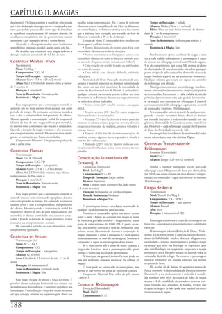 CAPÍTULO 11: MAGIAS
dualmente).	O	clima	mantém	a	condição	selecionada	          escolha	(exige	concentração).	Ele	é	capaz	de	criar	um	          Tempo de Execução:	1	rodada
até	o	fim	da	duração	da	magia	ou	até	o	conjurador	usar	     olho	com	ventos	tranqüilos,	de	até	24	m	de	diâmetro,	           Alcance:	Médio	(30	m	+	3	m/nível)
uma	ação	padrão	para	escolher	outro	tipo	de	clima	(que	     no	centro	da	área,	ou	limitar	o	efeito	a	uma	área	menor	        Efeito:	Uma	ou	mais	linhas	verticais	de	eletrici-
se	manifesta	completamente	10	minutos	depois).	As	          que	a	máxima	(por	exemplo,	um	tornado	de	6	m	de	            dade	de	9	m	de	comprimento
condições	contraditórias	não	são	possíveis	num	mesmo	       diâmetro	localizado	a	30	m	de	distância).                       Duração:	1	min/nível
momento	–	por	exemplo,	névoa	e	ventos	fortes.                    Direção do Vento:	O	conjurador	deve	escolher	um	           Teste de Resistência:	Reflexos	para	reduzir	à	
     Controlar o clima	pode	acabar	com	fenômenos	           desses	quatro	padrões	básicos:                              metade
atmosféricos	(naturais	ou	não),	assim	como	criá-los.             • Ventos descendentes, do centro para fora, com            Resistência à Magia:	Sim
     Os	druidas	que	conjuram	esta	magia	dobram	a	           intensidade idêntica em todas as direções.
duração	e	afetam	um	círculo	de	4,5	km	de	raio.                   • Ventos ascendentes, de fora para o centro, com            Imediatamente	após	a	conclusão	da	magia,	e	uma	
                                                            intensidade idêntica em todas as direções, subindo pou-     vez	a	cada	rodada	subseqüente,	o	personagem	é	capaz	
Controlar Mortos-Vivos                                      co antes de chegar ao centro (criando um “olho”).           de	invocar	um	relâmpago	vertical	com	1,5	m	de	largura,	
    Necromancia                                                  • Uma rotação em sentido horário ou anti-horário       9	m	de	comprimento,	que	causa	3d6	pontos	de	dano	
    Nível:	Fet/Mag	7                                        em torno do centra                                          de	eletricidade.	O	raio	descerá	do	céu	sobre	qualquer	
    Componentes:	V,	G,	M                                         • Uma lufada com direção definida, cobrindo            ponto	designado	pelo	conjurador,	dentro	do	alcance	da	
    Tempo de Execução:	1	ação	padrão                        toda a área.                                                magia	(medido	a	partir	da	sua	posição	no	momento).	
    Alcance:	Curto	(7,5	m	+13	m/2	níveis)                        Intensidade do Vento:	Para	cada	três	níveis	de	con-    Qualquer	criatura	que	ocupe	um	espaço	no	caminho	
    Alvos:	Até	2	DV/nível	de	mortos-vivos,	a	menos	         jurador,	é	possível	aumentar	ou	diminuir	a	intensidade	     do	relâmpago	será	afetada.
de	9	m	entre	si                                             dos	ventos	em	um	nível	(os	efeitos	da	intensidade	do	            Não	é	preciso	convocar	um	relâmpago	imediata-
    Duração:	1	min/nível                                    vento	são	descritos	no	Livro do Mestre).	A	cada	rodada,	    mente,	outras	ações	(mesmo	outras	conjurações)	podem	
    Teste de Resistência:	Vontade	anula                     qualquer	criatura	na	ventania	precisa	realizar	um	teste	    ser	executadas.	Entretanto,	a	cada	rodada	depois	da	
    Resistência à Magia:	Sim                                de	resistência	de	Fortitude	durante	seu	respectivo	turno	   primeira,	é	preciso	usar	uma	ação	padrão	(concentrar-
                                                            ou	sofrerá	os	efeitos	indicados.                            se	na	magia)	para	convocar	um	relâmpago.	É	possível	
     Esta	magia	permite	que	o	personagem	controle	as	            • Ventos fortes (30+ km/h): tornam a navegação         convocar	um	total	de	relâmpagos	equivalente	ao	nível	
ações	de	um	ou	mais	mortos-vivos	durante	um	curto	          difícil.                                                    de	conjurador	(máximo	10	relâmpagos).
período	de	tempo.	Ele	comanda	as	criaturas	usando	a	             • Ventos severos (45+ km/h): causa pequenos                 Se	o	conjurador	estiver	no	meio	de	qualquer	tem-
voz,	e	elas	o	compreendem	independente	do	idioma.	          danos em barcos e construções.                              pestade	–	nuvens	ou	ventos	fortes,	chuva	ou	mesmo	
Mesmo	quando	a	comunicação	verbal	for	impossível	                • Ventania (75+ km/h): derruba a maior parte das       um	tornado	(inclusive	o	redemoinho	causado	por	um	
(dentro	da	área	de	uma	magia	silêncio,	por	exemplo),	       criaturas voadoras, arranca pequenas árvores, derruba       gênio	ou	elemental	do	Ar	Grande	ou	maior,	veja	o	Livro
os	mortos-vivos	controlados	não	atacam	o	conjurador.	       pequenas estruturas de madeira, arranca telhados e          dos Monstros)	–	cada	relâmpago	causará	3d10	pontos	
Quando	a	duração	da	magia	terminar,	o	alvo	reassume	        ameaça barcos.                                              de	dano	de	eletricidade	em	vez	de	3d6.
seu	comportamento	normal.	Os	mortos-vivos	inteli-                • Furacão (110+ km/h): destrói construções de               Essa	magia	funciona	dentro	de	ambiente	fechados	
gentes	se	lembrarão	que	foram	controlados.                  madeira, arranca algumas árvores grandes e afunda a         ou	no	subterrâneo,	mas	não	debaixo	d’água.
     Componentes Materiais:	Um	pequeno	pedaço	de	           maioria das embarcações.
osso	e	carne	crua.                                               • Tornado (220+ km/h): destrói todas as con-           Convocar Tempestade de
                                                            struções não fortificadas e muitas vezes arranca árvores    Relâmpagos
Controlar Plantas                                           grandes.                                                        Evocação	[Eletricidade]
    Transmutação                                                                                                            Nível:	Drd	5
    Nível:	Drd	8,	Planta	8                                  Convocação Instantânea de                                       Alcance:	Longo	(120	m	+	12	m/nível)
    Componentes:	V,	G,	FD                                   Drawmij, A
    Tempo de Execução:	1	ação	padrão                            Conjuração	(Invocação)                                       Similar	a	convocar relâmpagos,	exceto	que	cada	
    Alcance:	Curto	(7,5	m	+	1,5	m/2	níveis)                     Nível:	Fet/Mag	7                                        relâmpago	causa	5d6	pontos	de	dano	por	eletricidade	
    Alvos:	Até	2	DV/nível	de	criaturas	tipo	planta,	            Componentes:	V,	G,	M                                    (ou	5d10	caso	sejam	criados	em	áreas	abertas	e	tempes-
todas	a	menos	de	9	m	entre	si                                   Tempo de Execução:	1	ação	padrão                        tuosas),	e	o	conjurador	é	capaz	de	convocar	no	máximo	
    Duração:	1	min/nível                                        Alcance:	Veja	texto                                     15	relâmpagos.
    Teste de Resistência:	Vontade	anula                         Alvo:	1	objeto	(peso	máximo	5	kg,	lado	maior	
    Resistência à Magia:	Não                                1,8	m	no	máximo)                                            Corpo de Ferro
                                                                Duração:	Permanente	até	ser	descarregada                    Transmutação
     Esta	magia	permite	que	o	personagem	controle	as	           Teste de Resistência:	Nenhum                                Nível:	Terra	8,	Fet/Mag	8
ações	de	uma	ou	mais	criaturas	do	tipo	planta	durante	          Resistência a Magia:	Não                                    Componentes:	V,	G,	M/FD
um	curto	período	de	tempo.	Ele	comanda	as	criaturas	                                                                        Tempo de Execução:	1	ação	padrão
usando	a	voz	e	elas	o	compreendem,	independente	                 O	personagem	invoca	um	objeto	inanimado	de	                Alcance:	Pessoal
do	idioma.	Mesmo	quando	a	comunicação	verbal	for	           qualquer	local	diretamente	para	sua	mão.                        Alvo:	Você
impossível	(dentro	da	área	de	uma	magia	silêncio,	por	           Primeiro,	o	conjurador	aplica	sua	marca arcana	            Duração:	1	minuto/nível	(D)
exemplo),	as	plantas	controladas	não	atacam	o	conju-        sobre	o	item.	Depois,	ao	conjurar	esta	magia,	o	nome	
rador.	Quando	a	duração	da	magia	terminar,	o	alvo	          do	item	será	gravado,	invisível	e	magicamente,	numa	             Essa	magia	transforma	o	corpo	do	personagem	em	
reassume	seu	comportamento	normal.                          gema	de	valor	mínimo	de	1.000	PO.	A	partir	de	en-           ferro	vivo,	concedendo	várias	resistências	e	habilidades	
     Os	comandos	suicidas	ou	auto-destrutivos	serão	        tão,	será	possível	convocar	o	item	ao	pronunciar	uma	       especiais.
simplesmente	ignorados.                                     palavra	secreta	(determinada	durante	a	conjuração	da	            O	personagem	adquire	Redução	de	Dano	15/ada-
                                                            magia)	enquanto	a	gema	é	esmagada.	O	item	aparece	          mante.	Ele	se	torna	imune	a	cegueira,	sucesso	decisivo,	
Controlar os Ventos                                         instantaneamente	na	mão	do	personagem.	Somente	o	           dano	de	habilidade,	surdez,	doença,	afogamento,	
     Transmutação	[Ar]                                                                                                  eletricidade–,	veneno,	atordoamento	e	qualquer	magia	
                                                            conjurador	é	capaz	de	ativar	a	gema	dessa	forma.
     Nível:	Ar	5,	Drd	5                                                                                                 ou	ataque	que	afete	sua	fisiologia	ou	respiração,	pois	
                                                                 Se	o	item	estiver	sob	a	posse	de	outra	criatura,	a	
     Componentes:	V,	G                                                                                                  não	terá	fisiologia	ou	respiração	enquanto	a	magia	
                                                            magia	não	funciona,	mas	o	personagem	sabe	quem	
     Tempo de Execução:	1	ação	padrão                                                                                   permanecer	ativa.	Ele	sofre	metade	do	dano	de	todas	as	
                                                            carrega	o	item	e	sua	localização	aproximada.
     Alcance:	12	m/nível                                                                                                variedades	de	ácido	e	fogo.	No	entanto,	o	personagem	
                                                                 A	inscrição	na	gema	é	invisível	e	não	pode	ser	
     Área:	Cilindro	de	12	m/nível	de	raio,	12	m	de	                                                                     torna-se	vulnerável	aos	ataques	especiais	que	afetam	
                                                            lida	por	nenhuma	criatura,	exceto	se	ela	utilizar	ler
altura                                                                                                                  os	golens	de	ferro.
                                                            magias.
     Duração:	10	minutos/nível                                                                                               Ele	recebe	+6	de	bônus	de	aprimora	mento	de	
                                                                 O	item	pode	ser	convocado	de	outro	plano,	mas	
     Teste de Resistência:	Fortitude	anula                                                                              Força,	mas	sofre	-6	de	penalidade	de	Destreza	(mínimo	
                                                            apenas	se	não	estiver	em	posse	de	nenhuma	criatura.
     Resistência à Magia:	Não                                                                                           Destreza	1)	e	seu	deslocamento	é	reduzido	à	metade.	
                                                                 Componente Material:	Uma	safira	de	pelo	menos	
                                                            1.000	PO.                                                   Ele	também	sofre	50%	de	chance	de	falha	de	magia	
     Essa	magia	é	capaz	de	alterar	a	força	do	vento.	É	                                                                 arcana	e	-8	de	penalidade	de	armadura,	como	se	esti-
possível	alterar	a	direção	horizontal	dos	ventos,	sua	      Convocar Relâmpagos                                         vesse	vestindo	uma	armadura	de	batalha.	O	alvo	não	
ascendência	ou	descendência,	e	aumentar	ou	reduzir	sua	         Evocação	[Eletricidade]                                 é	capaz	de	ingerir	(e	não	pode	usar	poções)	ou	tocar	
intensidade.	A	nova	direção	e	força	dos	ventos	persistem	       Nível:	Drd	3                                            instrumentos	de	sopro.
até	que	a	magia	termine	ou	o	personagem	altere	sua	             Componentes:	V,	G


1
 