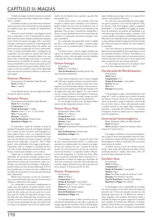 CAPÍTULO 11: MAGIAS
     Usando	essa	magia,	é	possível	encantar	um	animal	      mado;	ela	está	falando	com	o	guarda;	o	guarda	olha	            toque	à	distância	para	atingir	o	alvo.	Se	o	ataque	obtiver	
e	comandá-lo	através	de	ordens	simples	como	“ataque”,	      desconfiado,	etc.).                                            sucesso,	o	alvo	perderá	1d4	níveis.
“fuja”	e	“apanhe”.                                               O	alvo	tenta	resistir	a	este	controle.	Caso	seja	              Se	o	alvo	tiver	uma	quantidade	de	níveis	negati-
     Comandos	suicidas	ou	auto-destrutivos	(inclusive	      forçado	a	realizar	ações	contrárias	à	sua	natureza,	           vos	igual	ou	superior	ao	seu	total	de	Dados	de	Vida,	
ordens	para	atacar	uma	criatura	duas	ou	mais	categorias	    poderá	realizar	um	novo	teste	de	resistência	com	+2	           ele	morrerá.	Cada	nível	negativo	impõe	as	seguintes	
de	tamanho	maior	que	o	animal)	são	simplesmente	            de	bônus.	As	ordens	obviamente	auto-destrutivas	são	           penalidades:	-1	de	penalidade	nas	jogadas	de	ataque,	
ignoradas.                                                  ignoradas.	Uma	vez	que	o	controle	for	estabelecido,	o	         testes	de	resistência,	de	perícias,	de	habilidade	e	no	
     Dominar animal	estabelece	uma	ligação	mental	          alcance	se	torna	ilimitado	dentro	do	mesmo	plano	de	           nível	efetivo	(para	determinar	o	poder,	a	duração,	a	CD	
entre	o	conjurador	e	o	alvo.	O	animal	pode	ser	coman-       existência.	O	conjurador	não	precisa	enxergar	o	alvo	          e	outros	detalhes	de	magias	ou	habilidades	especiais).	
dado	através	de	ordens	telepáticas	silenciosas	enquanto	    para	comandá-lo.                                               Além	disso,	um	conjurador	perde	uma	magia	preparada	
estiver	dentro	do	alcance	da	magia.	Não	é	necessário	            Se	o	conjurador	não	gastar	pelo	menos	1	rodada	           ou	uma	utilização	diária	de	magia	do	nível	mais	elevado	
enxergar	o	animal	para	controlá-lo.	O	personagem	não	       por	dia	se	concentrando	na	magia,	a	criatura	realiza	          que	ainda	seria	capaz	de	conjurar.	Os	níveis	negativos	
recebe	informações	sensoriais	diretas	do	animal,	mas	       um	novo	teste	de	resistência	para	se	libertar	da	do-           se	acumulam.
estará	ciente	das	situações	que	ele	estiver	enfrentando.	   minação.                                                            Caso	o	alvo	sobreviva,	recuperará	os	níveis	perdidos	
Como	o	animal	controlado	utiliza	a	Inteligência	do	              A	proteção contra o mal	ou	magias	similares	são	          depois	de	uma	quantidade	de	horas	equivalente	ao	nível	
conjurador,	ele	será	capaz	de	realizar	ações	além	de	       capazes	de	impedir	comandos	mentais	ou	vínculos	               do	conjurador	(máximo	15	horas).	Normalmente,	os	
sua	compreensão,	como	manipular	objetos	com	suas	           telepáticos	contra	o	alvo	protegido,	mas	não	impedem	          níveis	negativos	podem	absorver	permanentemente	
patas	e	boca.	O	personagem	não	precisa	se	concentrar	       a	execução	das	ordens	ou	dissipam	esta	magia.                  níveis	de	experiência	do	alvo,	mas	os	níveis	negativos	de	
exclusivamente	no	domínio	do	animal,	a	menos	que	                                                                          drenar temporário	não	têm	duração	suficiente.
esteja	comandando-o	para	executar	uma	tarefa	que	ele	       Drenar Energia                                                      Se	o	raio	atingir	um	morto-vivo,	ele	adquire	1d4x5	
normalmente	não	seria	capaz	de	realizar.	Mudar	as	ins-           Necromancia                                               pontos	de	vida	temporários	durante	1	hora.
truções	ou	dar	um	comando	a	uma	criatura	dominada	               Nível: Clr	9,	Fet/Mag	9
exige	uma	ação	de	movimento	(idêntico	a	redirecionar	            Teste de Resistência:	Fortitude	parcial	(veja	            Elucubração de Mordenkainen
uma	magia).                                                 texto	de	drenar	temporário)                                        Transmutação
                                                                                                                               Nível:	Mag	6
Dominar Monstro                                                  Como	drenar temporário,	mas	a	criatura	atingida	              Componentes: V,	G
    Encantamento	(Compulsão)	[Ação	Mental]                  sofre	2d4	níveis	negativos	durante	um	período	maior.               Tempo de Execução: 1	ação	padrão
    Nível: Fet/Mag	9                                             Não	existe	teste	de	resistência	contra	estes	níveis	          Alcance: Pessoal
    Alvo: 1	criatura                                        negativos,	mas	24	horas	após	sofrê-los,	o	alvo	precisa	re-         Alvo: Você
                                                            alizar	um	teste	de	resistência	de	Fortitude	(usando	a	CD	          Duração: Instantânea
     Como	dominar pessoa,	mas	esta	magia	não	possui	        da	magia)	para	cada	nível	negativo.	Se	o	teste	obtiver	
restrição	de	tipo	de	criatura.                              sucesso,	a	criatura	elimina	o	nível	negativo.	Se	fracassar,	        O	personagem	recupera	instantaneamente	uma	
                                                            o	nível	negativo	desaparece,	levando	consigo	um	nível	         magia	de	5°	nível	ou	inferior	que	já	tenha	conjurado	
Dominar Pessoa                                              de	experiência	do	personagem	permanentemente.                  nas	últimas	24	horas.	Ela	deve	ter	sido	conjurada	du-
    Encantamento	(Compulsão)	[Ação	Mental]                       Se	o	raio	atingir	um	morto-vivo,	ele	adquire	2d4x5	       rante	esse	período.	A	magia	recuperada	é	armazenada	
    Nível: Brd	4,	Fet/Mag	5                                 pontos	de	vida	temporários	durante	1	hora.                     em	sua	mente	como	se	tivesse	sido	preparada	usando	
    Componentes: V,	G                                                                                                      o	método	normal.	Se	essa	magia	exigir	componentes	
    Tempo de Execução:	1	rodada                             Drenar Força Vital                                             materiais,	o	conjurador	deve	fornecê-los	–	e	somente	
    Alcance: Curto	(7,5	m	+	1,5	m/2	níveis)                      Necromancia	[Morte,	Mal]                                  conseguirá	conjurá-la	depois	que	os	componentes	
    Alvo: 1	humanóide                                            Nível: Clr	2,	Morte	2                                     estiverem	disponíveis.
    Duração: 1	dia/nível                                         Componentes: V,	G
    Teste de Resistência: Vontade	anula                          Tempo de Execução: 1	ação	padrão                          Encarnação Fantasmagórica
    Resistência à Magia:	Sim                                     Alcance: Toque                                               Ilusão	(Fantasma)	[Medo,	de	Ação	Mental]
                                                                 Alvo: Criatura	viva	tocada                                   Nível: Fet/Mag	9
     O	conjurador	é	capaz	de	controlar	as	ações	de	              Duração: Instantânea/10	minutos	por	DV	alvo	                 Alvos: Qualquer	número	de	criaturas,	todas	a	
qualquer	humanóide	através	de	uma	ligação	telepática	       (veja	texto)                                                   menos	de	9	metros	entre	si
com	a	mente	do	alvo.	Se	houver	uma	linguagem	co-                 Teste de Resistência: Vontade	anula
mum,	pode-se	forçar	o	alvo	a	se	comportar	da	forma	              Resistência à Magia: Sim                                        Essa	magia	é	semelhante	a	assassino fantasmagórico,	
desejada,	respeitando	o	limite	de	suas	habilidades.	Caso	                                                                  mas	é	capaz	de	afetar	uma	quantidade	maior	de	criatu-
não	exista	um	idioma	em	comum,	somente	comandos	                 O	personagem	remove	o	restante	da	força	vital	            ras.	Somente	as	criaturas	afetadas	enxergam	o	monstro	
básicos	como	“venha	aqui”,	“vá	para	lá”,	“lute”	e	“fique	   de	uma	criatura	gravemente	ferida	e	a	canaliza	para	           fantasmagórico,	embora	o	conjurador	veja	os	atacantes	
quieto”	serão	obedecidos.	Esta	magia	permite	que	o	         aumentar	seu	próprio	poder.	Ao	conjurar	esta	magia,	           como	formas	de	sombra.
conjurador	saiba	as	condições	e	sensações	do	alvo,	         ele	toca	uma	criatura	viva	com	-1	pontos	de	vida	(ou	                Se	obtiver	sucesso	no	teste	de	resistência	de	For-
mas	não	concede	informações	sensoriais	diretas,	nem	        menos).	Se	o	alvo	fracassar	em	seu	teste	de	resistência,	      titude,	o	alvo	ainda	sofre	3d6	pontos	de	dano	e	ficará	
fornece	comunicação	telepática	com	a	criatura.              morrerá	de	imediato	e	o	conjurador	receberá	1d8	pon-           atordoado	durante	1	rodada.	Além	disso,	sofre	1d4	
     Depois	que	o	conjurador	comandar	a	criatura	           tos	de	vida	temporários	e	+2	de	bônus	de	Força.	Além	          pontos	de	dano	temporário	de	Força.
dominada,	ela	continuará	tentando	cumprir	sua	or-           disso,	seu	nível	de	conjurador	efetivo	aumenta	em	+1,	
dem	nos	intervalos	entre	suas	atividades	necessárias	à	     aprimorando	os	efeitos	de	magias	que	dependam	do	              Encolher Item
sobrevivência	no	dia-a-dia	(como	dormir,	comer,	etc.).	     nível	(este	aumento	do	nível	efetivo	de	conjurador	não	            Transmutação
Devido	a	esta	limitação	de	atividades	e	dedicação,	é	       concede	a	magias	adicionais).	Esses	efeitos	permanecem	            Nível: Fet/Mag	3
possível	realizar	um	teste	de	Sentir	Motivação	(CD	15)	     ativos	durante	10	minutos	por	DV	do	alvo.                          Componentes: V,	G
para	perceber	que	a	criatura	está	sob	a	influência	de	                                                                         Tempo de Execução: 1	ação	padrão
um	efeito	de	encantamento	(veja	a	descrição	da	perícia	     Drenar Temporário                                                  Alcance: Toque
Sentir	Motivação).                                               Necromancia                                                   Alvos: Um	objeto	tocado	de	até	60	cm³	/nível
     Mudar	suas	instruções	ou	dar	um	comando	a	                  Nível:	Fet/Mag	4                                              Duração: Um	dia/nível;	veja	texto
uma	criatura	dominada	exige	uma	ação	de	movimento	               Componentes: V,	G                                             Teste de Resistência: Vontade	anula	(objeto)
(idêntico	a	redirecionar	uma	magia).                             Tempo de Execução: 1	ação	padrão                              Resistência à Magia: Sim	(objeto)
     Se	o	conjurador	se	concentrar	completamente	na	             Alcance: Curto	(7,5	m	+	1,5	m/2	níveis)
magia	(uma	ação	padrão),	ele	poderá	receber	a	inter-             Efeito:	Raio	de	energia	negativa                               O	personagem	tem	a	capacidade	de	encolher	
pretação	completa	das	informações	sensoriais	através	da	         Duração: Instantânea                                      um	item	mundano	(se	ele	estiver	dentro	do	limite	de	
mente	do	alvo,	ainda	que	não	seja	capaz	de	se	comu-              Teste de Resistência: Nenhum                              tamanho)	até	1/16	de	seu	tamanho	normal	em	cada	
nicar	com	ele.	Ainda	será	impossível	enxergar	através	           Resistência à Magia: Sim                                  dimensão	(para	cerca	de	1/4.000	do	seu	volume	e	
dos	olhos	da	vitima	dominada,	logo	esse	processo	não	                                                                      massa	originais).	Essa	mudança	efetivamente	reduz	o	
equivale	a	estar	no	mesmo	local,	mas	ainda	é	possível	           O	conjurador	aponta	o	dedo	e	pronuncia	um	en-             tamanho	do	objeto	em	quatro	categorias	de	tamanho	
ter	uma	noção	aproximada	do	que	está	acontecendo	           cantamento,	disparando	um	raio	negro	e	crepitante	de	          (por	exemplo,	de	Grande	para	Mínimo).	Se	desejar,	
(a	criatura	está	andando	através	de	um	jardim	perfu-        energia	negativa	que	neutraliza	a	força	vital	de	qualquer	     também	é	possível	alterar	sua	composição,	concedendo-
                                                            criatura	viva	atingida.	É	preciso	realizar	um	ataque	de	       lhe	a	dureza	de	um	tecido.	Os	objetos	transformados	



1
 