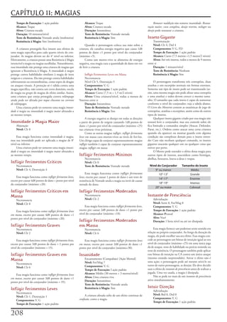 CAPÍTULO 11: MAGIAS
    Tempo de Execução: 1	ação	padrão                            Alcance:	Toque                                               Remover maldição	não	remove	insanidade.	Restau-
    Alcance: Toque                                              Alvos: Criatura	tocada                                  ração maior,	cura completa,	desejo restrito,	milagre	ou	
    Alvos: Criatura	tocada                                      Duração: Instantânea                                    desejo	pode	restaurar	a	criatura.
    Duração: 10	minutos/nível                                   Teste de Resistência: Vontade	metade
    Teste de Resistência: Vontade	anula	(inofensiva)            Resistência à Magia: Sim                                Inseto Gigante
    Resistência à Magia: Sim	(inofensiva)                                                                                    Transmutação
                                                                 Quando	o	personagem	coloca	sua	mão	sobre	a	                 Nível: Clr	4,	Drd	4
      A	criatura	protegida	fica	imune	aos	efeitos	de	       criatura,	ele	canaliza	energia	negativa	que	causa	1d8	           Componentes: V	G,	FD
uma	magia	especifica	para	cada	quarto	níveis	do	con-        pontos	de	dano	+1	ponto	por	nível	do	conjurador	                 Tempo de Execução: 1	ação	padrão
jurador.	As	magias	devem	ser	do	4°	nível	ou	inferior.	      (máximo	+5).                                                     Alcance: Curto	(7,5	metros	+1,5	metro/2	níveis)
Efetivamente,	a	criatura	possui	uma	Resistência	à	Magia	         Como	um	morto-vivo	se	alimenta	de	energia	                  Alvos: Até	três	insetos,	todos	a	menos	de	9	metros	
invencível	a	magia	ou	magias	escolhidas.	Naturalmente,	     negativa,	essa	magia	cura	a	quantidade	de	dano	em	vez	      entre	si
essa	imunidade	não	protege	uma	criatura	de	magias	que	      de	ferir	a	criatura.                                             Duração: 1	minuto/nível
ignoram	a	Resistência	à	Magia.	A	imunidade à magia	                                                                          Teste de Resistência: Nenhum
protege	contra	habilidades	similares	à	magia	de	itens	         Infligir	Ferimentos	Leves	em	Massa                            Resistência à Magia: Sim
mágicos	e	criaturas.	Ela	não	protege	contra	habilidades	       Necromancia
sobrenaturais	ou	extraordinárias,	como	sopro	de	dragão	        Nível	Clr	5,	Destruição	5                                     O	personagem	transforma	três	centopéias,	duas	
ou	ataques	visuais.	A	proteção	só	é	válida	contra	uma	         Componentes: V,	G                                        aranhas	e	um	escorpião	normais	em	formas	enormes.	
magia	especifica,	não	contra	um	certo	domínio,	escola	         Tempo de Execução: 1	ação	padrão                         Somente	um	tipo	de	inseto	pode	ser	transmutado	(as-
de	magia	ou	grupo	de	magias	de	efeito	similar.	Assim,	         Alcance: Curto	(7,5	m	+	1,5	m/2	níveis)                  sim,	uma	mesma	magia	não	pode	afetar	uma	centopéia	
uma	criatura	que	esteja	protegida	contra	relâmpago	            Alvos: Uma	criatura/nível,	todas	a	menos	de	             e	uma	aranha)	e	todos	devem	crescer	o	mesmo	tama-
ainda	pode	ser	afetada	por	toque chocante	ou	corrente       9metros	entre	si                                            nho.	O	tamanho	que	cada	inseto	é	capaz	de	aumentar	
de relâmpagos.                                                 Duração: Instantânea                                     conforme	o	nível	do	conjurador;	veja	a	tabela	abaixo.	
      Uma	criatura	pode	ter	somente	uma	magia	imuni-           Teste de Resistência: Vontade	metade                     O	Livro dos Monstros	contem	as	estatísticas	de	jogo	de	
dade à magia	ou	imunidade à magia maior	afetando-a	            Resistência à Magia: Sim                                 centopéias,	aranhas	e	escorpiões,	assim	como	de	outros	
ao	mesmo	tempo.                                                                                                         tipos	de	insetos.
                                                                  A	energia	negativa	se	dissipa	em	todas	as	direções	        Qualquer	inseto	gigante	criado	por	essa	magia	não	
Imunidade à Magia Maior                                     a	partir	do	ponto	de	origem	causando	1d8	pontos	de	         tentará	ferir	o	conjurador,	mas	seu	controle	sobre	ele	
    Abjuração                                               dano	+1	ponto	por	nível	do	conjurador	(máximo	+25)	         fica	limitado	a	comandos	simples	(Atacar,	Defender,	
    Nível:	Clr	8                                            nas	criaturas	vivas	próximas.                               Parar,	etc.).	Ordens	como	atacar	uma	certa	criatura	
                                                                  Como	as	outras	magias	infligir,	infligir ferimentos   quando	ela	aparecer	ou	montar	guarda	com	alguma	
     Essa	magia	funciona	como	imunidade à magia,	           leves	em	massa	cura	mortos-vivos	ao	invés	de	feri-los.	     condição	são	complexas	demais	para	o	inseto	enten-
mas	sua	imunidade	pode	ser	aplicada	a	magias	de	8°	         Um	clérigo	capaz	de	conjurar	espontaneamente	magias	        der	Caso	não	recebam	qualquer	comando,	os	insetos	
nível	ou	inferior.                                          infligir	também	é	capaz	de	conjurar	espontaneamente	        gigantes	atacarão	qualquer	um	ou	qualquer	coisa	que	
     Uma	criatura	pode	ter	somente	uma	magia	imuni-         magias	infligir em massa.                                   estiver	por	perto.
dade à magia	ou	imunidade à magia maior	afetando-a	                                                                          O	Mestre	pode	estender	o	efeito	dessa	magia	para	
ao	mesmo	tempo.                                             Infligir Ferimentos Mínimos                                 outros	tipos	de	insetos,	aracnídeos	como	formigas,	
                                                                Necromancia                                             abelhas,	besouros,	louva-a-deus	e	vespas.
Infligir Ferimentos Críticos                                    Nível: Clr	0
    Necromancia                                                 Teste de Resistência: Vontade	metade                      Nível do Conjurador           Tamanho do Inseto
    Nível: Clr	4,	Destruição	4                                                                                                9° ou menor                     Médio
                                                                  Essa	magia	funciona	como	infligir ferimentos                   10°-13°                     Grande
     Essa	magia	funciona	como	infligir ferimento leves,	    leves,	exceto	por	causar	1	ponto	de	dano	e	um	teste	de	
                                                                                                                                 14°-17°                    Enorme
exceto	por	causar	4d8	pontos	de	dano	+	ponto	por	nível	     resistência	de	Vontade	anula	a	magia	ou	invés	de	causar	
do	conjurador	(máximo	+20).                                 metade	do	dano.                                                      18°-19°                     Imenso
                                                                                                                              20° ou maior                  Colossal
Infligir Ferimentos Críticos em                             Infligir Ferimentos Moderados
Massa                                                           Necromancia                                             Instante de Presciência
    Necromancia                                                 Nível: Clr	2                                                 Adivinhação
    Nível: Clr	8                                                                                                             Nível: Sorte	8,	Fet/Mag	8
                                                                 Essa	magia	funciona	como	infligir ferimentos leves,	        Componentes: V,	G
    Essa	magia	funciona	como	infligir ferimentos leves      exceto	por	causar	2d8	pontos	de	dano	+1	ponto	por	               Tempo de Execução: 1	ação	padrão
em mana,	exceto	por	causar	4d8	pontos	de	dano	+1	           nível	do	conjurador	(máximo	+10).                                Alcance: Pessoal
ponto	por	nível	do	conjurador	(máximo	+20).                                                                                  Alvo: Você
                                                            Infligir Ferimentos Moderados                                    Duração: 1	hora	nível	ou	até	ser	dissipada
Infligir Ferimentos Graves                                  em Massa
    Necromancia                                                 Necromancia                                                  Essa	magia	fornece	um	poderoso	sexto	sentido	em	
    Nível: Clr	2                                                Nível: Clr	6                                            relação	ao	próprio	conjurador.	Ao	longo	da	duração	da	
                                                                                                                        magia,	ele	pode	escolher	usa	seu	efeito.	Essa	magia	con-
     Essa	magia	funciona	como	infligir ferimentos leves,	       Essa	magia	funciona	como	infligir ferimentos leves      cede	ao	personagem	um	bônus	de	intuição	igual	ao	seu	
exceto	por	causar	3d8	pontos	de	dano	+	1	ponto	por	         em massa,	exceto	por	causar	2d8	pontos	de	dano	+1	          nível	de	conjurador	(máximo	+25)	em	uma	única	joga	
nível	do	conjurador	(máximo	+	15).                          ponto	por	nível	do	conjurador	(máximo+30).                  da	de	ataque,	teste	de	habilidade	ou	perícia	resistido	ou	
                                                                                                                        teste	de	resistência.	O	personagem	também	pode	aplicar	
Infligir Ferimentos Graves em                               Insanidade                                                  esse	bônus	de	intuição	na	CA	contra	um	único	ataque	
                                                                                                                        (mesmo	estando	surpreendido).	Ativar	o	efeito	não	é	
Massa                                                           Encantamento	(Compulsão)	[Ação	Mental]
                                                                                                                        uma	ação;	o	personagem	pode	até	mesmo	ativá-lo	no	
    Necromancia                                                 Nível: Fet/Mag	7
                                                                Componentes: V,	G                                       turno	de	outro	personagem,	se	desejar.	Ele	deve	decidir	
    Nível: Clr	6
                                                                Tempo de Execução: I	ação	padrão                        usar	o	efeito	de	instante de presciência	antes	de	realizar	a	
                                                                Alcance: Médio	(30	metros	+	3	metros/nível)             jogada.	Uma	vez	usada,	a	magia	é	dissipada.
    Essa	magia	funciona	como	infligir ferimentos leves
                                                                Alvos: Uma	criatura	viva                                     Não	se	pode	ter	mais	de	um	instante de presciência	
em massa,	exceto	por	causar	3d8	pontos	de	dano	+1	
                                                                Duração: Instantânea                                    ativo	simultaneamente.
ponto	por	nível	do	conjurador	(máximo	+	35).
                                                                Teste de Resistência: Vontade	anula
Infligir Ferimentos Leves                                       Resistência à Magia:	Sim                                Intuir Direção
                                                                                                                             Adivinhação
    Necromancia
                                                                 A	criatura	afetada	sofre	de	um	efeito	continuo	de	          Nível: Brd	0,	Drd	0
    Nível: Clr	1.	Destruição	1
                                                            confusão,	como	a	magia.                                          Componentes:	V,	G
    Componentes: V,	G
                                                                                                                             Tempo de Execução: 1	ação	padrão
    Tempo de Execução:	1	ação	padrão


20
 