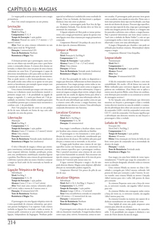 CAPÍTULO 11: MAGIAS
    Ler magias	pode	se	tornar	permanente	com	a	magia	          especial	ou	influência	é	estabelecido	como	resultado	da	        mo	escadas.	O	personagem	pode	procurar	itens	gerais	
permanência.                                                   ligação.	Uma	vez	formada,	ela	funcionará	a	qualquer	            como	escadaria,	uma	espada	ou	uma	jóia.	Nesse	caso,	o	
    Foco:	Um	cristal	transparente	ou	um	prisma.                distância	(mas	não	entre	os	planos).                            item	mais	próximo	desse	tipo	será	localizado,	caso	haja	
                                                                    Se	desejar,	o	personagem	pode	ficar	fora	da	liga-          mais	de	um	dentro	do	alcance.	Procurar	algo	específico,	
Levitação                                                      ção	telepática	formada.	Essa	decisão	deve	ser	feita	no	         como	um	tipo	especial	de	jóia,	exige	que	o	personagem	
    Transmutação                                               momento	da	conjuração.                                          tenha	una	imagem	precisa	do	objeto;	se	a	imagem	não	
    Nível: Fet/Mag	2                                                A	ligação telepática de Rary	pode	se	tornar	perma-         for	parecida	o	suficiente	com	o	objeto,	a	magia	fracassa.	
    Componentes: V,	G,	F                                       nente	com	a	magia	permanência,	apesar	de	apenas	criar	          Não	é	possível	determinar	um	item	único	(como	o	
    Tempo de Execução: 1	ação	padrão                           uma	ligação	entre	duas	criaturas	por	magia	permanência	         “anel	com	o	símbolo	do	Barão	Vulder”)	a	não	ser	que	
    Alcance: Pessoal	ou	curto	(7,5	metros	+	1,5	               conjurada.                                                      o	personagem	tenha	o	item	em	suas	mãos	(não	apenas	
metro/2	níveis)                                                     Componente Material:	Um	pedaço	de	casca	de	ovo	            observado	o	item	com	uma	adivinhação).
    Alvo: Você	ou	uma	criatura	voluntária	ou	um	               de	dois	tipos	de	criaturas	diferentes.                                A	magia	é	bloqueada	por	chumbo	e	não	pode	ser	
objeto	(peso	total	de	50	kg/nível)                                                                                             utilizada	para	localizar	criaturas.	Metamorfosear objetos	
    Duração: 1	minuto/nível	(D)                                Limpar a Mente                                                  engana	a	magia.
    Teste de Resistência: Nenhum                                    Abjuração                                                        Componente Material:	Uma	forquilha.
    Resistência à Magia: Não                                        Nível:	Proteção	8,	Fet/Mag	8
                                                                    Componentes: V,	G                                          Loquacidade
     A	levitação	permite	que	o	personagem,	outra	cria-              Tempo de Execução: 1	ação	padrão                               Transmutação
tura	ou	um	objeto	seja	movido	para	cima	e	para	baixo	               Alcance: Curto	(7,5	m	+	1,5	m/2	níveis)                        Nível:	Brd	3
como	o	conjurador	desejar.	A	criatura	deve	desejar	ser	             Alvos: Uma	criatura                                            Componentes:	G
levitada	e	o	objeto	deve	estar	em	posse	de	uma	criatura	            Duração: 24	horas                                              Tempo de Execução: 1	ação	padrão
voluntária	ou	estar	livre.	O	personagem	é	capaz	de	                 Teste de Resistência: Vontade	anula	(inofensiva)               Alcance: Pessoal
direcionar	mentalmente	o	alvo	para	subir	ou	descer	até	             Resistência é Magia:	Sim	(inofensiva)                          Alvo: Você
6	metros	por	rodada	usando	uma	ação	de	movimento.	                                                                                 Duração: 10	minutos/nível	(D)
Não	se	pode	mover	o	alvo	horizontalmente,	mas	o	                    O	alvo	fica	protegido	de	todos	os	dispositivos	e	
alvo	pode	escalar	uma	colina	ou	se	apoiar	no	teto	para	        magias	que	detectam,	influenciam	ou	lêem	emoções	ou	                 A	fala	do	conjurador	torna-se	fluente	e	com	mais	
mover-se	lateralmente,	por	exemplo	(quase	sempre	com	          pensamentos.	Essa	magia	protege	contra	todas	as	ma-             contabilidade.	Ele	recebe	+30	de	bônus	nos	testes	de	
a	metade	de	seu	deslocamento).                                 gias	e	efeitos	de	ação	mental,	assim	como	as	magias	ou	         Blefar	realizados	para	convencer	alguém	de	que	suas	
     Uma	criatura	levitando	que	ataque	com	uma	arma	           efeitos	de	adivinhação	para	obter	informações.	Limpar a         palavras	são	verdadeiras.	(Esse	bônus	não	se	aplica	a	
branca	ou	à	distância	estará	incrivelmente	instável;	o	        mente	até	engana	as	magias	desejo restrito,	milagre	e	desejo	   outros	usos	da	perícia	Blefar,	como	fintar	em	combate,	
primeiro	ataque	terá	-1	de	penalidade	na	jogada	de	            quando	elas	são	usadas	de	alguma	forma	para	afetar	a	           criar	distração	para	esconder-se	ou	comunicar-se	através	
ataque,	o	segundo	-2,	e	assim	por	diante	até	-5	de	pe-         mente	do	alvo	ou	conseguir	uma	informação	sobre	ele.	           de	mensagens	secretas.)
nalidade,	no	máximo.	Uma	rodada	completa	gasta	para	           No	caso	de	uma	adivinhação	que	analise	a	área	em	que	                Se	for	lançada	uma	adivinhação	que	detectaria	
se	estabilizar	permite	que	a	criatura	inicie	novamente	o	      a	criatura	como	olho arcano,	a	magia	funciona,	mas	             mentiras	ou	forçaria	o	personagem	a	falar	a	verdade	
combate	com	-1	de	penalidade.                                  simplesmente	não	detecta	a	criatura.	Uma	adivinhação	           (como	discernir mentiras	ou	zona da verdade),	o	conjura-
     Foco:	Um	pequeno	laço	de	couro	ou	um	pedaço	              conjurada	diretamente	não	funciona.                             dor	da	adivinhação	deve	obter	um	sucesso	em	um	teste	
de	fio	de	ouro,	dobrado	em	forma	de	taça	com	cabo	                                                                             de	conjurador	(1d20	+	nível	do	conjurador)	contra	uma	
comprido	em	uma	das	pontas.                                    Localizar Criatura                                              CD	15	+	nível	do	conjurador.	Um	fracasso	significa	que	
                                                                    Adivinhação                                                a	adivinhação	não	detectou	mentira	ou	não	forçará	o	
Libertação                                                          Nível:	Brd	4,	Fet/Mag	4                                    personagem	a	falar	a	verdade.
     Abjuração                                                      Componentes: V,	G,	M
     Nível: Fet/Mag	9                                               Duração: 10	minutos/nível                                  Lufada de Vento
     Componentes: V,	G                                                                                                              Evocação	[Ar]
     Tempo de Execução: 1	ação	padrão                               Essa	magia	é	semelhante	a	localizar objeto,	exceto	             Nível	Drd	2,	Fet/Mag	2
     Alcance:	Curto	(7,5	metros	+1,5	metro/2	níveis)           por	localizar	uma	criatura	conhecida	ou	familiar.                    Componentes: V,	G
     Alvos: Uma	criatura                                            O	personagem	se	vira	lentamente	e	sente	qual	a	                 Tempo de Execução: 1	ação	padrão
     Duração: Instantânea                                      direção	da	criatura	a	ser	localizada,	considerando	que	              Alcance: 18	metros
     Teste de Resistência:	Vontade	anula	(inofensiva)          ela	esteja	dentro	do	alcance.	Ele	também	sabe	para	qual	             Efeito: Uma	emanação	em	forma	de	linha	de	um	
     Resistência à Magia:	Sim	(inofensiva)                     direção	a	criatura	está	se	movendo,	se	ela	estiver.             forte	vento	parte	do	conjurador	ate	a	extremidade	do	
                                                                    A	magia	pode	localizar	uma	criatura	de	um	tipo	            alcance	da	magia
      O	alvo	é	liberado	de	magias	e	efeitos	que	restrin-       específico	(como	um	humano	ou	um	unicórnio)	ou	                      Duração: 1	rodada
gem	o	movimento,	incluindo	aprisionamento,	constrição,	        uma	criatura	especifica	que	o	personagem	conheça.	                   Teste de Resistência: Fortitude	anula
estase temporal,	labirinto,	lentidão,	petrificação,	prisão,	   Não	é	possível	encontrar	uma	criatura	de	um	certo	                   Resistência à Magia: Sim
sono,	teia,	atordoamento,	imobilização,	manobra	Agarrar	       tipo	(como	humanóide	ou	animal).	Para	encontrar	um	
e	paralisia.	Para	libertar	uma	criatura	de	aprisionamento	     tipo	de	criatura,	o	personagem	deve	tê-la	visto	de	perto	            Essa	magia	cria	uma	forte	lufada	de	vento	(apro-
e	labirinto,	é	preciso	saber	seu	nome	e	história	e	conjurar	   (menos	de	9	metros)	pelo	menos	uma	vez.                         ximadamente	75	km/h)	que	surge	do	conjurador	e	se	
a	magia	no	local	onde	ela	foi	enterrada	ou	banida	ao	               A	água	corrente	bloqueia	a	magia	e	da	ela	não	             move	na	direção	designada,	afetando	todas	as	criaturas	
labirinto.                                                     pode	detectar	objetos.	Magias	como	despistar,	dificultar        em	seu	caminho.
                                                               detecção	ou	metamorfose	podem	enganá-la.                             Uma	criatura	Miúda	ou	menor	no	chão	é	der-
Ligação Telepática de Rary                                          Componente Material:	Um	pouco	do	pêlo	de	um	               rubada	e	carregada	por	1d4x3	metros,	sofrendo	1d4	
     Adivinhação                                               cão	de	caça.                                                    pontos	de	dano	por	contusão	a	cada	3	metros.	Se	esti-
     Nível: Fet/Mag	5                                                                                                          ver	voando,	uma	criatura	Miúda	ou	menor	é	lançada	
     Componentes: V,	G,	M                                      Localizar Objetos                                               2d6x3	metros	para	trás	e	sofre	2d6	pontos	de	dano	
     Tempo de Execução: 1	ação	padrão                             Adivinhação                                                  por	contusão.
     Alcance: Curto	(7,5	m	+	1,5	m/2	níveis)                      Nível: Brd	2,	Clr	2,	Fet/Mag	2,	Viajem	2                          As	criaturas	Pequenas	caem	com	a	força	do	vento	
     Alvo: Você	mais	uma	criatura	voluntária	adicio-              Componentes:	V,	G,	F/FD                                      ou,	se	estiverem	voando,	são	jogadas	1d6x3	metros	
nal/3	níveis,	todas	a	menos	de	9	metros	entre	si                  Tempo de Execução:	1	ação	padrão                             para	trás.
     Duração: 10	minutos/nível	(D)                                Alcance: Longo	(120	m	+	12	m/nível)                               As	criaturas	Médias	não	conseguem	andar	contra	
     Teste de Resistência: Nenhum                                 Área: Uma	circunferência	centrada	no	conjurador	             a	força	do	vento	ou,	se	estiverem	voando,	são	jogadas	
     Resistência à Magia: Não                                  com	120	metros	+	12	metros/nível	de	raio                        1d6x3	metros	para	trás.
                                                                  Duração: 1	minuto/nível                                           As	criaturas	Grandes	ou	maiores	são	capazes	de	se	
     O	personagem	cria	uma	ligação	telepática	entre	ele	          Teste de Resistência:	Nenhum                                 deslocar	normalmente	em	uma	lufada de vento.
e	uma	quantidade	de	criaturas	voluntárias,	que	preci-             Resistência à Magia: Não                                          Uma	lufada de vento	não	pode	empurrar	uma	
sam	possuir	Inteligência	3	ou	superior.	Cada	criatura	                                                                         criatura	para	além	de	seu	alcance.
incluída	na	ligação	fica	vinculada	a	todas	as	outras.	A	            O	personagem	sente	a	direção	de	um	objeto	conhe-                Qualquer	criatura,	independente	do	tamanho,	
criatura	pode	comunicar-se	por	telepatia	através	da	           cido	ou	claramente	visualizado.	A	magia	localiza	objetos	       sofre	-4	de	penalidade	nos	ataques	à	distância	e	nos	
ligação,	independente	da	linguagem.	Nenhum	poder	              como	trajes,	jóias,	móveis,	ferramentas,	armas	ou	mes-          testes	de	Ouvir	dentro	da	área	da	magia.



21
 