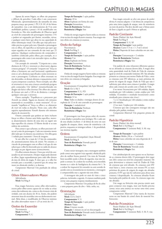 CAPÍTULO 11: MAGIAS
      Apesar	de	serem	frágeis,	os	olhos	são	pequenos	            Tempo de Execução: 1	ação	padrão
e	difíceis	de	perceber.	Cada	olho	é	um	constructo	               Alcance: 18	m                                                Essa	magia	concede	ao	alvo	um	pouco	de	poder	
Minúsculo,	aproximadamente	do	tamanho	de	uma	                    Alvos: Explosão	em	forma	de	cone                        divina	A	criatura	adquire	+1	de	bônus	de	competência	
pequena	maça,	que	possui	1	PV,	CA	18	(+8	de	bônus	               Duração: Instantânea                                    para	uma	única	jogada	de	ataque,	teste	de	resistência	
de	tamanho),	voa	a	um	deslocamento	de	9	m	com	                   Teste de Resistência: Nenhum                            ou	teste	de	perícia.	Ela	deve	decidir	usar	o	bônus	antes	
mobilidade	perfeita	e	possui	+16	de	modificador	em	              Resistência à Magia: Sim                                de	fazer	a	jogada	na	qual	o	bônus	se	aplicará.
Esconder-se.	Eles	têm	modificador	de	Observar	igual	
ao	nível	do	conjurador	do	personagem	(máximo	+15)	                Ondas	de	energia	negativa	fazem	todas	as	criaturas	    Padrão Cintilante
e	podem	ser	enganados	por	ilusões,	escuridão,	névoa,	        vivas	na	área	da	magia	ficarem	exaustas.	Essa	magia	não	        Ilusão	(Padrão)	(de	Ação	Mental]
e	qualquer	outro	fator	que	afeta-ria	sua	capacidade	de	      tem	efeito	em	criaturas	já	exaustas.                            Nível:	Fet/Mag	8
obter	informação	visual.	Um	olho	que	viaje	pela	escu-                                                                        Componentes: V,	G,	M
ridão	precisa	se	guiar	pelo	tato.	Quando	o	personagem	       Onda da Fadiga                                                  Tempo de Execução:	l	ação	padrão
cria	os	olhos,	ele	especifica	as	instruções	que	quer	que	        Necromancia                                                 Alcance: Curto	(7,5	m	+	1	,5	m/2	níveis)
sejam	seguidas	em	um	comando	de	não	mais	que	25	                 Nível:	Fet/Mag	5                                            Eleito:	Dispersão	de	luzes	coloridas	em	um	raio	
palavras.	Qualquer	conhecimento	do	conjurador	é	                 Componentes:	V,	G                                       de	6	m
também	conhecido	pelos	olhos;	por	exemplo,	se	o	                 Tempo de Execução:	1	ação	padrão                            Duração: Concentração	+	2	rodadas
personagem	sabe	como	é	um	mercador	típico,	os	olhos	             Alcance: 9	m                                                Teste de Resistência: Nenhum
também	saberão.                                                  Alvos:	Explosão	em	forma                                    Resistência à Magia: Sim
      Um	exemplo	de	comando:	“Cerquem-me	a	uma	                  Duração: Instantânea
distância	de	120	m	e	retornem	se	observarem	alguma	              Teste de Resistência: Nenhum                                 Um	padrão	de	cores	reluzentes	diferentes	aparece	
criatura	perigosa”.	O	comando	“cerquem-me”	força	os	             Resistência à Magia:	Sim                                no	ar,	afetando	as	criaturas	dentro	dela.	A	magia	afeta	
olhos	a	formarem	um	anel	horizontal,	eqüidistantes	                                                                      uma	quantidade	total	de	Dado	de	Vida	de	criaturas	
entre	si,	até	a	distância	especificada	e	então	moverem-se	        Ondas	de	energia	negativa	fazem	todas	as	criaturas	    igual	ao	nível	do	conjurador	(máximo	20).	São	afetadas	
com	o	personagem.	Conforme	os	olhos	retornam	ou	             vivas	na	área	da	magia	ficarem	fatigadas.	Essa	magia	não	   primeiro	as	criaturas	com	menos	Dados	de	Vida	e,	entre	
são	destruídos,	os	demais	alteram	o	espaçamento	entre	       tem	efeito	em	criaturas	já	fatigadas.                       as	criaturas	com	DV	idênticos,	as	mais	próximas	do	
si	para	compensar	a	ausência.	Nesse	exemplo,	um	olho	                                                                    ponto	de	origem	da	magia.	Dado	de	Vida	que	não	é	
só	retornaria	se	visse	uma	criatura	considerada	perigosa	    Oração                                                      suficiente	para	afetar	uma	criatura	é	perdido.	A	magia	
pelo	conjurador.	Um	“plebeu”	metamorfoseado	em	                  Encantamento	(Compulsão)	[de	Ação	Mental]               afeta	cada	criatura	de	acordo	com	o	Dado	de	Vida.
dragão	não	faria	o	olho	retornar.	Dez	olhos	são	capazes	         Nível: Clr	3,	Pal	3                                          6 ou menos:	Inconsciente	por	1d4	rodadas,	depois	
de	formar	um	anel	a	120	m	de	distância	e	enxergar	               Componentes: V,	G,	FD                                   atordoada	por	1d4	rodadas	e	então	confusa	por	1d4	
qualquer	coisa	que	o	atravesse.                                  Tempo de Execução: 1	ação	padrão                        rodadas.	(Considere	o	resultado	inconsciente	como	
      Outro	exemplo:	“Espalhem-se	e	procurem	por	                Alcance: 12	m                                           atordoado	para	criaturas	não	vivas.)
Arweth	na	cidade.	Sigam-no	durante	três	minutos	                 Área: Todos	os	aliados	e	inimigos	dentro	de	um	              7 a 12:	Atordoada	por	1d4	rodadas	e	então	confusa	
mantendo-se	escondidos,	e	então	retornem”.	O	co-             explosão	de	12	m	de	raio	centrada	no	personagem             por	1d4	rodadas.
mando	“espalhem-se”	força	os	olhos	a	se	afastarem	               Duração: 1	rodada/nível                                      13 ou mais:	Confusa	por	1d4	rodadas.
de	você	em	todas	as	direções.	Nesse	caso,	cada	olho	             Teste de Resistência: Nenhum                                 Criaturas	que	não	conseguem	enxergar	não	são	
seguiria	separadamente	Arweth	durante	três	minutos	              Resistência à Magia: Sim                                afetadas	pelo	padrão cintilante.
depois	de	encontrá-lo.                                                                                                        Componente Material:	Um	pequeno	prisma	de	
      Outros	comando	que	podem	ser	úteis	incluem	                 O	personagem	traz	boas	graças	sobre	ele	mesmo	         cristal.
forçar	os	olhos	a	formar	uma	linha	específica,	mover-        e	seus	aliados	e	prejudica	seus	inimigos.	Ele	e	cada	um	
se	aleatoriamente	dentro	de	uma	área	ou	seguir	um	           de	seus	aliados	recebem	+1	de	bônus	de	sorte	em	suas	       Padrão Hipnótico
tipo	específico	de	criatura.	O	Mestre	decide	se	as	suas	                                                                      Ilusão	(Padrão)	[de	efeito	mental]
                                                             jogadas	de	ataques,	dano,	testes	de	resistência	e	de	
ordens	são	aceitáveis.                                                                                                        Nível: Brd	2,	Fet/Mag	2
                                                             perícia,	enquanto	os	inimigos	sofrem	-1	de	penalidade	
      Para	contar	o	que	acharam,	os	olhos	precisam	vol-                                                                       Componentes: V	(somente	Brd),	S,	M;	veja	
                                                             nas	mesmas	jogadas.
tar	até	a	mão	do	personagem.	Cada	um	transmite	mente	                                                                    texto
dele	tudo	que	viu	durante	sua	existência.	Um	olho	gasta	     Ordem                                                            Tempo de Execução: 1	ação	padrão
1	rodada	para	transmitir	1	hora	de	imagens.                      Encantamento	(Compulsão)	(Ação	Mental]                       Alcance: Médio	(30	m	+	3	m/nível)
      Se	um	olho	for	a	mais	de	1,5	km	do	conjurador,	            Nível: Fet/Mag	8                                             Efeito: Luzes	coloridas	em	uma	dispersão	de	3	
ele	automaticamente	deixa	de	existir.	No	entanto,	o	             Teste de Resistência: Vontade	parcial                   m	de	raio
vinculo	do	personagem	com	os	olhos	é	tal	que	ele	não	            Resistência à Magia:	Sim                                     Duração: Concentração	+	2	rodadas
saberá	que	o	olho	foi	destruído	por	ter	saído	do	alcance	                                                                     Teste de Resistência: Vontade	anula
da	magia	ou	por	algum	outro	acontecimento.                                                                                    Resistência à Magia: Sim
                                                                  Como	enviar mensagem,	mas	a	mensagem	também	
      Os	olhos	existem	durante	1	hora	por	nível	do	con-
                                                             pode	conter	uma	sugestão	(veja	sugestão),	obedecida	pelo	
jurador	ou	até	retornarem.	Dissipar magia	pode	destruir	                                                                      Um	caleidoscópio	de	cores	aparece	no	ar,	fascinan-
                                                             alvo	da	melhor	forma	possível.	Um	teste	de	Vontade	         do	as	criaturas	dentro	dele.	O	personagem	deve	jogar	
os	olhos.	Jogue	separadamente	para	cada	olho	dentro	
da	área	de	efeito	da	magia.	Ê	claro	que,	se	o	olho	for	      bem-sucedido	anula	o	efeito	da	sugestão,	mas	não	im-        um	2d4	e	somar	seu	nível	do	conjurador	(máximo	10)	
enviado	para	a	escuridão,	é	possível	que	ele	atinja	um	      pede	o	contato.	Se	a	ordem	for	recebida,	será	entendida	    para	determinar	o	número	total	de	Dados	de	Vida	
muro	ou	obstáculo	similar	e	se	destrua.                      mesmo	se	o	valor	de	Inteligência	da	criatura	for	1.	Se	     de	criaturas	que	será	afetado.	As	criaturas	com	DV	
      Componente Material:	Um	punhado	de	esferas	            a	ordem	for	impossível	de	entender	ou	sem	sentido	de	       mais	baixo	e,	entre	criaturas	com	mesmo	PV,	as	mais	
de	cristal.                                                  acordo	com	as	circunstâncias	no	momento,	a	mensagem	        próximas	do	ponto	de	origem	da	magia	são	afetadas	
                                                             é	compreendida	mas	a	sugestão	não	tem	efeito.               primeiro.	O	PV	que	não	for	suficiente	para	afetar	uma	
Olhos Observadores Maior                                          A	mensagem	não	pode	ter	mais	de	vinte	e	cinco	         criatura	é	desperdiçado.	As	criaturas	afetadas	ficam	
    Adivinhação                                              palavras,	incluindo	a	sugestão.	A	criatura	também	pode	     fascinadas	pelo	padrão	de	cores.	As	criaturas	cegas	não	
    Nível:	Fet/Mag	8                                         enviar	uma	pequena	resposta	imediatamente.                  são	afetadas.
                                                                  Componentes Materiais:	Um	pedaço	de	fio	de	cobre	           Um	mago	ou	feiticeiro	não	precisa	emitir	som	
     Essa	magia	funciona	como	olhos observadores,	           e	uma	pequena	parte	do	alvo	–	belo,	unha,	etc.              para	conjurar	essa	magia,	mas	um	bardo	precisa	
exceto	pelos	olhos	serem	capazes	de	ver	todas	as	coisas	                                                                 cantar,	tocar	uma	música	ou	recitar	uma	rima	como	
como	elas	realmente	são,	como	se	eles	tivessem	visão da      Orientação                                                  componente	verbal.
verdade,	com	um	alcance	de	36	m.	Assim,	eles	podem	              Adivinhação                                                  Componente Material:	Uma	vareta	de	incenso	
atravessar	áreas	de	escuridão	com	seu	deslocamento	nor-          Nível:	Clr	0,	Drd	0                                     acesa	ou	um	bastão	de	cristal	cheio	de	material	fos-
mal.	Além	disso,	o	modificador	de	Observar	máximo	               Componentes:	V,	G                                       forescente.
dos	olhos observadores maior	é	+25	ao	invés	de+15.               Tempo de Execução:	1	ação	padrão
                                                                 Alcance: Toque                                          Padrão Prismático
Ondas da Exaustão                                                Alvos: Criatura	tocada                                       Ilusão	(Padrão)	[de	Ação	Mental]
    Necromancia                                                  Duração:	1	minuto	ou	até	ser	descarregada                    Nível: Brd	4,	Fet/Mag	4
    Nível:	Fet/Mag	7                                             Teste de Resistência: Vontade	anula	(inofensiva)             Componentes: V	(somente	Brd),	S,	M,	F;	veja	
    Componentes: V,	G                                            Resistência à Magia: Sim                                texto



                                                                                                                                                                      22
 