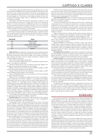 CAPÍTULO 3: CLASSES
     Os	personagens	jogam	um	Dado	de	Vida	sempre	que	adquirem	um	novo	nível,	                    Também	é	possível	adquirir	graduações	em	perícias	de	outras	classes,	mas	cada	
depois	somam	seu	modificador	de	Constituição	ao	resultado	e	adicionam	esse	valor	           ponto	de	perícia	fornece	somente	meia	graduação	nessas	perícias;	além	disso,	as	
ao	total	de	pontos	de	vida	do	personagem.	Dessa	forma,	um	personagem	terá	a	                perícias	de	outras	classes	estão	limitadas	à	metade	da	graduação	máxima	do	perso-
mesma	quantidade	de	Dados	de	Vida	e	níveis	de	classe.	O	primeiro	Dado	de	Vida	              nagem	em	uma	perícia	de	classe	(portanto,	a	graduação	máxima	de	uma	perícia	de	
de	um	personagem	de	1°	nível	fornece	o	valor	máximo	de	pontos	de	vida;	não	é	               outra	classe	para	um	personagem	de	1°	nível	seria	2).
necessário	realizar	qualquer	jogada,	embora	o	modificador	de	Constituição	ainda	                 Características da Classe: Descreve	as	características	especiais	da	classe.	Quando	
seja	aplicado	ao	resultado.                                                                 aplicável,	a	seção	também	mencionará	as	restrições	e	as	desvantagens	da	classe.	Ela	
     Por	exemplo,	o	Dado	de	Vida	de	Vadania,	uma	druida,	é	um	d8.	No	1°	nível,	             pode	conter	as	seguintes	categorias:
ela	recebe	8	pontos	de	vida	(em	vez	de	jogar	1d8).	O	valor	de	Constituição	de	                   Usar	Armas	e	Armaduras:	Essa	seção	indica	os	tipos	de	armas	e	armaduras	que	
Vadania	é	13,	portanto	ela	adiciona	o	modificador	pertinente	(+1),	aumentando	              o	personagem	sabe	usar.	A	despeito	do	treinamento,	as	armaduras	mais	pesadas	
seu	total	de	pontos	de	vida	para	9.	Quando	ela	alcança	o	2°	nível	(e	a	cada	nível	          interferem	com	certas	perícias	(como	Escalar)	e	com	a	conjuração	da	maioria	das	
subseqüente),	seu	jogador	lança	1d8,	adiciona	1	ponto	(do	bônus	de	Constituição)	           magias	arcanas.	Um	personagem	é	capaz	de	aprender	a	usar	outros	tipos	de	armas	
e	inclui	o	resultado	ao	total	de	pontos	de	vida	da	druida.                                  ou	armaduras	por	meio	do	talento	apropriado:	Usar	Armadura	(leve,	média	ou	
     Se	o	personagem	tiver	uma	penalidade	de	Constituição	e	obtiver	um	resultado	           pesada),	Usar	Escudos	e	Usar	Armas	(exóticas,	simples	ou	comuns).	Consulte	o	
igual	ou	inferior	a	0	depois	de	aplicar	esse	modificador,	ignore	o	resultado	e	adicione	    Capítulo	5:	Talentos.
1	ao	seu	total	de	pontos	de	vida.	Não	é	possível	perder	pontos	de	vida	(ou	não	ganhar	           Magias:	Os	magos,	feiticeiros,	clérigos,	druidas	e	bardos	conjuram	magias	arca-
nenhum	PV)	quando	se	adquire	um	nível,	mesmo	para	os	personagens	com	uma	                   nas	ou	divinas.	Os	bárbaros,	guerreiros,	ladinos	e	monges	não	conjuram	magias.	Os	
Constituição	abaixo	da	média.                                                               paladinos	e	os	rangers	adquirem	a	habilidade	de	conjurar	magias	no	4°	nível.
                                                                                                 Outras	Características:	Cada	classe	tem	determinadas	habilidades	únicas.	Al-
    Tipo de DV                                   Classe                                     gumas,	como	os	ladinos,	apresentam	habilidades	menos	exóticas;	outras,	como	o	
        d4                                  Feiticeiro, mago                                monge,	ostentam	poderes	incomuns.
        d6                                    Bardo, ladino                                      Algumas	habilidades	são	sobrenaturais	ou	similares	à	magia.	Ativar	uma	ha-
                                                                                            bilidade	similar	à	magia	é	praticamente	idêntico	a	conjurar	uma	magia	(mas	sem	
        d8                           Clérigo, druida, monge, ranger
                                                                                            os	componentes	materiais;	Consulte	Componentes	Materias)	e	provoca	ataques	de	
       d10                                 Guerreiro, paladino                              oportunidade.	Utilizar	uma	habilidade	sobrenatural	não	é	semelhante	à	conjura-
       d12                                       Bárbaro                                    ção.	Veja	o	Capítulo	8:	Combate,	especialmente	Ataques	de	Oportunidade	e	Usar	
                                                                                            Habilidades	Especiais.
     Tabela de Classe: Essa	tabela	indica	a	progressão	de	um	personagem	conforme	                Ex-Integrantes de uma Classe: Essa	regra	indica	as	conseqüências	enfrentadas	
ele	adquire	níveis	na	classe.	Parte	dessa	informação	também	existe	na	Tabela	3-1:	          por	um	personagem	que	precisa,	não	importa	a	razão,	abandonar	sua	classe.	Exceto	
Bônus	Base	de	Resistência	e	Bônus	Base	de	Ataque,	mas	esta	tabela	inclui	detalhes	          quando	especificado	o	contrário	na	descrição	da	classe,	um	ex-integrante	de	uma	
sobre	a	aplicação	dos	valores	à	classe	em	questão.	Geralmente,	as	tabelas	de	classe	        classe	conserva	o	treinamento	anterior	relacionado	a	armas	ou	armaduras.
contêm	as	seguintes	informações:                                                                 Conjunto Inicial: Essa	seção	apresenta	sugestões	de	talentos,	perícias,	equipa-
     Nível:	O	nível	do	personagem	naquela	classe.                                           mentos	e	outros	detalhes	para	um	personagem	de	1°	nível	de	cada	classe.	Você	pode	
     Bônus	Base	de	Ataque:	O	bônus	base	indica	a	quantidade	de	ataques	do	perso-            ignorar	essa	informação	e	criar	o	personagem	desde	o	início,	utilizar	o	conjunto	
nagem	e	seus	respectivos	modificadores.                                                     como	seu	primeiro	personagem	(simplesmente	copiando	os	detalhes	em	sua	planilha	
     Fortitude:	O	bônus	base	dos	testes	de	resistência	de	Fortitude.	Aplique	o	mo-          de	personagem)	ou	aproveitar	partes	do	conjunto	inicial	(como	o	equipamento)	e	
dificador	de	Constituição	do	personagem	ao	valor	indicado.                                  selecionar	outros	detalhes	(como	as	perícias).	Os	Mestres	também	podem	utilizar	
     Reflexos:	O	bônus	base	dos	testes	de	resistência	de	Reflexos.	Aplique	o	modifi-        esses	conjuntos	iniciais	para	criar	rapidamente	PdMs	de	1°	nível.
cador	de	Destreza	do	personagem	ao	valor	indicado.                                               Os	conjuntos	iniciais	assumem	que	sejam	gastos	4	pontos	para	cada	perícia	
     Vontade:	O	bônus	base	dos	testes	de	resistência	de	Vontade.	Aplique	o	modifi-          escolhida	(transformando	o	personagem	em	alguém	treinado	em	algumas	tarefas	em	
cador	de	Sabedoria	do	personagem	ao	valor	indicado.                                         vez	de	um	principiante	em	diversas).	A	tabela	de	perícias,	em	cada	conjunto	inicial,	
     Especial:	As	habilidades	de	classe	que	variam	conforme	o	nível;	elas	são	explicadas	   apresenta	as	perícias	na	ordem	de	importância	mais	provável	para	a	classe.
na	seção	Características	da	Classe.                                                              Cada	conjunto	inicial	está	associado	a	uma	raça.	Ele	não	considera	as	caracterís-
     Magias	por	Dia:	A	quantidade	de	magias	de	cada	nível	que	o	personagem	é	               ticas	raciais,	portanto	lembre-se	de	ajustar	as	habilidades	do	personagem	(descritas	
capaz	de	conjurar	por	dia.	Se	houver	a	indicação	“-”	em	qualquer	nível	de	magias,	          no	Capítulo	2:	Raças),	os	modificadores	dessas	habilidades	e	os	bônus	das	perícias.	
o	personagem	ainda	não	será	capaz	de	utilizar	nenhuma	magia	daquele	nível.	Se	              O	conjunto	inicial	também	não	inclui	todas	as	características	da	classe	–	lembre-se	
houver	a	indicação	“0”,	o	personagem	somente	conseguirá	utilizar	magias	desse	              de	anotá-las	na	planilha.
nível	quando	tiver	acesso	a	magias	adicionais,	pois	a	conjuração	está	vinculada	a	um	            O	equipamento	do	personagem	representa	o	equipamento	de	aventura,	não	
valor	de	habilidade	elevado.	As	magias	adicionais	para	os	magos	são	baseadas	em	            suas	roupas	e	pertences.	Considere	que	o	personagem	sempre	carrega	uma	troca	
Inteligência;	as	magias	adicionais	para	os	clérigos,	druidas,	paladinos	e	rangers	são	      de	roupas	normais,	no	mínimo.	É	possível	escolher,	sem	qualquer	custo,	uma	das	
baseadas	em	Sabedoria;	as	magias	adicionais	para	feiticeiros	e	bardos	são	baseadas	em	      seguintes	vestimentas	(consulte	Indumentária	no	Capítulo	7:	Equipamento):	roupas	
Carisma.	Consulte	a	Tabela	1-1:	Modificadores	de	Habilidade	eMagias	Adicionais.	            de	artesão,	roupas	de	artista,	roupas	de	explorador,	roupas	de	monge,	roupas	de	
Caso	a	tabela	indique	qualquer	valor	diferente	de	“0”,	o	personagem	será	capaz	de	          plebeu,	roupas	de	sábio	ou	roupas	de	viajante.
conjurar	aquela	quantidade	de	magias	a	cada	dia,	além	de	suas	magias	adicionais.

                                                                                                                                                       BÁRBARO
     Um	personagem	sempre	poderá	preparar	uma	magia	de	nível	inferior	no	lugar	
de	uma	magia	de	nível	superior	(veja	Magias,	Capítulo	10).
     Perícias da Classe: Essa	seção	apresenta	a	lista	das	perícias	da	classe,	a	quanti-
                                                                                                 Esses	guerreiros	temerários	e	inconseqüentes	são	criaturas	provenientes	das	
dade	de	pontos	de	perícia	que	o	personagem	recebe	no	1°	nível	e	a	quantidade	de	
                                                                                            vastidões	geladas	do	norte	e	das	selvas	infernais	do	sul.	As	pessoas	civilizadas	os	
pontos	de	perícia	adquiridas	a	cada	nível	subseqüente.
                                                                                            chamam	de	bárbaros	ou	amoques	e	afirmam	que	são	cruéis	e	impiedosos,	arautos	da	
     Os	personagens	recebem	uma	quantidade	de	pontos	de	perícia	a	cada	nível,	
                                                                                            destruição	e	da	atrocidade.	No	entanto,	esses	“bárbaros”	já	provaram	sua	coragem	e	
que	varia	conforme	a	classe	–	um	ranger,	por	exemplo,	recebe	6	pontos	e	um	ladino	
                                                                                            seu	valor	junto	aos	povos	que	se	tornaram	aliados	de	suas	tribos.	Aos	inimigos	que	
adquire	8.	Aplique	o	modificador	de	Inteligência	do	personagem	ao	valor	indicado	
                                                                                            os	subestimam,	eles	já	provaram	sua	astúcia,	sabedoria,	persistência	e	impiedade.
(e	1	ponto	adicional	para	personagens	humanos)	para	determinar	o	total	de	pontos	
                                                                                                 Aventuras: Uma	carreira	de	aventuras	é	a	melhor	oportunidade	para	um	bár-
de	perícia	que	o	personagem	receberá	em	qualquer	nível	(ele	sempre	ganhará	1	
                                                                                            baro	encontrar	seu	lugar	na	sociedade	civilizada.	Eles	não	se	adaptam	facilmente	
ponto	de	perícia,	no	mínimo,	mesmo	que	tenha	uma	penalidade	de	Inteligência).	
                                                                                            à	monotonia	dos	serviços	de	guarda	e	outras	tarefas	rotineiras.	Além	disso,	os	bár-
Um	personagem	de	1°	nível	adquire	quatro	vezes	a	quantidade	de	pontos	de	perícia	
                                                                                            baros	não	temem	os	perigos,	as	incertezas	e	as	viagens	que	envolvem	as	aventuras	
da	sua	classe.	O	nível	máximo	das	graduações	em	uma	perícia	de	classe	equivale	ao	
                                                                                            e	inclusive	escolhem	esse	caminho	para	destruir	seus	inimigos	mais	odiados.	Eles	
nível	do	personagem	+3;	logo,	no	1°	nível	um	personagem	poderia	selecionar	4	gra-
                                                                                            costumam	ter	aversão	a	tudo	que	consideram	antinatural,	como	os	mortos-vivos,	
duações	em	qualquer	perícia	de	classe,	gastando	1	ponto	de	perícia	por	graduação.
                                                                                            os	demônios	e	os	diabos.
     Por	exemplo,	Vadania	é	uma	druida	meio-elfa,	portanto	recebe	4	pontos	de	
                                                                                                 Características: O	bárbaro	é	um	combatente	sublime.	No	entanto,	enquanto	as	
perícia	a	cada	nível.	Ela	possui	+1	de	modificador	de	Inteligência,	elevando	o	total	
                                                                                            habilidades	de	um	guerreiro	advém	do	treinamento	e	da	disciplina,	o	bárbaro	se	baseia	
para	5	pontos	de	perícia	por	nível.	No	1°	nível,	ela	recebe	quatro	vezes	esse	valor,	
                                                                                            no	poder	da	fúria.	Quando	está	enfurecido,	ele	se	torna	mais	forte,	mais	resistente,	
ou	seja,	20	pontos	de	perícia.	A	graduação	máxima	que	ela	poderá	adquirir	em	uma	
                                                                                            mais	capacitado	a	destruir	seus	inimigos	e	a	resistir	aos	seus	ataques.	Essa	fúria	deixa	
perícia	de	classe	equivale	a	4;	dessa	forma,	Vadania	poderia	distribuir	seu	20	pontos	
                                                                                            o	bárbaro	exausto	e	ele	só	possui	energia	para	executar	algumas	dessas	demonstrações	
em	cinco	perícias	de	classe,	com	4	graduações	em	cada.	Será	mais	adequado	possuir	
                                                                                            espetaculares	a	cada	dia.	Entretanto,	elas	normalmente	bastam.	Um	bárbaro	se	sente	
uma	graduação	elevada	em	poucas	perícias	do	que	graduações	baixas	em	diversas.
                                                                                            confortável	nas	regiões	selvagens	e	se	desloca	com	grande	velocidade.



                                                                                                                                                                             21
 