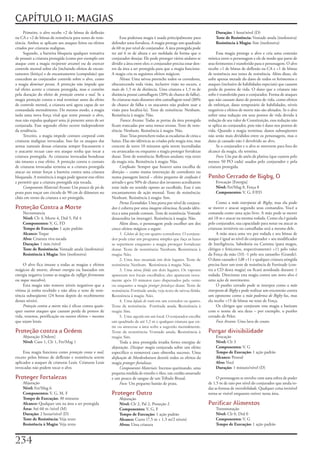 CAPÍTULO 11: MAGIAS
     Primeiro,	o	alvo	recebe	+2	de	bônus	de	deflexão	                                                                          Duração:	1	hora/nível	(D)
na	CA	e	+2	de	bônus	de	resistência	para	testes	de	resis-           Essa	poderosa	magia	é	usada	principalmente	para	            Teste de Resistência:	Vontade	anula	(inofensiva)
tência.	Ambos	se	aplicam	aos	ataques	feitos	ou	efeitos	      defender	uma	fortaleza.	A	magia	protege	um	quadrado	              Resistência à Magia:	Sim	(inofensiva)
criados	por	criaturas	malignas.                              de	60	m	por	nível	de	conjurador.	A	área	protegida	pode	
     Segundo,	a	barreira	bloqueia	qualquer	tentativa	        ter	até	6	m	de	altura	e	ser	moldada	da	forma	que	o	                Essa	magia	protege	o	alvo	e	cria	uma	conexão	
de	possuir	a	criatura	protegida	(como	por	exemplo	um	        conjurador	desejar.	Ele	pode	proteger	vários	andares	se	      mística	entre	o	personagem	e	ele	de	modo	que	parte	de	
ataque	com	a	magia	recipiente arcano)	ou	de	exercer	         dividir	a	área	entre	eles;	o	conjurador	precisa	estar	den-    seus	ferimentos	é	transferido	para	o	personagem.	O	alvo	
controle	mental	sobre	ela	(incluindo	efeitos	de	encan-       tro	da	área	a	ser	protegida	para	que	a	magia	funcione.	       recebe	+1	de	bônus	de	deflexão	na	CA	e	+1	de	bônus	
tamento	(feitiço)	e	de	encantamento	(compulsão)	que	         A	magia	cria	os	seguintes	efeitos	mágicos:                    de	resistência	nos	testes	de	resistência.	Além	disso,	ele	
concedem	ao	conjurador	controle	sobre	o	alvo,	como	                Névoa:	Uma	névoa	preenche	todos	os	corredores,	         sofre	apenas	metade	do	dano	de	todos	os	ferimentos	e	
a	magia	dominar pessoa.	A	proteção	não	impede	que	           obscurecendo	toda	visão,	inclusive	visão	no	escuro,	a	        ataques	(inclusive	de	habilidades	especiais)	que	causem	
tal	efeito	acerte	a	criatura	protegida,	mas	o	contém	        mais	de	1,5	m	de	distância.	Uma	criatura	a	1,5	m	de	          perda	de	pontos	de	vida.	O	dano	que	a	criatura	não	
pela	duração	do	efeito	de	proteção contra o mal.	Se	a	       distância	possui	camuflagem	(20%	de	chance	de	falha).	        sofre	é	transferido	para	o	conjurador.	Forma	de	ataques	
magia	proteção	contra	o	mal	terminar	antes	do	efeito	        As	criaturas	mais	distantes	têm	camuflagem	total	($0%	        que	não	causam	dano	de	pontos	de	vida,	como	efeitos	
de	controle	mental,	a	criatura	será	agora	capaz	de	ser	      de	chance	de	falha	e	os	atacantes	não	podem	usar	a	           de	enfeitiçar,	dano	temporário	de	habilidades,	níveis	
comandada	mentalmente.	Do	mesmo	modo,	a	magia	               visão	para	localizá-la).	Teste	de	resistência:	Nenhum.	       negativos	e	efeitos	de	morte	não	são	afetados.	Se	o	alvo	
isola	uma	nova	força	vital	que	tente	possuir	o	alvo,	        Resistência	à	magia:	Não.                                     sofrer	uma	redução	em	seus	pontos	de	vida	devido	à	
mas	não	expulsa	qualquer	uma	já	presente	antes	de	ser	             Tranca Arcana:	Todas	as	portas	da	área	protegida	       redução	de	seu	valor	de	Constituição,	essa	redução	não	
conjurada.	Esse	segundo	efeito	ocorre	independente	          ficam	trancadas	por	uma	tranca arcana.	Teste	de	resis-        se	aplica	ao	conjurador,	pois	não	é	dano	nos	pontos	de	
da	tendência.                                                tência:	Nenhum.	Resistência	à	magia:	Não.                     vida.	Quando	a	magia	terminar,	danos	subseqüentes	
     Terceiro,	a	magia	impede	contato	corporal	com	                Teias:	Teias	preenchem	todas	as	escadarias	de	cima	a	   não	serão	mais	divididos	entre	os	personagens,	mas	o	
criaturas	malignas	invocadas.	Isso	faz	os	ataques	das	       baixo.	Elas	são	idênticas	as	criadas	pela	magia	teia,	mas	    dano	já	causado	não	é	devolvido	ao	alvo.
armas	naturais	dessas	criaturas	sempre	fracassarem	e	        crescem	de	novo	10	minutos	após	serem	incendiadas	                 Se	o	conjurador	e	o	alvo	se	moverem	para	fora	do	
o	atacante	recuar	caso	seu	ataque	tenha	que	tocar	a	         ou	arrancadas	ou	enquanto	a	magia	proteger	fortalezas	        alcance	da	magia,	ela	termina.
criatura	protegida.	As	criaturas	invocadas	bondosas	         durar.	Teste	de	resistência:	Reflexos	anulam;	veja	texto	          Foco:	Um	par	de	anéis	de	platina	(que	custem	pelo	
são	imunes	a	esse	efeito.	A	proteção	contra	o	contato	       da	magia	teia.	Resistência	à	magia:	Não.                      menos	50	PO	cada)	usados	pelo	conjurador	e	pela	
de	criaturas	invocadas	termina	se	a	criatura	protegida	            Confusão:	Sempre	que	houver	uma	escolha	de	             criatura	protegida.
atacar	ou	tentar	forçar	a	barreira	contra	uma	criatura	      direção	–	como	numa	interseção	de	corredores	ou	
bloqueada.	A	resistência	à	magia	pode	ignorar	esse	efeito	   numa	passagem	lateral	–	efeito	pequeno	de	confusão	é	         Punho Cerrado de Bigby, O
e	permitir	que	a	criatura	protegida	seja	tocada.             ativado	e	gera	50%	de	chance	dos	invasores	acreditarem	           Evocação	[Energia]
     Componente Material Arcano:	Um	pouco	de	pó	de	          estar	indo	no	sentido	oposto	ao	escolhido.	Esse	é	um	             Nível:	Fet/Mag	8,	Força	8
prata	para	traçar	um	circulo	de	90	cm	de	diâmetro	no	        encantamento	de	ação	mental.	Teste	de	resistência:	               Componentes:	V,	G,	F/FD
chão	em	torno	da	criatura	a	ser	protegida.                   Nenhum.	Resistência	à	magia:	Sim.
                                                                   Portas Escondidas:	Uma	porta	por	nível	de	conjura-           Como	a	mão interposta de Bigby,	mas	ela	pode	
Proteção Contra a Morte                                      dor	é	coberta	por	uma	imagem silenciosa,	ficando	idên-        se	mover	e	atacar	segundo	seus	comandos.	Você	a	
    Necromancia                                              tica	a	uma	parede	comum.	Teste	de	resistência:	Vontade	       comanda	como	uma	ação	livre.	A	mão	pode	se	mover	
    Nível:	Clr	4,	Morte	4,	Drd	5,	Pal	4                      desacredita	(se	interagir).	Resistência	à	magia:	Não.         até	18	m	e	atacar	na	mesma	rodada.	Como	ela	é	guiada	
    Componentes:	V,	G,	FD                                          Além	disso,	o	personagem	pode	escolher	um	dos	          pelo	conjurador,	sua	capacidade	para	notar	ou	atacar	as	
    Tempo de Execução:	1	ação	padrão                         cinco	efeitos	mágicos	a	seguir:                               criaturas	invisíveis	ou	camufladas	será	a	mesma	dele.
    Alcance:	Toque                                                 1. Globos de luz em quatro corredores. O conjura-            A	mão	ataca	uma	vez	por	rodada	e	seu	bônus	de	
    Alvo:	Criatura	viva	tocada                               dor pode criar um programa simples que faça as luzes          ataque	é	igual	ao	nível	do	conjurador	+	seu	modificador	
    Duração:	1	min./nível                                    se repetirem enquanto a magia proteger fortalezas             de	Inteligência,	Sabedoria	ou	Carisma	(para	magos,	
    Teste de Resistência:	Vontade	anula	(inofensiva)         durar. Teste de resistência: Nenhum. Resistência à            clérigos	e	feiticeiros,	respectivamente)	+11	pelo	valor	
    Resistência à Magia:	Sim	(inofensiva)                    magia: Não.                                                   da	Força	da	mão	(33)	-1	pelo	seu	tamanho	(Grande).	
                                                                   2. Uma boca encantada em dois lugares. Teste de         O	dano	causado	é	1d8	+11	e	qualquer	criatura	atingida	
     O	alvo	fica	imune	a	todas	as	magias	e	efeitos	          resistência: Nenhum. Resistência à magia: Não.                precisa	fazer	um	teste	de	resistência	de	Fortitude	(con-
mágicos	de	morte,	drenar energia	ou	baseados	em	                   3. Uma névoa fétida em dois lugares. Os vapores         tra	a	CD	desta	magia)	ou	ficará	atordoada	durante	1	
energia	negativa	(como	as	magias	de	infligir ferimentos	     aparecem nos locais escolhidos; eles aparecem nova-           rodada.	Direcionar	esta	magia	contra	um	novo	alvo	é	
ou	toque macabro).                                           mente após 10 minutos caso dispersados pelo vento             uma	ação	de	movimento.
     Esta	magia	não	remove	níveis	negativos	que	a	           ou enquanto a magia proteger fortalezas durar. Teste de            O	punho	cerrado	pode	se	interpor	como	a	mão
vítima	já	tenha	recebido	e	não	afeta	o	teste	de	resis-       resistência: Fortitude anula; veja texto de névoa fétida.     interposta de Bigby	e	pode	realizar	um	encontrão	contra	
tência	subseqüente	(24	horas	depois	do	recebimento	          Resistência à magia: Não.                                     um	oponente	como	a	mão poderosa de Bigby	faz,	mas	
desses	níveis).                                                    4. Uma lufada de vento em um corredor ou quarto.        ela	recebe	+15	de	bônus	no	teste	de	Força.
     Proteção contra a morte	não	é	eficaz	contra	quais-      Teste de resistência: Fortitude anula. Resistência à               Os	clérigos	que	conjuram	esta	magia	a	batizam	
quer	outros	ataques	que	causam	perda	de	pontos	de	           magia: Sim.                                                   com	o	nome	de	seu	deus	–	por	exemplo,	o	punho	
vida,	venenos,	petrificação	ou	outros	efeitos	–	mesmo	             5. Uma sugestão em um local. O conjurador escolhe       cerrado	de	Pelor.
que	sejam	letais.                                            um quadrado de até 1,5 m e qualquer criatura que en-               Foco Arcano:	Uma	luva	de	couro.
                                                             tre ou atravesse a área sofre a sugestão mentalmente.
Proteção contra a Ordem                                      Teste de resistência: Vontade anula. Resistência à            Purgar divisibilidade
    Abjuração	[Ordem]                                        magia: Sim.                                                       Evocação
    Nível:	Caos	1,	Clr	1,	Fet/Mag	1                                Toda	a	área	protegida	irradia	fortes	energias	de	           Nível:	Clr	3
                                                             abjuração.	Dissipar magia	conjurada	sobre	um	efeito	              Componentes:	V,	G
     Essa	magia	funciona	como	proteção conta o mal,	         especifico	o	removerá	caso	obtenha	sucesso.	Uma	                  Tempo de Execução:	1	ação	padrão
exceto	pelos	bônus	de	deflexão	e	resistência	serem	          disfunção de Mordenkainen	destrói	todos	os	efeitos	da	            Alcance:	Pessoal
aplicados	a	ataques	de	criaturas	Leais.	Criaturas	Leais	     magia	proteger fortalezas.                                        Alvo:	Você
invocadas	não	podem	tocar	o	alvo.                                  Componentes Materiais:	Incenso	queimando,	uma	              Duração:	1	minuto/nível	(D)
                                                             pequena	medida	de	enxofre	e	óleo,	um	cordão	amarrado	
Proteger Fortalezas                                          e	um	pouco	de	sangue	de	um	Tríbulo	Brutal.                         O	personagem	se	envolve	com	uma	esfera	de	poder	
    Abjuração                                                      Foco:	Um	pequeno	bastão	de	prata.                       de	1,5	m	de	raio	por	nível	do	conjurador	que	anula	to-
    Nível:	Fet/Mag	6                                                                                                       das	as	formas	de	invisibilidade.	Qualquer	coisa	invisível	
    Componentes:	V,	G,	M,	F                                  Proteger Outro                                                torna-se	visível	enquanto	estiver	nessa	área.
    Tempo de Execução:	30	minutos                                 Abjuração
    Alcance:	Qualquer	um	na	área	a	ser	protegida                  Nível:	Clr	2,	Pal	2,	Proteção	2                          Purificar Alimentos
    Área:	Até	60	m	/nível	(M)                                     Componentes:	V,	G,	F                                         Transmutação
    Duração:	2	horas/nível	(D)                                    Tempo de Execução:	1	ação	padrão                             Nível:	Clr	0,	Drd	0
    Teste de Resistência:	Veja	texto                              Alcance:	Curto	(7,5	m	+	1,5	m/2	níveis)                      Componentes:	V,	G
    Resistência à Magia:	Veja	texto                               Alvos:	Uma	criatura                                          Tempo de Execução:	1	ação	padrão



2
 