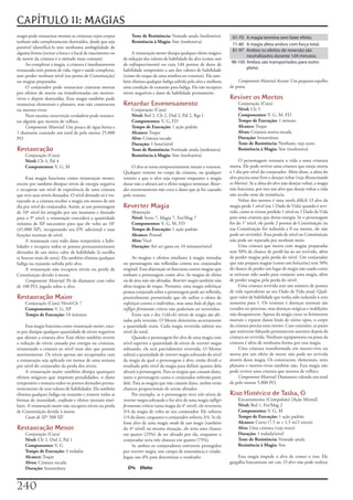 CAPÍTULO 11: MAGIAS
magia	pode	ressuscitar	mesmo	as	criaturas	cujos	corpos	         Teste de Resistência:	Vontade	anula	(inofensiva)           01-70 A magia termina sem fazer efeito.
tenham	sido	completamente	destruídos,	desde	que	seja	           Resistência à Magia:	Sim	(inofensiva)
                                                                                                                           71-80 A magia afeta ambos com força total.
possível	identificá-la	sem	nenhuma	ambigüidade	de	
                                                                                                                           81-97 Ambos os efeitos de reversão são
alguma	forma	(recitar	a	hora	e	o	local	de	nascimento	ou	        A	restauração menor	dissipa	qualquer	efeito	mágico	
                                                                                                                                 neutralizados durante 1d4 minutos.
da	morte	da	criatura	é	o	método	mais	comum).               de	redução	dos	valores	de	habilidade	do	alvo	(como	raio
     Ao	completar	a	magia,	a	criatura	é	imediatamente	     do enfraquecimento)	ou	cura	1d4	pontos	de	dano	de	             98-100 Ambos são transportados para outro
restaurada	com	pontos	de	vida,	vigor	e	saúde	completos,	   habilidade	temporário	a	um	dos	valores	de	habilidade	                 plano.
sem	perder	nenhum	nível	(ou	ponto	de	Constituição)	        (como	do	toque	de	uma	sombra	ou	venenos).	Ela	tam-
ou	magias	preparadas.                                      bém	elimina	qualquer	fadiga	sofrida	pelo	alvo	e	melhora	           Componente Material Arcano:	Um	pequeno	espelho	
     O	conjurador	pode	ressuscitar	criaturas	mortas	       uma	condição	de	exaustão	para	fadiga.	Ela	não	recupera	        de	prata.
por	efeitos	de	morte	ou	transformadas	em	mortos-           níveis	negativos	e	dano	de	habilidade	permanente.
vivos	e	depois	destruídas.	Essa	magia	também	pode	                                                                        Reviver os Mortos
ressuscitar	elementais	e	planares,	mas	não	constructos	    Retardar Envenenamento                                              Conjuração	(Cura)
ou	mortos-vivos.                                                Conjuração	(Cura)                                              Nível:	Clr	5
     Nem	mesmo	ressurreição verdadeira	pode	ressusci-           Nível:	Brd	2,	Clr	2,	Drd	2,	Pal	2,	Rgr	I                       Componentes:	V,	G,	M,	FD
tar	alguém	que	morreu	de	velhice.                               Componentes:	V,	G,	FD                                          Tempo de Execução:	1	minuto
     Componente Material:	Um	pouco	de	égua	benta	e	             Tempo de Execução:	1	ação	padrão                               Alcance:	Toque
1	diamante	custando	um	total	de	pelo	menos	25.000	              Alcance:	Toque                                                 Alvos:	Criatura	morta	tocada
PO                                                              Alvo:	Criatura	tocada                                          Duração:	Instantânea
                                                                Duração:	1	hora/nível                                          Teste de Resistência:	Nenhum;	veja	texto
Restauração                                                     Teste de Resistência:	Fortitude	anula	(inofensiva)             Resistência à Magia:	Sim	(inofensiva)
    Conjuração	(Cura)                                           Resistência à Magia:	Sim	(inofensiva)
    Nível:	Clr	4,	Pal	4                                                                                                        O	personagem	restaura	a	vida	a	uma	criatura	
    Componentes:	V,	G,	M                                        O	alvo	se	torna	temporariamente	imune	a	venenos.	         morta.	Ele	pode	reviver	uma	criatura	que	esteja	morta	
                                                           Qualquer	veneno	no	corpo	da	criatura,	ou	qualquer	             a	1	dia	por	nível	do	conjurador.	Além	disso,	a	alma	do	
     Essa	magia	funciona	como	restauração menor,	          veneno	a	que	o	alvo	seja	exposto	enquanto	a	magia	             alvo	precisa	estar	livre	e	desejar	voltar	(veja	Ressuscitando
exceto	por	também	dissipar	níveis	de	energia	negativa	     durar	não	o	afetará	até	o	efeito	mágico	terminar.	Retar-       os Mortos).	Se	a	alma	do	alvo	não	desejar	voltar,	a	magia	
e	recuperar	um	nível	de	experiência	de	uma	criatura	       dar envenenamento	não	cura	o	dano	que	já	foi	causado	          não	funciona,	por	isso	um	alvo	que	deseje	voltar	a	vida	
que	teve	seus	níveis	drenados.	O	nível	drenado	só	é	res-   pelo	veneno.                                                   não	recebe	teste	de	resistência.
taurado	se	a	criatura	receber	a	magia	em	menos	de	um	                                                                          Voltar	dos	mortos	é	uma	tarefa	difícil.	O	alvo	da	
dia	por	nível	do	conjurador.	Assim,	se	um	personagem	      Reverter Magia                                                 magia	perde	1	nível	(ou	1	Dado	de	Vida)	quando	é	revi-
de	10º	nível	foi	atingido	por	um	inumano	e	drenado	             Abjuração                                                 vido,	como	se	tivesse	perdido	1	nível	ou	1	Dado	de	Vida	
para	o	9°	nível,	a	restauração	concederá	a	quantidade	          Nível:	Sorte	7,	Magia	7,	Fet/Mag	7                        para	uma	criatura	que	drena	energia.	Se	o	personagem	
mínima	de	XP	necessário	para	que	ele	volte	ao	10°	              Componentes:	V,	G,	M,	FD                                  for	do	1°	nível,	ele	perde	2	pontos	de	Constituição	(se	
(45.000	XP),	recuperando	seu	DV	adicional	e	suas	               Tempo de Execução:	1	ação	padrão                          sua	Constituição	for	reduzida	a	0	ou	menos,	ele	não	
funções	normais	de	nível.                                       Alcance:	Pessoal                                          pode	ser	revivido).	Essa	perda	de	nível	ou	Constituição	
     A	restauração	cura	todo	dano	temporário	a	habi-            Alvo:	Você                                                não	pode	ser	reparada	por	nenhum	meio.
lidades	e	recupera	todos	os	pontos	permanentemente	             Duração:	Até	ser	gasta	ou	10	minutos/nível                     Uma	criatura	que	morra	com	magias	preparadas	
drenados	de	um	único	valor	de	habilidade	(à	escolha	                                                                      tem	50%	de	chance	de	perdê-las	ao	ser	revivido,	além	
se	houver	mais	de	uma).	Ela	também	elimina	qualquer	             As	magias	e	efeitos	similares	à	magia	miradas	           de	perder	magias	pela	perda	do	nível.	Um	conjurador	
fadiga	ou	exaustão	sofrida	pelo	alvo.                      no	personagem	são	refletidas	contra	seu	conjurador	            que	não	prepara	magias	(como	um	feiticeiro)	tem	50%	
     A	restauração	não	recupera	níveis	ou	perda	de	        original.	Essa	abjuração	só	funciona	contra	magias	que	        de	chance	de	perder	um	lugar	de	magia	não	usado	como	
Constituição	devido	à	morte.                               tenham	o	personagem	como	alvo.	As	magias	de	efeito	            se	estivesse	sido	usado	para	conjurar	uma	magia,	além	
     Componente Material:	Pó	de	diamante	com	valor	        ou	de	área	não	são	afetadas.	Reverter magia	também	não	        de	perder	magias	pela	perda	do	nível.
de	100	PO,	jogado	sobre	o	alvo.                            afeta	magias	de	toque.	Portanto,	uma	magia	enfeitiçar	              Uma	criatura	revivida	tem	um	número	de	pontos	
                                                           pessoa	conjurada	sobre	o	personagem	pode	ser	refletida,	       de	vida	equivalente	ao	seu	Dado	de	Vida	atual.	Qual-
Restauração Maior                                          possivelmente	permitindo	que	ele	utilize	o	efeito	de	          quer	valor	de	habilidade	que	tenha	sido	reduzido	à	zero	
    Conjuração	(Cura)	Nível:Clr	7                          enfeitiçar	contra	o	indivíduo,	mas	uma	bola de fogo,	ou	       aumenta	para	1.	Os	venenos	e	doenças	normais	são	
    Componentes:	V,	G,	XP                                  infligir ferimentos críticos	não	poderiam	ser	revertidos.      curados	no	processo,	mas	doenças	mágicas	e	maldições	
    Tempo de Execução:	10	minutos                                Entre	sete	e	dez	(1d4+6)	níveis	de	magia	são	afe-        não	desaparecem.	Apesar	da	magia	curar	os	ferimentos	
                                                           tadas	pela	reversão.	O	Mestre	determina	secretamente	          mortais	e	reparar	danos	letais	de	vários	tipos,	o	corpo	
     Essa	magia	funciona	como	restauração menor,	exce-     a	quantidade	exata.	Cada	magia	revertida	subtrai	seu	          da	criatura	precisa	estar	inteiro.	Caso	contrário,	as	panes	
to	por	dissipar	qualquer	quantidade	de	níveis	negativos	   nível	do	total.                                                que	estiverem	faltando	permanecem	ausentes	depois	da	
que	afetam	a	criatura	alvo.	Esse	efeito	também	reverte	          Quando	o	personagem	for	alvo	de	uma	magia	com	           criatura	ser	revivida.	Nenhum	equipamento	ou	posse	da	
a	redução	de	níveis	causada	por	energia	ou	criaturas,	     nível	superior	a	quantidade	de	níveis	de	reverter magia	       criatura	é	afeta	de	nenhuma	forma	por	essa	magia.
restaurando	a	criatura	ao	nível	mais	alto	que	possuía	     sobrando,	ela	será	parcialmente	revertida.	O	Mestre	                Uma	criatura	transformada	em	morto-vivo	ou	
anteriormente.	Os	níveis	apenas	são	recuperados	caso	      subtrai	a	quantidade	de	reverter magia	sobrando	do	nível	      morta	por	um	efeito	de	morte	não	pode	ser	revivida	
a	restauração	seja	aplicada	em	menos	de	uma	semana	        da	magia	da	qual	o	personagem	é	alvo,	então	dividi	o	          através	dessa	magia.	Os	constructos,	elementais,	seres	
por	nível	do	conjurador	da	perda	dos	níveis.               resultado	pelo	nível	da	magia	para	definir	quanto	dela	        planares	e	mortos-vivos	também	não.	Esta	magia	não	
     A	restauração maior	também	dissipa	quaisquer	         afetará	o	personagem.	Para	as	magias	que	causam	dano,	         pode	reviver	uma	criatura	que	morreu	de	velhice.
efeitos	mágicos	que	impõem	penalidades,	o	dano	            tanto	o	personagem	como	o	conjurador	sofrerão	parte	                Componente Material:	Diamantes	valendo	um	total	
temporário	e	restaura	todos	os	pontos	drenados	perma-      dele.	Para	as	magias	que	não	causam	dano,	ambos	terão	         de	pelo	menos	5.000	PO.
nentemente	de	seus	valores	de	habilidades.	Ela	também	     chances	proporcionais	de	serem	afetados.
elimina	qualquer	fadiga	ou	exaustão	e	remove	todas	as	           Por	exemplo,	se	o	personagem	tiver	três	níveis	de	       Riso Histérico de Tasha, O
formas	de	insanidade,	confusão	e	efeitos	mentais	simi-     reverter magia	sobrando	e	for	alvo	de	uma	magia	infligir            Encantamento	(Compulsão)	[Ação	Mental]
lares.	A	restauração maior	não	recupera	níveis	ou	perda	   ferimentos críticos	(uma	magia	do	4°	nível),	ele	reverteria	        Nível:	Brd	1,	Fet/Mag	2
de	Constituição	devido	à	morte.                            3/4	da	magia	de	volta	ao	seu	conjurador.	Ele	sofreria	              Componentes:	V,	G,	M
     Custo de XP:	500	XP.                                  1/4	do	dano,	enquanto	o	conjurador	sofreria	3/4.	Se	ele	            Tempo de Execução:	1	ação	padrão
                                                           fosse	alvo	de	uma	magia	medo	de	um	mago	(também	                    Alcance:	Curto	(7,5	m	+	1,5	m/2	níveis)
Restauração Menor                                          do	4º	nível)	na	mesma	situação,	ele	teria	uma	chance	               Alvo:	Uma	criatura	(veja	texto)
    Conjuração	(Cura)                                      em	quatro	(25%)	de	ser	afetado	por	ela,	enquanto	o	                 Duração:	1	rodada/nível
    Nível:	Clr	2,	Drd	2,	Pal	1                             conjurador	teria	três	chances	em	quatro	(75%).                      Teste de Resistência:	Vontade	anula
    Componentes:	V,	G                                            Se	ambos	os	conjuradores	estiverem	protegidos	                Resistência à Magia:	Sim
    Tempo de Execução:	3	rodadas                           por	reverter magia,	um	campo	de	ressonância	é	criado.	
    Alcance:	Toque                                         Jogue	um	d%	para	determinar	o	resultado:                           Esta	magia	impede	o	alvo	de	comer	o	riso.	Ele	
    Alvos:	Criatura	tocada                                                                                                gargalha	loucamente	até	cair.	O	alvo	não	pode	realizar	
    Duração:	Instantânea                                     D% Efeito



20
 