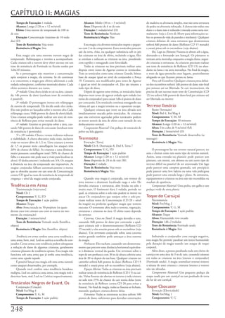 CAPÍTULO 11: MAGIAS
     Tempo de Execução: 1	rodada                                   Alcance: Médio	(30	m	+	3	m/nível)                         de	madeira	ou	alvenaria	simples,	mas	não	uma	estrutura	
     Alcance: Longo	(120	m	+	12	m/nível)                           Área: Dispersão	de	6	m	de	raio                            de	pedra	ou	alvenaria	reforçada.	A	dureza	não	reduz	esse	
     Efeito: Uma	nuvem	de	tempestade	de	108	m	                     Duração: 1	rodada/nível	(D)                               dano	e	o	dano	não	é	reduzido	à	metade	como	seria	nor-
de	raio                                                            Teste de Resistência: Nenhum                              malmente	(veja	o	Livro do Mestre	para	informações	so-
     Duração: Concentração	(máximo	de	10	roda-                     Resistência à Magia: Não                                  bre	os	pontos	de	vida	de	paredes	e	similares).	Qualquer	
das)	(D)                                                                                                                     criatura	debaixo	de	uma	estrutura	que	desmoronou	
     Teste de Resistência: Veja	texto                              Esta	magia	cria	diversos	tentáculos	negros	e	pegajo-      sofrerá	8d6	pontos	de	dano	(Reflexos	CD	15	metade)	
     Resistência à Magia:	Sim                                 sos	com	3	m	de	comprimento.	Esses	tentáculos	parecem	          e	estará	presa	sob	os	escombros	(veja	abaixo).
                                                              sair	da	terra,	chão,	ou	qualquer	substância	sob	os	pés	              Rio, Lago ou Pântano:	Fissuras	se	abrem	sob	a	água,	
     Essa	magia	cria	uma	enorme	nuvem	negra	de	               das	criaturas	na	área	de	efeito,	incluindo	a	água.	Eles	       drenando-a	e	formando	um	lamaçal.	Os	pântanos	se	
tempestade.	Relâmpagos	e	trovões	a	acompanham.	               se	enrolam	e	sufocam	as	criaturas	na	área,	prendendo	          tornam	areia	movediça	enquanto	a	magia	durar,	sugan-
Cada	criatura	sob	a	nuvem	deve	obter	sucesso	em	um	           com	rapidez	e	esmagando	com	ferocidade.                        do	criaturas	e	estruturas.	As	criaturas	precisam	realizar	
teste	de	resistência	de	Fortitude	ou	ficarão	surdas	por	           Todas	as	criaturas	na	área	precisam	realizar	uma	         um	teste	de	resistência	de	Reflexos	(CD	15)	ou	afun-
1d4x10	minutos.                                               disputa	entre	testes	de	Agarrar	contra	os	tentáculos.	         darão	na	lama	e	na	areia	movediça.	No	final	da	magia,	
     Se	o	personagem	não	mantiver	a	concentração	             Trate	os	tentáculos	como	uma	criatura	Grande,	bônus	           o	resto	da	água	preenche	estes	lugares,	possivelmente	
após	conjurar	a	magia,	ela	termina.	Se	ele	continuar	         base	de	ataque	igual	ao	nível	do	conjurador	e	Força	           afogando	os	que	ficaram	presos	na	lama.
a	se	concentrar,	a	magia	gera	efeitos	adicionais	a	cada	      19.	Contanto,	seu	modificador	para	testes	de	Agarrar	                Preso sob Escombros:	Qualquer	criatura	presa	debai-
rodada	subseqüente,	conforme	mostrado	abaixo.	Cada	           é	igual	ao	nível	de	conjurador	+8.	Eles	são	imunes	a	          xo	dos	escombros	sofrerá	1d6	pontos	de	dano	não-letal	
efeito	acontece	durante	seu	rumo.                             todo	tipo	de	dano.                                             por	minuto	até	ser	libertada.	Se	cair	inconsciente,	ela	
     2ª rodada:	Uma	chuva	ácida	se	cai	na	área,	causan-            Depois	de	agarrar	uma	vitima,	os	tentáculos	farão	        precisa	de	um	sucesso	num	teste	de	Constituição	(CD	
do	1d6	pontos	de	dano	(nenhum	teste	de	resistência	           disputas	entre	testes	de	agarrar	rodada	após	rodada	(no	       15)	ou	sofrerá	1d6	pontos	de	dano	letal	por	minuto	até	
é	possível).                                                  turno	do	conjurador)	para	causar	1d6+4	pontos	de	dano	         ser	libertada	ou	morrer.
     3ª rodada:	O	personagem	invoca	seis	relâmpagos	          por	concussão.	Um	tentáculo	continua	esmagando	sua	
da	nuvem	de	tempestade.	Ele	decide	onde	eles	cairão.	         vitima	até	que	a	magia	termine	ou	o	oponente	escape.           Terreno Ilusório
Eles	não	podem	ser	lançados	sobre	o	mesmo	alva	Cada	               Qualquer	criatura	que	entre	na	área	afetada	será	              Ilusão	(Sensação)
relâmpago	causa	10d6	pontos	de	dano	de	eletricidade.	         imediatamente	atacada	pelos	tentáculos.	As	criaturas	               Nível: Brd	4,	Fet/Mag	4
Uma	criatura	atingida	pode	realizar	um	teste	de	resis-        que	não	estiverem	agarradas	pelos	tentáculos	podem	                 Componentes: V,	M,	M
tência	de	Reflexos	para	evitar	metade	do	dano.                se	mover	através	da	área	de	efeito	com	metade	do	seu	               Tempo de Execução: 10	minutos
     4ª rodada:	Granizo	se	precipita	sobre	a	área,	cau-       deslocamento	normal.                                                Alcance: Longo	(120	m	+	12	m/nível)
sando	5d6	pontos	de	dano	de	concussão	(nenhum	teste	               Componente Material: Um	pedaço	de	tentáculo	de	                Alvos: Um	cubo	de	9	m/nível	(M)
de	resistência	é	permitido).                                  polvo	ou	lula	gigante.                                              Duração: 2	horas/nível	(D)
     5ª a 10ª rodadas:	Chuva	e	ventos	violentos	reduzem	                                                                          Teste de Resistência: Vontade	desacredita	(se	
a	visibilidade.	A	chuva	obscurece	toda	visão,	inclusive	      Terremoto                                                      interagir)
visão	no	escuro	além	de	1,5	m.	Uma	criatura	a	menos	               Evocação	[Terra]                                               Resistência à Magia: Não
de	1,5	m	possui	meia	camuflagem	(os	ataques	têm	                   Nível: Clr	8,	Destruição	8,	Drd	8,	Terra	7
20%	de	chance	de	falha).	As	criaturas	a	uma	distância	             Componentes: V,	G,	FD                                          O	personagem	faz	um	terreno	natural	parecer,	ter	
maior	possuem	camuflagem	total	(50%	de	chance	de	                  Tempo de Execução: 1	ação	padrão                          sons	e	cheirar	como	um	outro	tipo	de	terreno	natural.	
falha	e	o	atacante	não	pode	usar	a	visão	para	localizar	os	        Alcance: Longo	(120	m	+	12	m/nível)                       Assim,	uma	entrada	ou	planície	pode	parecer	um	
alvos).	O	deslocamento	é	reduzido	em	3/4.	Os	ataques	              Área: dispersão	de	24	m	de	raio	(M)                       pântano,	um	monte,	um	abismo	ou	um	outro	tipo	de	
à	distância	na	área	da	tempestade	são	impossíveis.	As	             Duração: 1	rodada                                         terreno	difícil	ou	possível	de	ser	atravessada	Um	lago	
magias	conjuradas	falham	automaticamente	a	menos	                  Teste de Resistência: Veja	texto                          pode	parecer	uma	campina	gramada,	um	precipício	
que	se	obtenha	sucesso	em	um	teste	de	Concentração	                Resistência à Magia: Não                                  pode	parecer	uma	leve	ladeira	ou	uma	vala	pedregosa	
contra	CD	igual	ao	teste	de	resistência	de	tempestade da                                                                     pode	parecer	uma	estrada	larga	e	plana.	As	estruturas,	
vingança	+	nível	da	magia	sendo	conjurada.                         Quando	essa	magia	é	conjurada,	um	tremor	de	              equipamentos	e	criaturas	na	área	não	são	escondidas	ou	
                                                              terra	intenso	e	altamente	localizado	rasga	o	solo.	Ele	        mudam	de	aparência.
Tendência em Arma                                             derruba	criaturas	e	estruturas,	abre	fendas	no	solo	e	              Componente Material: Uma	pedra,	um	galho	e	um	
    Transmutação	(veja	texto]                                 muito	mais.	O	fenômeno	dura	1	rodada,	período	no	              pedaço	verde	de	uma	planta.
    Nível: Clr	2                                              qual,	as	criaturas	sobre	o	solo	não	podem	se	mover	ou	
    Componentes: V,	G,	FD                                     atacar	Os	conjuradores	que	estejam	sobre	o	solo	pre-           Toque do Carniçal
    Tempo de Execução: 1	ação	padrão                          cisam	realizar	testes	de	Concentração	(CD	20	+	nível	              Necromancia
    Alcance: Toque                                            da	magia)	ou	perderão	qualquer	magia	que	tentem	                   Nível: Fet/Mag	2
    Alvo: Arma	tocada	ou	50	projéteis	(os	quais	              executar.	O	terremoto	afeta	todo	o	terreno,	vegetação,	            Componentes: V,	G,	M
devem	estar	em	contato	uns	com	os	outros	no	mo-               estruturas	e	criaturas	na	área.	O	efeito	exato	depende	            Tempo de Execução: 1	ação	padrão
mento	da	conjuração)                                          do	terreno:                                                        Alcance: Toque
    Duração:	1	minuto/nível                                        Caverna, Cova ou Túnel:	A	magia	derruba	o	teto,	              Alvos: Humanóide	vivo	tocado
    Teste de Resistência: Vontade	anula	(benéfica,	           causando	8d6	pontos	de	dano	por	concussão	a	qual-                  Duração: 1d6+2	rodadas
objeto)                                                       quer	criatura	sob	o	desmoronamento	(Reflexos	CD	                   Teste de Resistência: Fortitude	anula
    Resistência à Magia: Sim	(benéfica,	objeto)               15	metade)	e	elas	estarão	presas	sob	os	escombros	(veja	           Resistência à Magia: Sim
                                                              abaixo).	Um	terremoto	conjurado	sobre	uma	caverna	
     Tendência em arma	confere	uma	certa	tendência	a	         muito	grande	também	pode	ameaçar	a	área	externa	                    Imbuindo	o	conjurador	com	energia	negativa,	
uma	arma,	bem,	mal,	Leal	ou	caótica	a	escolha	do	con-         da	magia.                                                      essa	magia	lhe	permite	paralisar	um	único	humanóide	
jurador.	Certas	armas	com	tendência	podem	ultrapassar	             Penhascos:	Eles	racham,	causando	um	desmorona-            pela	duração	da	magia	usando	um	ataque	de	toque	
a	redução	de	dano	de	algumas	criaturas,	geralmente	           mento	que	percorre	uma	distância	horizontal	equivalen-         corporal.
criaturas	planares	de	tendência	oposta.	Esta	magia	não	       te	à	distância	vertical	da	queda.	Um	terremoto	sobre	o	             Além	disso,	a	pessoa	paralisada	exala	um	cheiro	de	
funciona	sob	uma	arma	que	já	tenha	uma	tendência,	            topo	de	um	penhasco	com	30	m	de	altura	cobriria	uma	           carniça	em	uma	área	de	3	m	de	raio,	causando	náuseas	
como	uma	espada tapada.                                       área	de	30	m	depois	da	sua	base.	Qualquer	criatura	no	         em	todas	as	criaturas	na	área	(menos	o	conjurador)	
     É	possível	lançar	essa	magia	sob	uma	arma	natural,	      caminho	sofrerá	8d6	pontos	de	dano	(Reflexos	CD	15	            (Fortitude	anula).	A	magia	neutralizar venenos	remove	
como	ataques	desarmados,	por	exemplo.                         metade)	e	estará	presa	sob	os	escombros	(veja	abaixo).         a	náusea	de	uma	criatura	e	criaturas	imunes	a	veneno	
     Quando	você	confere	uma	tendência	bondosa,	                   Espaços Abertos:	Todas	as	criaturas	na	área	precisam	     não	são	afetadas.
maligna,	Leal	ou	caótica	a	uma	arma,	esta	magia	terá	o	       realizar	testes	de	resistência	de	Reflexos	(CD	15)	ou	cai-          Componente Material: Um	pequeno	pedaço	da	
descritor	bem,	mal,	Leal	ou	Caótico	respectivamente.          rão.	Várias	fissuras	são	abertas	no	terreno	e	toda	criatura	   roupa	usada	por	um	carniçal	ou	um	punhado	de	terra	
                                                              no	solo	tem	25%	de	chance	de	cair	numa	delas	(teste	           do	lar	de	um	carniçal.
Tentáculos Negros de Evard, Os                                de	resistência	de	Reflexos	contra	CD	20	para	evitar	a	
     Conjuração	(Criação)                                     fissura).	No	final	da	magia,	todas	as	fissuras	se	fecham,	     Toque Chocante
     Nível: Fet/Mag	4                                         matando	qualquer	criatura	dentro	delas.                            Evocação	[Eletricidade]
     Componentes: V,	G,	M                                          Estrutura:	Todas	as	estruturas	na	área	sofrem	100	            Nível: Fet/Mag	1
     Tempo de Execução: 1	ação	padrão                         pontos	de	dano,	suficientes	para	derrubar	construções	             Componentes: V,	G



2
 