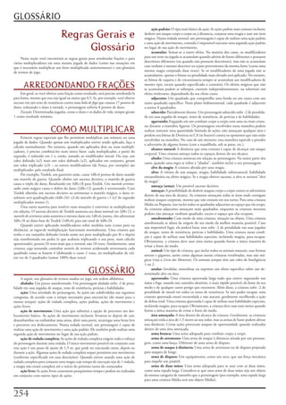 GLOSSÁRIO
                                                                                              ação padrão:	O	tipo	mais	básico	de	ação.	As	ações	padrão	mais	comuns	incluem:	
                                 Regras Gerais e                                         desferir	um	ataque	corpo	a	corpo	ou	à	distancia,	conjurar	uma	magia	e	usar	um	item	
                                                                                         mágico.	Numa	rodada	normal,	um	personagem	é	capaz	de	realizar	uma	ação	padrão	

                                      Glossário
                                                                                         e	uma	ação	de	movimento,	contudo	é	impossível	executar	uma	segunda	ação	padrão	
                                                                                         no	lugar	de	sua	ação	de	movimento.
                                                                                              acumular:	Somar-se	a	outro	efeito.	Na	maioria	dos	casos,	os	modificadores	
     Nesta	seção	você	encontrará	as	regras	gerais	para	arredondar	frações	e	para	        para	um	teste	ou	jogada	se	acumulam	quando	advém	de	fontes	diferentes	e	possuem	
vários	multiplicadores	em	uma	mesma	jogada	de	dados	(como	nas	situações	em	              descritores	diferentes	(ou	quando	não	possuem	descritores),	mas	não	se	acumulam	
que	é	necessário	multiplicar	um	fator	multiplicado	anteriormente)	e	um	glossário	        caso	tenham	o	mesmo	descritor	ou	sejam	provenientes	da	mesma	fonte	(como	uma	
de	termos	de	jogo.                                                                       mesma	magia	conjurada	duas	vezes).	Se	os	modificadores	de	uma	jogada	não	se	
                                                                                         acumularem,	apenas	o	bônus	ou	penalidade	mais	elevado	será	aplicado.	No	entanto,	
                                                                                         os	bônus	de	esquiva	e	de	circunstancia	sempre	se	acumulam	aos	modificadores	de	
      ARREDONDANDO FRAÇÕES                                                               mesmo	tipo,	exceto	quando	especificado	o	contrário.	Os	efeitos	mágicos	que	não	
                                                                                         se	acumulam	podem	se	sobrepor,	coexistir	independentemente,	ou	substituir	um	
     Em	geral,	se	você	obtiver	uma	fração	como	resultado,	será	preciso	arredondá-la	     efeito	irrelevante,	dependendo	do	seu	efeito	exato.
para	baixo,	mesmo	que	esta	seja	igual	ou	maior	que	0,5.	Se,	por	exemplo,	você	obtiver	        adjacente:	Um	quadrado	que	compartilhe	uma	borda	ou	um	canto	com	um	
sucesso	em	um	teste	de	resistência	contra	uma	bola de fogo	que	causou	17	pontos	de	      outro	quadrado	específico.	Num	plano	bidimensional,	cada	quadrado	é	adjacente	
dano,	reduzindo	o	dano	à	metade,	o	personagem	sofreria	8	pontos	de	dano.                 a	outros	8	quadrados.
     Exceção:	Determinadas	jogadas,	como	o	dano	e	os	dados	de	vida,	sempre	geram	             adoecido:	Parcialmente	doente.	Um	personagem	adoecido	sofre	-2	de	penalida-
1	como	resultado	mínimo.                                                                 de	em	suas	jogadas	de	ataque,	testes	de	resistência,	de	perícias	e	de	habilidades.
                                                                                              agarrando:	Engajado	em	um	combate	corpo	a	corpo	com	uma	ou	mais	criatu-
                                                                                         ras	durante	a	manobra	Agarrar.	Os	personagens	envolvidos	nesta	manobra	podem	
                          COMO MULTIPLICAR                                               realizar	somente	uma	quantidade	limitada	de	ações,	não	ameaçam	qualquer	área	e	
                                                                                         perdem	seu	bônus	de	Destreza	na	CA	(se	houver)	contra	os	oponentes	que	não	estão	
     Existem	regras	especiais	que	lhe	permitem	multiplicar	um	número	ou	uma	
                                                                                         envolvidos	na	manobra.	No	caso	de	um	monstro,	essa	manobra	equivale	a	prender	
jogada	de	dados.	Quando	apenas	um	multiplicador	estiver	sendo	aplicado,	faça	o	
                                                                                         o	adversário	de	alguma	forma	(com	a	mandíbula,	sob	as	patas,	etc.).
cálculo	normalmente.	No	entanto,	quando	são	aplicados	dois	ou	mais	multipli-
                                                                                              alcance natural:	A	distância	que	uma	criatura	é	capaz	de	alcançar	um	ataque	
cadores,	é	preciso	combiná-los	num	único	fator:	cada	multiplicador,	a	partir	do	
                                                                                         corporal.	Uma	criatura	ameaça	todos	os	espaços	dentro	do	seu	alcance.
segundo,	é	reduzido	em	1	e,	então,	somado	ao	modificador	inicial.	Ou	seja,	um	
                                                                                              aliado:	Uma	criatura	amistosa	em	relação	ao	personagem.	Na	maior	parte	dos	
valor	dobrado	(x2)	mais	um	valor	dobrado	(x2),	aplicados	em	conjunto,	geram	
                                                                                         casos,	quando	uma	regra	se	refere	a	“aliados”,	também	inclui	o	seu	personagem.
um	valor	triplicado	(x3)	–	os	outros	modificadores	(de	Força,	por	exemplo)	são	
                                                                                              alvo da magia:	A	criatura	afetada	por	uma	magia.
multiplicado»	pelo	resultado	final.
                                                                                              alvo:	A	vítima	de	um	ataque,	magia,	habilidade	sobrenatural,	habilidade	
     Por	exemplo,	Tordek,	um	guerreiro	anão,	causa	1d8+6	pomos	de	dano	usando	
                                                                                         extraordinária	ou	efeito	mágico.	Se	a	magia	obtiver	sucesso,	o	alvo	se	tornará	“alvo	
um	martelo	de	guerra.	Quando	obtêm	um	sucesso	decisivo,	o	martelo	de	guerra	
                                                                                         da	magia”.
causa	o	triplo	do	dano,	Resultando	em	3d8+18	para	Tordek.	Um	martelo arremes-
                                                                                              ameaça (arma):	Um	possível	sucesso	decisivo.
sador anão mágico	causa	o	dobro	do	dano	(2d8+12)	quando	é	arremessado.	Caso	
                                                                                              ameaçar:	A	possibilidade	de	desferir	ataques	corpo	a	corpo	contra	os	adversários	
Tordek	obtenha	um	sucesso	decisivo	ao	arremessar	o	martelo	mágico,	o	dano	re-
                                                                                         dentro	de	sua	área	de	alcance.	As	criaturas	ameaçam	todas	as	áreas	onde	consigam	
sultante	será	quadruplicado	(4d8+24):	x3	do	martelo	de	guerra	+1	(x2	do	segundo	
                                                                                         realizar	ataques	corporais,	mesmo	que	não	estejam	em	seu	turno.	Para	uma	criatura	
multiplicador	menos	1).
                                                                                         Média	ou	Pequena,	isso	inclui	todos	os	quadrados	adjacentes	ao	espaço	que	ela	ocupa.	
     Uma	outra	maneira	para	resolver	essas	situações	é	converter	as	multiplicações	
                                                                                         As	criaturas	adjacentes	ameaçam	mais	quadrados,	enquanto	as	criaturas	menores	
em	adições.	O	sucesso	decisivo	de	Tordek	aumenta	seu	dano	normal	em	2d8+12;	o	
                                                                                         podem	não	ameaçar	nenhum	quadrado,	exceto	o	espaço	que	elas	ocupam.
martelo de arremesso	anão	aumenta	o	mesmo	dano	em	1d8+6;	juntos,	eles	adicionam	
                                                                                              amedrontado:	Com	medo	de	uma	criatura,	situação	ou	objeto.	Uma	criatura	
3d8+18	ao	dano	base	de	Tordek	(1d8+6)	para	um	total	de	4d8+24.
                                                                                         amedrontada	se	afasta	da	origem	do	seu	medo	da	melhor	maneira	possível.	Caso	
     Quando	estiver	aplicando	modificadores	sobre	medidas	reais	(como	peso	ou	
                                                                                         seja	impossível	fugir,	ela	poderá	lutar,	mas	sofre	-2	de	penalidade	nas	suas	jogadas	
distância),	as	regra»de	multiplicação	funcionam	normalmente.	Uma	criatura	que	
                                                                                         do	ataque,	testes	de	resistência,	perícias	e	habilidades.	Uma	criatura	nessa	condi-
tenha	o	seu	tamanho	dobrado	(tendo	assim	seu	peso	multiplicado	por	8)	e	depois	
                                                                                         ção	é	capaz	de	utilizar	suas	habilidades	especiais,	incluindo	magias,	para	escapar.	
seja	transformada	em	pedra	(o	que	acabaria	triplicando	o	seu	peso,	num	cálculo	
                                                                                         Obviamente,	a	criatura	deve	usar	estes	meios	quando	forem	a	única	maneira	de	
aproximado),	pesaria	24	vezes	mais	que	o	normal,	não	10	vezes.	Similarmente,	uma	
                                                                                         evitar	a	fonte	do	medo.
criatura	cega	tentando	caminhar	através	de	terreno	acidentado	atravessaria	cada	
                                                                                              animal:	Um	tipo	de	criatura,	que	inclui	todos	os	animais	naturais,	suas	formas	
quadrado	como	se	fossem	4	(dobrando	o	custo	2	vezes,	no	multiplicador	de	x4),	
                                                                                         atrozes	e	gigantes,	assim	como	algumas	outras	criaturas	vertebradas,	mas	não	má-
em	vez	de	3	quadrados	(somar	100%	duas	vezes).
                                                                                         gicas	(veja	o	Livro dos Monstros).	Os	animais	sempre	têm	um	valor	de	Inteligência	
                                                                                         1	ou	2.
                                                    GLOSSÁRIO                                 anular:	Invalidar,	neutralizar	ou	suprimir	um	efeito	especifico	sobre	um	de-
                                                                                         terminado	alvo	ou	área.
     A	seguir,	um	glossário	de	termos	usados	no	jogo,	em	ordem	alfabética.                    apavorado:	Uma	criatura	apavorada	larga	tudo	que	estiver	segurando	nas	
     abalado:	Um	pouco	amedrontado.	Um	personagem	abalado	sofre	-2	de	pena-              mãos	e	foge,	usando	um	caminho	aleatório,	o	mais	rápido	possível,	da	fonte	de	seu	
lidade	em	suas	jogadas	de	ataque,	teste	de	resistência,	perícias	e	habilidades.          medo	e	de	qualquer	outro	perigo	que	encontrar.	Além	disso,	a	criatura	sofre	-2	de	
     ação:	Uma	atividade	do	personagem,	As	ações	são	subdivididas	nas	seguintes	         penalidade	de	moral	em	todos	os	testes	de	resistência.	Se	não	puder	escapar,	uma	
categorias,	de	acordo	com	o	tempo	necessário	para	executá-las	(do	maior	para	o	          criatura	apavorada	estará	encurralada	e	não	atacará,	geralmente	escolhendo	a	ação	
menor	tempo):	ações	de	rodada	completa,	ações	padrão,	ações	de	movimento	e	              de	defesa	total.	Uma	criatura	apavorada	é	capaz	de	utilizar	suas	habilidades	especiais,	
ações	livres.                                                                            incluindo	magias,	para	escapar.	Obviamente,	a	criatura	deve	usar	estes	meios	quando	
     ação de movimento:	Uma	ação	que	substitui	a	opção	de	percorrer	seu	des-             forem	a	única	maneira	de	evitar	a	fonte	do	medo.
locamento	básico.	As	ações	de	movimento	incluem:	levantar-se	depois	de	cair,	                 área ameaçada:	A	área	dentro	do	alcance	da	criatura.	Geralmente,	as	criaturas	
desembainhar	ou	embainhar	uma	arma,	abrir	uma	porta,	recarregar	uma	besta	leve	          ameaçam	toda	a	área	de	1,5	metro	ao	seu	redor,	mas	as	armas	de	haste	podem	alterar	
e	percorrer	seu	deslocamento.	Numa	rodada	normal,	um	personagem	é	capaz	de	              essa	distância.	Certas	ações	provocam	ataques	de	oportunidade	quando	realizadas	
realizar	uma	ação	de	movimento	e	uma	ação	padrão.	Ele	também	pode	realizar	uma	          dentro	de	uma	área	ameaçada.
segunda	ação	de	movimento	no	lugar	de	sua	ação	padrão.                                        arma branca:	Uma	arma	adequada	para	combate	corpo	a	corpo.
     ação de rodada completa:	As	ações	de	rodada	completa	exigem	todo	o	esforço	              arma de arremesso:	Uma	arma	de	ataque	à	distancia	atirada	por	um	persona-
do	personagem	durante	uma	rodada.	O	único	movimento	possível	em	conjunto	com	            gem,	como	uma	lança.	Diferente	de	uma	arma	de	disparo.
esta	ação	é	um	passo	de	ajuste	de	1,5	m,	que	pode	ser	executado	antes,	depois	ou	             arma de ataque à distância:	Uma	arma	de	arremesso	ou	de	disparo	projetada	
durante	a	ação.	Algumas	ações	de	rodada	completa	sequer	permitem	esse	movimento	         para	ataques	de	longe.
(conforme	especificado	em	suas	descrições).	Quando	estiver	usando	uma	ação	de	                arma de disparo:	Um	equipamento,	como	um	arco,	que	usa	força	mecânica	
rodada	completa	para	conjurar	uma	magia	cujo	tempo	de	execução	seja	de	1	rodada,	        para	impelir	um	projétil.
a	magia	não	estará	completa	até	o	início	do	próximo	turno	do	conjurador.                      arma de duas mãos:	Uma	arma	adequada	para	se	usar	com	as	duas	mãos,	
     ação livre:	As	ações	livres	consomem	pouquíssimo	tempo	e	podem	ser	realizadas	      como	uma	espada	larga.	Considera-se	que	uma	arma	de	duas	mãos	seja	um	objeto	
em	conjunto	com	outros	tipos	de	ações.                                                   da	mesma	categoria	de	tamanho	que	o	personagem	(por	exemplo,	uma	espada	larga	
                                                                                         para	uma	criatura	Média	será	um	objeto	Médio).



2
 