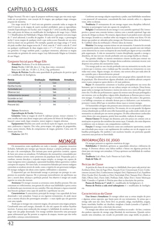 CAPÍTULO 3: CLASSES
Magias	Arcanas).	Ele	não	é	capaz	de	preparar	nenhuma	magia	que	não	esteja	regis-              Conforme	um	monge	adquire	experiência	e	poder,	suas	habilidades	mundanas	
trada	em	seu	grimório,	com	exceção	de	ler	magias,	que	qualquer	mago	consegue	            e	seu	potencial	chi	aumentam,	concedendo-lhe	mais	controle	sobre	si	e,	algumas	
preparar	de	memória.                                                                     vezes,	sobre	os	demais.
     Um	mago	inicial	de	1°	nível	terá	um	grimório	contendo	todas	as	magias	de	                Tendência: O	treinamento	de	um	monge	requer	uma	disciplina	inflexível.	
nível	0	(exceto	as	de	magias	de	sua(s)	escola(s)	proibida(s),	para	os	especialistas;	    Somente	os	personagens	Leais	são	capazes	de	completá-lo.
consulte	Especialização	em	Escola),	mais	3	magias	de	1°	nível	à	escolha	do	jogador.	          Religião: O	treinamento	de	um	monge	é	o	seu	caminho	espiritual.	Ele	é	intros-
Para	cada	ponto	de	bônus	no	modificador	de	Inteligência	do	mago	(veja	a	Tabela	          pectivo	e	possui	uma	conexão	íntima	e	mística	com	o	mundo	espiritual,	logo	não	
1-1:	Modificadores	de	Habilidade	e	Magias	Adicionais),	o	grimório	terá	uma	magia	        precisa	de	clérigos	ou	deuses.	No	entanto,	alguns	deuses	Leais	podem	atrair	a	devoção	
de	1°	nível	adicional,	à	escolha	do	jogador.	A	cada	nível	de	mago,	o	personagem	         dos	monges,	levando-os	a	meditar	sobre	sua	imagem	ou	imitar	seus	feitos.	Os	três	
inclui	2	novas	magias	de	qualquer	nível	a	que	tenha	acesso	(baseado	em	seu	novo	         deuses	que	podem	ser	adorados	pelos	monges	são	Heironeous	(deus	do	heroísmo),	
nível	na	classe)	em	seu	grimório.	Por	exemplo,	quando	um	mago	atinge	o	5°	nível,	        St.	Cuthbert	(deus	da	retribuição)	e	Hextor	(deus	da	tirania).
ele	pode	escolher	duas	magias	novas	de	3°	nível,	uma	de	1°	nível	e	uma	de	3°	nível	           História: Um	monge	costuma	treinar	em	um	monastério.	A	maioria	foi	enviada	
ou	qualquer	combinação	de	duas	magias	entre	o	1°	e	3°	níveis	e	adicioná-las	ao	          ao	monastério	ainda	criança,	depois	da	morte	de	seus	pais,	quando	estes	não	tinham	
seu	grimório.	O	mago	também	pode,	a	qualquer	momento,	adicionar	as	magias	               como	alimentá-los	ou	como	recompensa	de	uma	família	por	algum	serviço	concedido	
encontradas	no	grimório	de	outros	magos	(veja	Adicionando	Magias	ao	Grimório	            pela	organização.	A	vida	no	monastério	é	muito	disciplinada;	quando	o	monge	o	
de	um	Mago).                                                                             abandona,	ele	não	terá	um	vínculo	profundo	com	sua	antiga	família	ou	vilarejo.
                                                                                              Nas	grandes	cidades,	os	mestres	monásticos	criaram	escolas	para	ensinar	sua	
Conjunto Inicial para Mago Elfo                                                          arte	aos	interessados	e	dignos.	Os	monges	destas	academias	costumam	encarar	com	
     Armadura: Nenhuma	(9	m	de	deslocamento).                                            desprezo	seus	primos	dos	monastérios	rurais.
     Armas: Bordão	(1d6/1d6,	dec.x	2,	2	kg,	duas	mãos,	concussão).                            Um	monge	pode	ter	um	vínculo	profundo	com	seu	monastério	ou	escola,	com	
     Besta	Leve	(1d8,	dec.	19-20/	x	2,	24	m,	2	kg,	perfurante).                          o	mestre	que	o	ensinou,	com	a	tradição	que	lhe	concedeu	seu	treinamento	ou	com	
     Seleção de Perícias:	Escolha	uma	quantidade	de	graduações	de	perícias	igual	        todas	essas	coisas.	Alguns	monges,	no	entanto,	não	sentem	afeto	por	nada	além	de	
a	2	+	modificador	de	Inteligência.                                                       seu	caminho	para	o	desenvolvimento	pessoal.
                                                                                              Os	monges	reconhecem	uns	aos	outros	como	um	grupo	seleto,	separado	do	resto	
Perícia                          Graduação         Habilidade         Armadura           da	população.	Eles	desenvolvem	alguma	afinidade,	mas	também	adoram	competir	
Concentração                         4                Con                –               entre	si	para	comprovar	quem	detém	o	chi	mais	poderoso.
                                                                                              Raças: Os	monastérios	costumam	se	localizar	principalmente	nas	terras	dos	
Decifrar Escrita                     4                Int                –
                                                                                         humanos,	que	os	incorporaram	em	sua	cultura	sempre	em	evolução.	Dessa	forma,	
Furtividade (oc)                     2                Des                0               quase	todos	os	monges	são	humanos	e	muitos	são	meio-orcs	e	meio-elfos	que	vivem	
Observar (oc)                        2                Sab                –               entre	eles.	Os	elfos	são	perfeitamente	capazes	de	mostrar	uma	devoção	prolongada	a	
Conhecimento (arcano)                4                Int                –               um	interesse,	arte	ou	disciplina	e	alguns	deles	abandonam	as	florestas	para	se	torna-
Esconder-se (oc)                     2                Des                0               rem	monges.	A	tradição	dos	monges	é	estranha	à	cultura	dos	anões	e	dos	gnomos,	
                                                                                         e	os	halflings	costumam	ser	nômades	demais	para	se	dedicarem	a	um	monastério,	
Identificar Magia                    4                Int                –
                                                                                         portanto	é	muito	difícil	que	os	membros	destas	raças	se	tornem	monges.
Procurar (oc)                        2                Int                –                    Os	humanóides	selvagens	não	possuem	uma	estrutura	social	estável	o	suficiente	
                                                                                         para	que	os	monges	consigam	treiná-los.	No	entanto,	de	vez	em	quando,	há	alguma	
     Talento: Resistência.                                                               criança	abandonada	ou	órfã	de	uma	tribo	humanóide	que	acaba	sendo	criada	em	um	
     Especialização de Escola: Nenhuma.                                                  monastério	ou	adotada	por	um	mestre	peregrino.	Os	elfos	subterrâneos	conhecidos	
     Grimório: Todas	as	magias	de	nível	0;	enfeitiçar	pessoas,	invocar criaturas I	e	    como	drows	têm	uma	pequena,	porém	bem-sucedida,	tradição	de	monges.
sono;	escolha	mais	uma	dessas	magias	para	cada	ponto	de	bônus	de	Inteligência	(se	            Outras Classes: Os	monges	são	distantes,	pois	têm	pouco	em	comum	com	as	
houver):	causar	medo,	leque	cromático,	mísseis mágicos	e	imagem silenciosa.              motivações	ou	perícias	dos	membros	das	outras	raças.	Contudo,	eles	estão	dispostos	
     Equipamento: Mochila	com	cantil,	um	dia	de	rações	de	viagem,	saco	de	dormir,	       a	colaborar	com	os	demais	e	são	companheiros	confiáveis.
saco,	pederneira	e	isqueiro.	Dez	velas,	porta-mapas,	três	páginas	de	pergaminho,	             Função: O	monge	é	mais	eficiente	como	um	combatente	oportunista,	usando	
tinta,	caneta	tinteiro.	Bolsa	de	componentes	de	magia,	grimório.	Caixa	com	10	           sua	velocidade	para	entrar	e	sair	rapidamente	do	combate	em	vez	de	engajar-se	em	
virotes	para	besta.                                                                      batalhas	prolongadas.	Ele	também	é	um	excelente	batedor,	em	particular	quando	
     Dinheiro:	3d6	PO.                                                                   concentra	suas	perícias	na	furtividade.

                                                                                         INFORMAÇÕES DE JOGO
                                                              MONGE                           Os	monges	possuem	as	seguintes	estatísticas	de	jogo:
     Os	monastérios	estão	espalhados	em	todo	o	mundo	–	pequenos	mosteiros	                    Habilidades: A	Sabedoria	aprimora	as	capacidades	ofensivas	e	defensivas	do	
fechados,	habitados	por	monges	que	buscam	alcançar	a	própria	perfeição	através	          monge.	A	Destreza	oferece	uma	defesa	melhor	e	bônus	em	algumas	perícias	de	
da	ação	e	da	contemplação.	Eles	treinam	para	serem	guerreiros	versáteis,	capazes	        classe	para	um	monge	sem	armadura.	A	Força	aprimora	sua	habilidade	de	combate	
de	lutar	sem	armas	ou	armaduras.	Os	habitantes	dos	monastérios	comandados	por	           desarmado.
mestres	bondosos	servem	como	protetores	da	população	local.	Preparados	para	o	                Tendência: Leal	e	Bom,	Leal	e	Neutro	ou	Leal	e	Mau.
combate,	mesmo	descalços	e	trajando	roupas	simples,	os	monges	são	capazes	de	                 Dado de Vida:	d8.
viajar	incógnitos	entre	a	população,	capturando	bandidos,	líderes	guerreiros	e	nobres	
corruptos	de	surpresa.	Por	outro	lado,	os	monastérios	liderados	por	mestres	malignos	    Perícias de Classe
controlam	os	arredores	através	do	medo,	como	o	império	de	um	governante	maligno.	             As	perícias	de	classe	de	um	monge	(e	a	habilidade	chave	para	cada	perícia)	são:	
Os	monges	malignos	são	ideais	como	espiões,	infiltradores	e	assassinos.                  Acrobacia	(Des),	Arte	da	Fuga	(Des),	Atuação	(Car),	Concentração	(Con),	Conhe-
     É	improvável	que	um	determinado	monge	se	preocupe	em	proteger	os	cam-               cimento	(arcano)	(Int),	Conhecimento	(religião)	(Int),	Diplomacia	(Car),	Equilíbrio	
poneses	ou	acumular	riquezas.	Ele	se	preocupa	essencialmente	em	aperfeiçoar	sua	         (Des),	Escalar	(For),	Esconder-se	(Des),	Furtividade	(Des),	Natação	(For),	Observar	
arte	e,	através	disso,	alcançar	a	perfeição	pessoal.	Seu	objetivo	é	atingir	um	estado	   (Sab),	Ofícios	(Int),	Ouvir	(Sab),	Profissão	(Sab),	Saltar	(For)	e	Sentir	Motivação	
superior	ao	reino	dos	mortais.                                                           (Sab).	Consulte	o	Capítulo	4:	Perícias	para	obter	as	descrições	das	perícias.
     Aventuras: Os	monges	encaram	as	aventuras	como	desafios	pessoais.	Eles	não	              Pontos de Perícia no 1° nível: (4	+	modificador	de	Inteligência)	x	4.
costumam	ser	exibicionistas,	mas	gostam	de	colocar	suas	habilidades	à	prova	contra	           Pontos de Perícia a cada nível subseqüente: 4	+	modificador	de	Inteligên-
os	obstáculos	que	encontram	em	seu	caminho.	Eles	não	almejam	a	riqueza	material,	        cia.
mas	buscam	qualquer	coisa	capaz	de	ajudá-los	a	aperfeiçoar	sua	arte.
     Características: A	característica	principal	do	monge	é	sua	capacidade	de	lutar	     Características da Classe
desarmado	e	sem	armadura.	Graças	ao	seu	rigoroso	treinamento,	ele	pode	atacar	                Usar Armas e Armaduras: Os	monges	sabem	usar	as	armas	simples	do	povo	
com	a	mesma	eficácia	dos	personagens	armados	–	e	mais	rápido	que	um	guerreiro	           e	algumas	armas	especiais,	que	fazem	parte	do	seu	treinamento.	As	armas	que	o	
com	uma	espada.                                                                          monge	sabe	usar	são:	clava,	besta	(leve	ou	pesada),	adaga,	machadinha,	azagaia,	
     Ainda	que	os	monges	não	conjurem	magias,	eles	possuem	uma	mágica	própria.	          kama,	nunchaku,	bordão,	sai,	shuriken,	siangham	e	funda	(consulte	o	Capítulo	7:	
Canalizando	uma	sutil	energia,	chamada	chi,	eles	são	capazes	de	realizar	façanhas	       Equipamento	para	obter	a	descrição	das	armas).
incríveis.	A	proeza	mais	conhecida	dos	monges	é	a	habilidade	de	atordoar	um	ini-              Os	monges	não	sabem	usar	nenhuma	armadura	ou	escudo	–	de	fato,	a	maioria	
migo	com	um	golpe	desarmado.	Um	monge	também	desenvolve	uma	percepção	                   dos	poderes	especiais	do	monge	exige	liberdade	de	movimentos.	Quando	estiver	
quase	sobrenatural	que	lhe	permite	se	esquivar	de	ataques,	mesmo	que	não	tenha	          usando	uma	armadura,	um	escudo	ou	portando	uma	carga	média	ou	pesada,	o	
percebido	a	ameaça	conscientemente.


2
 