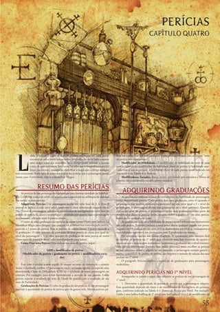 PERÍCIAS
                                                                                                                      CAPÍTULO QUATRO




L
             idda,	a	ladina,	é	capaz	de	caminhar	silenciosamente	até	uma	porta,	         dem	ser	usadas	sem	que	o	personagem	tenha	graduações	nela;	isso	se	chama	“teste	
             encostar-se	nela	e	ouvir	um	sacerdote	troglodita	do	outro	lado	conjurar	    de	perícia	sem	treinamento”.
             uma	magia	sobre	seu	crocodilo.	Se	o	clérigo	Jozan	tentasse	a	mesma	              Modificador	de	Habilidade:	O	modificador	de	habilidade	do	teste	de	uma	
             coisa,	ele	provavelmente	faria	tanto	barulho	que	o	troglodita	o	ouviria.	   perícia	equivale	ao	modificador	da	habilidade	chave	da	perícia	(a	habilidade	asso-
             Jozan,	no	entanto,	conseguiria	identificar	a	magia	que	o	clérigo	maligno	   ciada	com	o	uso	da	perícia).	A	habilidade	chave	de	cada	perícia	estará	indicada	nas	
está	conjurando.	Esses	tipos	de	ações	dependem	das	perícias	que	o	personagem	possui	     descrições	e	na	Tabela	4-2:	Perícias.
(nesse	caso:	Furtividade,	Ouvir	e	Identificar	Magia).                                         Modificadores	Variados:	Bônus	raciais,	penalidade	por	armadura	e	bônus	de	
                                                                                         talentos	são	considerados	modificadores	variados.

                   RESUMO DAS PERÍCIAS
     As	perícias	de	um	personagem	representam	uma	imensa	variedade	de	habilida-
                                                                                              ADQUIRINDO GRADUAÇÕES
des.	Conforme	avança	de	nível,	ele	se	torna	mais	capacitado	na	utilização	de	algumas	         As	graduações	indicam	o	nível	de	treinamento	ou	habilidade	do	personagem	
(ou	todas)	as	suas	perícias.                                                             numa	determinada	perícia.	Cada	perícia	tem	uma	graduação,	entre	0	(quando	o	
     Adquirindo	Perícias:	Um	personagem	recebe	um	valor	base	de	2,	4,	6	ou	8	            personagem	não	recebeu	nenhum	treinamento)	até	um	valor	igual	a	3	+	nível	do	
pontos	de	perícia	a	cada	novo	nível,	conforme	a	classe	selecionada	naquele	nível.	       personagem	(o	personagem	elevou	suas	graduações	até	o	nível	máximo).	Quando	
No	1°	nível	de	personagem,	adicione	o	modificador	de	Inteligência	ao	valor	base	de	      realiza	um	teste	de	perícia,	o	personagem	inclui	suas	graduações	como	parte	do	
pontos	de	perícia	da	classe	e	multiplique	o	resultado	por	quatro;	caso	o	personagem	     modificador	daquela	perícia;	assim,	quanto	maior	a	graduação	em	uma	perícia,	
seja	humano,	adicione	mais	4	pontos	extras.                                              maior	será	o	resultado	do	teste.
     O	custo	de	uma	graduação	nas	perícias	de	classe	(como	Ouvir	para	ladinos	ou	             As	graduações	indicam	a	habilidade	do	personagem	e	refletem	seu	treinamento	
Identificar	Magia	para	clérigos),	que	concede	+1	de	bônus	nos	testes	daquela	perícia,	   em	cada	perícia.	Portanto,	embora	a	sorte	possa	alterar	qualquer	jogada,	um	perso-
equivale	a	1	ponto	de	perícia.	Para	as	perícias	de	outras	classes,	1	ponto	equivale	a	   nagem	com	10	graduações	em	uma	perícia	desenvolveu	um	nível	de	treinamento	e	
½	graduação.	O	valor	máximo	da	graduação	de	uma	perícia	de	classe	será	igual	ao	         especialização	superior	a	um	aventureiro	com	9	graduações	ou	menos.
nível	do	personagem	+	3;	o	valor	máximo	da	graduação	de	uma	perícia	de	outra	                 Os	conjuntos	iniciais	das	classes	(Capítulo	3)	apresentam	uma	maneira	fácil	
classe	equivale	à	metade	desse	valor	(arredondando	para	baixo).                          de	escolher	as	perícias	no	1°	nível,	pois	oferecem	uma	lista	resumida	de	opções	e	
     Como	Usar	uma	Perícia:	Para	realizar	um	teste	de	perícia,	jogue:                    assumem	que	o	personagem	maximizou	(aumentou	a	graduação	até	o	nível	máximo)	
                                                                                         cada	perícia	selecionada.	Embora	haja	muita	diferença	entre	escolher	as	perícias	
                         1d20	+	modificador	da	perícia                                   de	um	conjunto	inicial	e	adquiri-las	em	separado,	o	personagem	sempre	gastará	a	
      (Modificador	da	perícia	=	graduações	na	perícia	+	modificadores	varia-             mesma	quantidade	de	pontos	de	perícia,	não	importa	o	método	de	seleção	das	suas	
                                    dos)                                                 perícias	no	1°	nível.
                                                                                              O	parágrafo	Perícias	explica	a	aquisição	de	graduações	para	personagens	
     Esse	teste	é	similar	a	uma	jogada	de	ataque	ou	teste	de	resistência	–	quanto	       multiclasse.
maior	o	resultado,	melhor.	O	personagem	estará	tentando,	igualar	ou	superar	uma	
determinada	Classe	de	Dificuldade	(CD)	ou	o	resultado	de	outro	personagem	ou	
criatura.	Por	exemplo,	para	evitar	furtivamente	a	atenção	de	um	guarda,	Lidda	
                                                                                         ADQUIRINDO PERÍCIAS NO 1 NÍVEL
                                                                                              Acompanhe	os	passos	a	seguir	para	adquirir	as	perícias	de	um	personagem	de	
precisa	superar	o	resultado	do	teste	de	Ouvir	do	guarda	com	o	resultado	de	seu	          1°	nível:
teste	de	Furtividade.                                                                         1. Determine	a	quantidade	de	pontos	de	perícia	que	o	personagem	adquire.	
     Graduações	de	Perícias:	O	valor	da	graduação	das	perícias	de	um	personagem	         Essa	quantidade	depende	da	classe	e	do	modificador	de	Inteligência	do	persona-
equivale	à	quantidade	de	pontos	de	perícia	que	ele	gastou	nela.	Muitas	perícias	po-      gem,	conforme	indicado	na	Tabela	4-1:	Pontos	de	Perícia	por	Nível.	Por	exemplo,	
                                                                                         Lidda	é	uma	ladina	halfling	de	1°	nível	com	Inteligência	14	(+2	de	modificador	de	


                                                                                                                                                                     
 