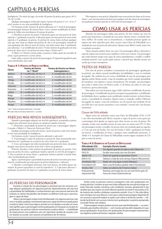 CAPÍTULO 4: PERÍCIAS
Inteligência).	No	início	do	jogo,	ela	recebe	40	pontos	de	perícia	para	gastar	(8+2=	           Não	importa	se	uma	perícia	é	adquirida	como	uma	perícia	de	classe	ou	de	outras	
10;	10	x	4=40).                                                                           classes	–	caso	seja	uma	perícia	de	classe	para	qualquer	uma	das	classes	do	personagem,	
     Qualquer	personagem	recebe	pelo	menos	4	pontos	de	perícia	(1	x	4	=	4)	no	1°	         sua	graduação	máxima	equivale	ao	nível	total	do	personagem	+3.
nível,	mesmo	se	tiver	uma	penalidade	de	Inteligência.
     Um	humano	recebe	4	pontos	de	perícia	adicionais	no	1°	nível	de	personagem.	
Um	personagem	humano	da	mesma	classe	e	com	o	mesmo	modificador	de	Inteli-
gência	de	Lidda	teria	inicialmente	44	pontos	de	perícia.
                                                                                                       COMO USAR AS PERÍCIAS
     2. Distribua	os	pontos	de	perícia.	Cada	ponto	gasto	em	uma	perícia	de	classe	             Quando	um	personagem	utiliza	uma	perícia,	ele	deve	realizar	um	teste	de	
equivale	a	1	graduação	na	perícia.	Cada	ponto	gasto	em	uma	perícia	de	outra	classe	       perícia	para	determinar	o	resultado	das	suas	ações.	Quanto	maior	o	resultado	desse	
equivale	a	½	graduação	na	perícia.	As	perícias	de	outras	classes	incluem	qualquer	        teste,	melhor.	De	acordo	com	as	circunstâncias,	o	resultado	precisara	igualar	ou	
uma	que	não	esteja	na	relação	das	perícias	de	clãs	se	do	personagem	(metade	de	           superar	um	valor	específico	para	obter	sucesso	(uma	Classe	de	Dificuldade	ou	o	
uma	graduação	não	afeta	os	testes	de	perícia,	mas	basta	somar	duas	½	graduações	          resultado	do	teste	de	perícia	do	adversário).	Quanto	mais	difícil	a	tarefa,	maior	será	
para	adicionar	+1	ao	modificador	do	teste).	O	valor	máximo	de	graduações	em	uma	          o	resultado	necessário.
perícia	de	classe	será	4;	nas	perícias	de	outra	classe,	o	limite	será	2.                       Várias	situações	podem	afetar	esse	teste.	Um	personagem	alheio	a	distrações	é	
     A	Tabela	4-2:	Perícias	contém	todas	as	perícias	e	indica	quais	são	ascendas	de	      capaz	de	realizar	uma	tentativa	mais	cuidadosa	e	evitar	erros	comuns.	Um	personagem	
classe	e	quais	pertencem	a	outras	classes.
                                                                                          que	tenha	bastante	tempo	seria	capaz	de	tentar	repetidamente	e	escolher	o	melhor	
     Gaste	todos	os	pontos	de	perícia	do	personagem.	É	impossível	guardá-los	para	
                                                                                          resultado	possível.	Caso	receba	ajuda	externa,	é	possível	que	obtenha	sucesso	em	
serem	distribuídos	mais	tarde.
                                                                                          tarefas	que	seriam	inexeqüíveis.
Tabela 4-1: ponTos de perícia por níVel
                       Pontos de Perícia            Pontos de Perícia nos Níveis          TESTES DE PERÍCIA
Classe                                                                                         Um	teste	de	perícia	considera	o	treinamento	do	personagem	(graduações	
                         no 1° Nível*                    Subseqüentes ♦
Bárbaro           (4 + modificador de Int) x 4         4 +modificador de Int              na	perícia),	seu	talento	natural	(modificador	de	habilidade)	e	sorte	(o	resultado	
Bardo             (6 + modificador de Int) x 4         6 +modificador de Int              da	jogada).	Ele	também	leva	em	conta	a	habilidade	da	raça	do	personagem	para	
Clérigo           (2 + modificador de Int) x 4         2 +modificador de Int              algumas	tarefas	(bônus	racial),	o	tipo	de	armadura	que	estiver	usando	(penalidade	
                                                                                          de	armadura),	seus	talentos	e	outras	circunstâncias.	Por	exemplo,	um	personagem	
Druida            (4 + modificador de Int) x 4         4 +modificador de Int
                                                                                          que	tenha	o	talento	Foco	em	Perícia	recebe	+3	de	bônus	em	todos	os	testes	que	
Feiticeiro        (2 + modificador de Int) x 4         2 +modificador de Int
                                                                                          envolvem	a	perícia	selecionada.
Guerreiro         (2 + modificador de Int) x 4         2 +modificador de Int
                                                                                               Para	realizar	um	teste	de	perícia,	jogue	1d20	e	adicione	o	modificador	da	perícia	
Ladino            (8 + modificador de Int) x 4         8 +modificador de Int              do	personagem.	O	modificador	da	perícia	incorpora	suas	graduações,	o	modificador	
Mago              (2 + modificador de Int) x 4         2 +modificador de Int              da	habilidade	chave	e	qualquer	outro	modificador	variado	existente,	inclusive	bônus	
Monge             (4 + modificador de Int) x 4         4 +modificador de Int              raciais	e	a	penalidade	de	armadura.	Quanto	maior	o	resultado,	melhor.	Diferente	
Paladino          (2 + modificador de Int) x 4         2 +modificador de Int              das	jogadas	de	ataque	e	testes	de	resistência,	um	20	natural	(um	resultado	20	em	
Ranger            (4 + modificador de Int) x 4         4 +modificador de Int              um	d20)	não	é	um	sucesso	automático	e	um	resultado	1	natural	não	é	um	fracasso	
                                                                                          automático.
* No 1° nível, os humanos adicionam +4 no total.
♦ A cada nível, os humanos adicionam +1 ao total.                                         Classe de Dificuldade
                                                                                               Alguns	testes	são	realizados	contra	uma	Classe	de	Dificuldade	(CD).	A	CD	
PERÍCIAS NOS NÍVEIS SUBSEQÜENTES                                                          é	um	valor	determinado	pelo	Mestre	(usando	as	regras	de	perícia	como	guia)	que	
      Quando	o	personagem	adquirir	um	nível	de	experiência,	acompanhe	os	passos	          o	personagem	deve	igualar	ou	superar	para	obter	sucesso	no	teste	da	perícia.	Por	
a	seguir	para	selecionar	novas	perícias	ou	aprimorar	aquelas	existentes.                  exemplo,	escalar	uma	muralha	externa	de	uma	torre	em	ruínas	teria	CD	15.	Para	
      1. Determine	a	quantidade	de	pontos	de	perícia	que	o	personagem	adquire.	
                                                                                          um	personagem	escalar	a	muralha,	ele	precisa	obter	um	resultado	igual	ou	superior	
Consulte	a	Tabela	4-1:	Pontos	de	Perícia	por	Nível.
      Qualquer	personagem	recebe	pelo	menos	1	ponto	de	perícia	a	cada	nível,	mesmo	       a	15	em	um	teste	de	Escalar.	Um	teste	de	Escalar	é	1d20	+	graduações	de	Escalar	
se	tiver	uma	penalidade	de	Inteligência.                                                  (se	houver)	+	modificador	de	Força	+	qualquer	outro	modificador	pertinente.	A	
      Um	humano	recebe	1	ponto	de	perícia	adicional	a	cada	nível.                         Tabela	4-3:	Exemplos	de	Classes	de	Dificuldade	contém	alguns	exemplos	de	CD	
      2. O	personagem	é	capaz	de	aumentar	as	perícias	de	classe	maximizadas	ante-         para	os	testes	de	perícia.
riormente	em	1	graduação	ou	as	perícias	de	outra	classe	em	½	graduação.
      3. Caso	o	personagem	não	tenha	maximizado	uma	perícia	de	classe,	ele	poderá	        Tabela 4-2: exeMplos de classes de diFiculdade
designar	mais	pontos	de	perícia	nesse	nível	e	elevar	sua	graduação.                       Dificuldade (CD)          Exemplo (Perícia Usada)
      Primeiro,	descubra	o	valor	máximo	de	graduações	da	perícia	em	questão.	Caso	        Muito fácil (0)           Ver alguém grande em plena vista (Observar)
seja	uma	perícia	de	classe,	a	graduação	máxima	equivale	ao	nível	do	personagem	+	         Fácil (5)                 Escalar uma corda com nós (Escalar)
3.	Para	as	perícias	de	outras	classes,	a	graduação	máxima	equivale	à	metade	desse	
                                                                                          Médio (10)                Ouvir um guarda se aproximar (Ouvir)
valor	(arredondando	para	baixo).
      Agora,	é	possível	gastar	a	quantidade	de	pontos	de	perícia	necessária	para	maxi-    Difícil (15)              Sabotar a roda de uma carroça (Operar Mecanismo)
mizá-la,	considerando	que	haja	pontos	de	perícia	disponíveis	o	suficiente.                Desafiador (20)           Nadar em uma água revolta (Natação)
      4. Quando	o	personagem	selecionar	uma	nova	perícia,	ele	poderá	gastar	um	           Formidável (25)           Abrir uma fechadura padrão (Abrir Fechaduras)
número	de	pontos	equivalente	ao	nível	de	experiência	+	3.	Cada	ponto	adiciona	1	          Heróico (30)              Saltar um abismo de 9 metros (Saltar)
graduação	nas	perícias	de	classe	ou	½	graduação	nas	perícias	de	outras	classes.           Praticamente              Rastrear uma tropa de orcs em solo firme após 24
                                                                                          impossível (40)           horas de chuva (Sobrevivência)


                                                                                              Então, como as pessoas comuns conseguem viver sem graduações em
  AS PERÍCIAS DO PERSONAGEM                                                              muitas perícias? Lembre-se que nem toda utilização de uma perícia exige um
      Durante a criação de um personagem, é provável que ele somente con-                teste. Executar tarefas rotineiras, sob condições normais, geralmente é tão
  siga adquirir graduações em algumas perícias. Aparentemente, ele não terá              simples que não requer um teste. Mesmo quando um teste é necessário, a CD
  a quantidade de habilidades e conhecimentos que uma pessoa real teria. No              da maioria das tarefas cotidianas raramente excede 10 ou 15. Na vida diária,
  entanto, os valores da planilha não limitam ou definem tudo que o persona-             sem inimigos nos seus flancos e sem que a vida do personagem dependa de
  gem é capaz de fazer.                                                                  um sucesso, é possível realizar as ações com calma e da forma correta — ob-
      Talvez o personagem esteja muito familiarizado com algumas perícias, mas           tendo facilmente um sucesso, mesmo sem graduações na perícia apropriada
  nunca recebeu qualquer treinamento genuíno, capaz de fornecer graduações               (consulte Testes sem Dados).
  na perícia. Saber como tocar alguns acordes em um alaúde ou escalar um muro                 O personagem sempre poderá assumir que está familiarizado — ou semi-
  não significa que o personagem tenha graduações em Atuação ou Escalar. As              treinado, para tarefas rotineiras — com muitas perícias além daquelas em que
  graduações nas perícias indicam treinamento e prática diária — a habilidade            possui graduações. As perícias com graduações do personagem representam
  de impressionar uma audiência com um repertório variado de canções com                 seu legitimo potencial heróico naquelas tarefas.
  um alaúde ou escalar com sucesso um penhasco de 30 metros.



 