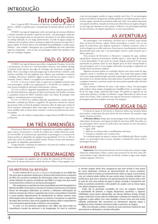 INTRODUÇÃO
                                                                                             criará	 um	 personagem	 usando	 as	 regras	 contidas	 neste	 livro.	 O	 seu	 personagem	

                                       Introdução
     Este	é	o	jogo	de	RPG	Dungeons		Dragons,	o	sistema	que	deu	origem	ao	
                                                                                             pode	ser	um	bárbaro	selvagem	das	vastidões	geladas	ou	um	ladino	perspicaz	e	de	ra-
                                                                                             ciocínio	rápido,	munido	de	uma	lâmina	ainda	mais	veloz.	Você	poderá	representar	
                                                                                             um	arqueiro	mortífero,	treinado	em	técnicas	de	sobrevivência	nas	regiões	selvagens,	
gênero	e	definiu	os	padrões	para	a	interpretação	da	fantasia	durante	mais	de	30	             ou	um	mago	que	dominou	as	artes	arcanas.	Conforme	o	seu	personagem	participa	
anos.                                                                                        de	mais	aventuras,	ele	adquire	experiência	e	se	torna	mais	poderoso.
     O	DD	é	um	jogo	de	imaginação,	onde	você	participa	de	aventuras	fabulosas	
e	missões	arriscadas	assumindo	o	papel	de	um	herói	–	um	personagem	criado	por	
você.	Seu	personagem	pode	ser	um	guerreiro	musculoso	ou	um	ladino	perspicaz,	                                                          AS AVENTURAS
um	 clérigo	 dedicado	 ou	 um	 mago	 poderosíssimo.	 Ao	 lado	 de	 alguns	 amigos	 de	            Seu	 personagem	 é	 um	 aventureiro,	um	 herói	 que	 se	envolveu	 numa	missão	
confiança,	ele	irá	explorar	ruínas	e	masmorras	repletas	de	monstros	em	busca	de	ri-          épica	em	busca	de	fortuna	e	glória.	Outros	personagens	se	unirão	a	ele,	em	um	
quezas	e	glória.	O	sistema	oferece	uma	infinidade	de	possibilidades	e	escolhas	quase	        grupo	 de	 aventureiros,	 para	 explorar	 masmorras	 e	 combater	 monstros,	 como	 os	
infinitas	–	mais	variadas	e	abrangentes	que	as	possibilidades	dos	mais	sofisticados	         terríveis	dragões	ou	os	trolls	carnívoros.	Estas	buscas	se	transformarão	em	histórias,	
jogos	de	computador	–	uma	vez	que	seu	personagem	poderá	fazer	qualquer	coisa	                determinadas	 pelas	 ações	 que	 o	 seu	 personagem	 executa	 e	 pelas	 situações	 que	 o	
que	você	conseguir	imaginar.                                                                 Mestre	apresenta.
                                                                                                  Uma	 aventura	 de	 Dungeons	 	 Dragons	 é	 composta	 de	 ação,	 combates	

                                                DD: O JOGO                                  espetaculares,	monstros	aterrorizantes,	desafios	épicos	e	vários	tipos	de	mistérios	
                                                                                             a	serem	desvendados.	O	que	existe	no	coração	daquela	masmorra?	O	que	estará	
      O	DD	é	um	jogo	de	fantasia	que	utiliza	a	imaginação.	Em	pane,	ele	envolve	            espreitando	 no	 próximo	 túnel	 ou	 atrás	 daquela	 poria	 de	 ferro?	 Interpretando	 os	
a	interpretação,	em	outra	ele	é	uma	brincadeira	narrativa,	mas	também	abrange	               seus	personagens,	você	e	os	seus	amigos	enfrentarão	esses	perigos	e	explorarão	um	
a	 intenção	social,	aspectos	dos	jogos	de	 estratégia,	sem	 mencionar	 as	jogadas	de	        mundo	inteiro	de	fantasia	medieval.
dados.	Você	e	seus	amigos	criam	personagens	que	se	desenvolvem	e	evoluem	a	cada	                  Algumas	aventuras	podem	ser	concluídas	durante	uma	única	sessão	de	jogo,	
aventura	concluída.	Um	dos	jogadores	será	o	Mestre,	que	controlará	os	monstros	              enquanto	 outras	 se	 estendem	 por	 muitas	 delas.	 Uma	 sessão	 dura	 quanto	 tempo	
e	inimigos,	descreverá	o	ambiente,	julgará	as	ações	com	base	nas	regras	e	criará	as	         você	e	seus	amigos	quiserem	jogar,	que	pode	compreender	um	período	curto	(como	
aventuras.	Juntos,	o	Mestre	e	os	jogadores	são	responsáveis	pelo	jogo.                       duas	horas)	ou	se	estender	durante	uma	tarde	inteira.	É	possível	interromper	o	jogo	
      O	Livro do Jogador	contém	todas	as	regras	que	os	jogadores	precisam	para	              a	qualquer	momento	e	continuar	a	partir	do	mesmo	ponto	quando	todos	estiverem	
criar	 personagens,	 escolher	 seus	 equipamentos	 e	 envolvê-los	 em	 combates,	 com	       reunidos	de	novo.
uma	extensa	variedade	de	adversários	sobrenaturais	e	míticos.                                     Cada	 aventura	 é	 diferente	 da	 outra.	 Cada	 missão	 é	 única.	 Seu	 personagem	
      O	Livro do Mestre,	adquirido	separadamente,	oferece	sugestões	para	os	Mes-             pode	explorar	ruínas	antigas,	protegidas	por	armadilhas	letais,	ou	investigar	a	tum-
tres.	Ele	inclui	diretrizes	e	tudo	que	um	Mestre	precisa	para	criar	desafios,	aventuras	     ba	 de	 um	 mago	 antigo,	 esquecido	 pelo	 tempo.	 Ele	 poderia	 se	 esgueirar	 até	 um	
e	 campanhas	 inteiras	 de	 DD,	 incluindo	 seções	 com	 classes	 de	 prestigio,	 itens	    castelo	para	espionar	o	inimigo	ou	enfrentar	o	toque	dilacerador	de	almas	de	um	
mágicos	e	recompensas	para	os	personagens.                                                   morto-vivo	terrível.	Tudo	é	possível	num	jogo	de	Dungeons		Dragons	e	o	seu	
      O	Livro dos Monstros,	também	adquirido	separadamente,	contém	material	                 personagem	pode	fazer	qualquer	coisa	que	você	imaginar.
destinado	e	utilizado	por	Mestres	e	jogadores.	Ele	apresenta	centenas	de	criaturas	
que	povoam	todos	os	níveis	de	qualquer	masmorra,	além	de	regras	para	criação	de	
novos	 monstros,	 informações	 sobre	 como	 jogar	 com	 personagens	 de	 raças	 inco-                                        COMO JOGAR DD
muns,	detalhes	sobre	as	táticas	dessas	criaturas	e	versões	mais	poderosas	dos	mons-               O	sistema	de	regras	de	Dungeons		Dragons	utiliza	uma	mecânica	básica	
tros	padrão.                                                                                 para	resolver	a	maior	parte	das	ações	dentro	de	uma	aventura.	Ela	mantém	o	jogo	
      Juntos,	estes	três	volumes	compreendem	as	regras	básicas	do	RPG	Dungeons	              rápido	e	bastante	intuitivo.
	Dragons.                                                                                        A Mecânica Básica: Sempre	que	seu	personagem	tentar	realizar	uma	ação	que	
                                                                                             tenha	chance	de	fracassar,	você	jogará	um	dado	de	vinte	faces	(d20).	Para	saber	se	o	

                         EM TRÊS DIMENSÕES                                                   seu	personagem	obteve	sucesso	na	tarefa	(atacar	um	monstro	ou	usar	uma	perícia,	
                                                                                             por	exemplo),	faça	o	seguinte:
     Dungeons		Dragons	é	um	jogo	de	imaginação,	mas	também	engloba	estra-                        • Jogue	1d20.
tégia	e	táticas.	As	miniaturas	e	a	matriz	de	combate	são	a	melhor	forma	de	visuali-               • Adicione	ou	subtraia	todos	os	modificadores	relevantes.
zar	uma	batalha.	As	miniaturas	que	representam	os	personagens	e	os	monstros	do	                   • Compare	o	resultado	com	o	número	alvo.
sistema	podem	ser	adquiridas	em	qualquer	loja	especializada.	O	Livro do Mestre	                   Se	o	resultado	igualar	ou	superar	o	número	alvo	(definido	pelo	Mestre	ou	pelas	
inclui	uma	matriz	de	combate	de	papel	comum.	Existem	versões	mais	resistentes,	              regras),	seu	personagem	obteve	sucesso.	Quando	o	resultado	for	menor,	então	o	
que	podem	ser	adquiridas	separadamente.                                                      personagem	fracassou.
     O	jogo	presume	a	utilização	de	miniaturas	e	da	matriz	de	combate	e	as	regras	
foram	criadas	sob	esta	perspectiva.                                                          AS REGRAS
                                                                                                  Importante: Você	não	precisa	decorar	esse	livro	inteiro	para	começar	a	jogar.	

                                  OS PERSONAGENS
                                                                                             Depois	do	compreender	o	básico,	comece	uma	aventura!	Use	este	livro	como	refe-
                                                                                             rencia	durante	o	jogo.	Quando	estiver	em	dúvida,	consulte	as	regras	mais	simples,	
   Os	personagens	dos	jogadores	são	as	estrelas	das	aventuras	de	Dungeons		                 continue	jogando	e	divirta-se.
Dragons,	da	mesma	forma	que	os	heróis	dos	livros	e	filmes.	Como	jogador,	você	


                                                                                            as versões antigas deste livro, assegure-se que esta revisão é uma prova
  OS MOTIVOS DA REVISÃO                                                                     de nossa dedicação continua ao aprimoramento de nossos produtos.
       O novo sistema de Dungeons		Dragons foi lançado no ano 2000. Nos                    Incluímos todas as erratas, os esclarecimentos sobre as regras e procuramos
  três anos que se passaram desde que o Sistema d20 revolucionou a indústria                criar um sistema ainda melhor do que existia antes. Contudo, também nos
  do RPG, nós reunimos toneladas de informações sobre como o jogo estava                    certificamos que este é somente um aprimoramento do Sistema d20, e não
  sendo utilizado. Os autores consideram que DD é um jogo vivo, que evolui                 se trata de uma nova edição do jogo. A edição revisada é compatível com
  constantemente conforme as aventuras prosseguem.                                          todos os produtos existentes e eles podem ser usados com as novas regras
       Nós analisamos as opiniões da maior quantidade possível de jogadores e               com alguns pequenos ajustes.
  Mestres de DD. Conversamos com eles em eventos, examinamos incontáveis                        Quais são as principais novidades do Livro do Jogador revisado?
  fóruns de mensagens dedicados ao sistema e coletamos informações de                       A quantidade de talentos e magias disponíveis aumentou e algumas
  diversos serviços de criticas e sugestões dos nossos consumidores, incluindo              habilidades novas foram adicionadas nas classes bárbaro, druida, monge,
  o nosso próprio departamento de atendimento ao cliente. Usamos estas                      ranger e feiticeiro. O livro todo foi melhorado e refinado, em respeito as suas
  informações para dar alguns retoques no sistema e incorporar as sugestões                 sugestões e para refletir com mais exatidão a forma como ele está sendo
  de todos. Nós ouvimos o que vocês, jogadores, tinham a dizer e respondemos                utilizado atualmente. Nós resumimos ou eliminamos algumas regras e
  com entusiasmo, aprimorando o sistema e seus produtos.                                    ampliamos outras. Também revisamos todas as perícias e as magias.
       Se esta é a sua primeira experiência com DD, seja bem-vindo ao                           Olhe com atenção e utilize o sistema em suas aventuras. Esperamos que
  maravilhoso mundo da aventura e da imaginação. Se você |á conhecia                        você aprecie as alterações e revisões efetuadas.




 