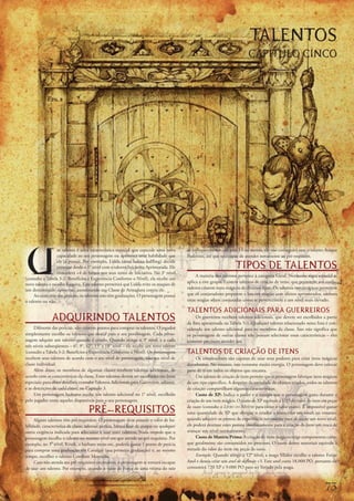 TALENTOS
                                                                                                                            CAPÍTULO CINCO




U
                  m	talento	é	uma	característica	especial	que	concede	uma	nova	           de	enfraquecimento	cair	para	13	ou	menos,	ele	não	conseguirá	usar	o	talento	Ataque	
                  capacidade	ao	seu	personagem	ou	aprimora	uma	habilidade	que	            Poderoso,	até	que	seja	capaz	de	atender	novamente	ao	pré-requisito.

                                                                                                                     TIPOS DE TALENTOS
                  ele	já	possui.	Por	exemplo,	Lidda	(uma	ladina	halfling)	decide	
                  começar	desde	o	1°	nível	com	o	talento	Iniciativa	Aprimorada.	Ele	
                  concederá	+4	de	bônus	nos	seus	testes	de	Iniciativa.	No	3°	nível	
                                                                                               A	maioria	dos	talentos	pertence	à	categoria	Geral.	Nenhuma	regra	especial	se	
(consulte	a	Tabela	3-2:	Benefícios	e	Experiência	Conforme	o	Nível),	ela	recebe	um	
                                                                                          aplica	a	este	grupo.	Existem	talentos	de	criação	de	itens,	que	permitem	aos	conju-
novo	talento	e	escolhe	Esquiva.	Este	talento	permitirá	que	Lidda	evite	os	ataques	de	
um	determinado	oponente,	aumentando	sua	Classe	de	Armadura	contra	ele.                    radores	criarem	itens	mágicos	de	diversos	tipos.	Os	talentos	metamágicos	permitem	
     Ao	contrário	das	perícias,	os	talentos	não	têm	graduações.	O	personagem	possui	      que	os	conjuradores	preparem	e	lancem	magias	com	efeitos	aprimorados,	embora	
o	talento	ou	não.                                                                         estas	magias	sejam	conjuradas	como	se	pertencessem	a	um	nível	mais	elevado.

                                                                                          TALENTOS ADICIONAIS PARA GUERREIROS
               ADQUIRINDO TALENTOS                                                             Os	guerreiros	recebem	talentos	adicionais,	que	devem	ser	escolhidos	a	partir	
                                                                                          da	lista	apresentada	na	Tabela	5-1.	Qualquer	talento	relacionado	nesta	lista	é	con-
     Diferente	das	perícias,	não	existem	pontos	para	comprar	os	talentos.	O	jogador	      siderado	um	talento	adicional	para	os	membros	da	classe.	Isso	não	significa	que	
simplesmente	escolhe	os	talentos	que	deseja	para	o	seu	personagem.	Cada	perso-            os	personagens	de	outras	classes	não	possam	selecionar	essas	características	–	eles	
nagem	adquire	um	talento	quando	é	criado.	Quando	atinge	o	3°	nível,	e	a	cada	             somente	precisam	atender	aos
três	níveis	subseqüentes	–	6°,	9°,	12°,	15°	e	18°	nível	–	ele	recebe	um	novo	talento	
(consulte	a	Tabela	3-2:	Benefícios	e	Experiência	Conforme	o	Nível).	Os	personagens	       TALENTOS DE CRIAÇÃO DE ITENS
recebem	seus	talentos	de	acordo	com	o	seu	nível	de	personagem,	não	seu	nível	de	               Os	conjuradores	são	capazes	de	usar	seus	poderes	para	criar	itens	mágicos	
classe	individual.                                                                        duradouros.	No	entanto,	isso	consome	muita	energia.	O	personagem	deve	colocar	
     Além	disso,	os	membros	de	algumas	classes	recebem	talentos	adicionais,	de	           pane	de	si	em	todos	os	objetos	que	encanta.
acordo	com	as	características	da	classe.	Estes	talentos	devem	ser	escolhidos	em	listas	        Um	talento	de	criação	de	item	permite	que	o	personagem	fabrique	itens	mágicos	
especiais;	para	obter	detalhes,	consulte	Talentos	Adicionais	para	Guerreiros,	adiante,	   de	um	tipo	específico.	A	despeito	da	variedade	de	objetos	criados,	todos	os	talentos	
e	as	descrições	de	cada	classe,	no	Capítulo	3.                                            de	criação	compartilham	algumas	características.
     Um	personagem	humano	recebe	um	talento	adicional	no	1°	nível,	escolhido	                  Custo	de	XP:	Indica	o	poder	e	a	energia	que	o	personagem	gasta	durante	a	
pelo	jogador	entre	aqueles	disponíveis	para	o	seu	personagem.                             criação	de	um	item	mágico.	O	custo	de	XP	equivale	a	1/25	do	valor	do	item	em	peças	

                                    PRÉ-REQUISITOS                                        de	ouro	(consulte	o	Livro do Mestre	para	obter	o	valor	exato).	É	impossível	gastar	
                                                                                          uma	quantidade	de	XP	que	obrigue	o	criador	a	retroceder	um	nível;	no	entanto,	
     Alguns	talentos	têm	pré-requisitos.	O	personagem	deve	possuir	o	valor	de	ha-         quando	adquirir	os	pontos	de	experiência	necessários	para	alcançar	um	novo	nível,	
bilidade,	característica	de	classe,	talento,	perícia,	bônus	base	de	ataque	ou	qualquer	   ele	poderá	destinar	estes	pontos	imediatamente	para	a	criação	do	item	em	troca	de	
outra	exigência	indicada	para	selecionar	e	usar	esses	talentos.	Nada	impede	que	o	        avançar	um	nível	normalmente.
personagem	escolha	o	talento	no	mesmo	nível	em	que	atende	ao	pré-requisito.	Por	               Custo	de	Matéria	Prima:	A	criação	de	itens	mágicos	exige	componentes	caros,	
exemplo,	no	3°	nível,	Krusk,	o	bárbaro	meio-orc,	poderia	gastar	1	ponto	de	perícia	       que	geralmente	são	consumidos	no	processo.	O	custo	destes	materiais	equivale	à	
para	comprar	uma	graduação	em	Cavalgar	(sua	primeira	graduação)	e,	ao	mesmo	              metade	do	valor	do	item	em	peças	de	ouro.
tempo,	escolher	o	talento	Combate	Montado.                                                     Exemplo:	Quando	atinge	o	12°	nível,	a	maga	Mialee	escolhe	o	talento	Forjar	
     Caso	não	atenda	aos	pré-requisitos	necessários,	o	personagem	se	tornará	incapaz	     Anel	e	deseja	criar	um	anel de deflexão	+3.	Este	anel	custa	18.000	PO,	portanto	ele	
de	usar	um	talento.	Por	exemplo,	quando	o	valor	de	Força	de	uma	vítima	do	raio	           consumirá	720	XP	e	9.000	PO	para	ser	forjado	pela	maga.



                                                                                                                                                                       7
 