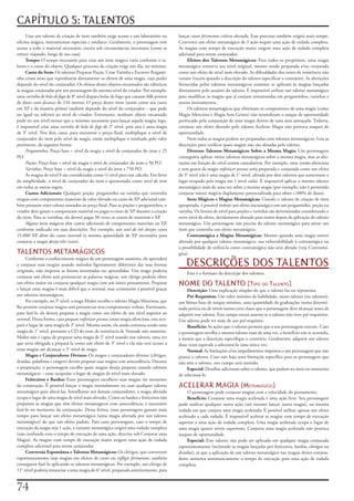 CAPÍTULO 5: TALENTOS
     Usar	um	talento	de	criação	de	item	também	exige	acesso	a	um	laboratório	ou	        lançar	curar	ferimentos	críticos	alterada.	Esse	processo	também	exigirá	mais	tempo.	
oficina	mágica,	instrumentos	especiais	e	similares.	Geralmente,	o	personagem	tem	       Converter	um	efeito	metamágico	de	1	ação	requer	uma	ação	de	rodada	completa.	
acesso	a	todo	o	material	necessário,	exceto	sob	circunstâncias	incomuns	(como	se	       As	magias	com	tempo	de	execução	maior	exigem	uma	ação	de	rodada	completa	
estiver	viajando,	longe	de	sua	casa).                                                   adicional	para	serem	conjuradas.
     Tempo:	O	tempo	necessário	para	criar	um	item	mágico	varia	conforme	o	ta-                Efeitos	dos	Talentos	Metamágicos:	Para	todos	os	propósitos,	uma	magia	
lento	e	o	custo	do	objeto.	Qualquer	processo	de	criação	exige	um	dia,	no	mínimo.        metamágica	conserva	seu	nível	original,	mesmo	sendo	preparada	e/ou	conjurada	
     Custo	do	Item:	Os	talentos	Preparar	Poção,	Criar	Varinha	e	Escrever	Pergami-       como	um	efeito	de	nível	mais	elevado.	As	dificuldades	dos	testes	de	resistência	não	
nho	criam	itens	que	reproduzem	diretamente	os	efeitos	de	uma	magia,	cujo	poder	         variam	(exceto	quando	a	descrição	do	talento	especificar	o	contrário).	As	alterações	
depende	do	nível	do	conjurador.	Os	efeitos	destes	objetos	encantados	são	idênticos	     fornecidas	pelos	talentos	metamágicos	somente	se	aplicam	às	magias	lançadas	
às	magias	conjuradas	por	um	personagem	do	mesmo	nível	do	criador.	Por	exemplo,	         diretamente	pelo	usuário	do	talento.	É	impossível	utilizar	um	talento	metamágico	
uma	varinha	de	bola	de	fogo	de	8°	nível	dispara	bolas	de	fogo	que	causam	8d6	pontos	    para	modificar	as	magias	que	já	estejam	armazenadas	em	pergaminhos,	varinhas	e	
de	dano	com	alcance	de	216	metros.	O	preço	destes	itens	(assim	como	seu	custo	          outros	instrumentos.
em	XP	e	da	matéria	prima)	também	depende	do	nível	do	conjurador	–	que	pode	                  Os	talentos	metamágicos	que	eliminam	os	componentes	de	uma	magia	(como	
ser	igual	ou	inferior	ao	nível	do	criador.	Entretanto,	nenhum	objeto	encantado	         Magia	Silenciosa	e	Magia	Sem	Gestos)	não	neutralizam	o	ataque	de	oportunidade	
pode	ter	um	nível	menor	que	o	mínimo	necessário	para	lançar	aquela	magia;	logo,	        provocado	pela	conjuração	de	uma	magia	dentro	de	uma	área	ameaçada.	Todavia,	
é	impossível	criar	uma	varinha	de	bola	de	fogo	de	2°	nível,	pois	esta	é	uma	magia	      conjurar	um	efeito	alterado	pelo	talento	Acelerar	Magia	não	provoca	ataques	de	
de	3°	nível.	Nos	dois	casos,	para	encontrar	o	preço	final,	multiplique	o	nível	de	      oportunidade.
conjurador	do	item	pelo	nível	da	magia,	então	multiplique	o	resultado	pelo	valor	            Nem	todas	as	magias	podem	ser	preparadas	com	talentos	metamágicos.	Leia	as	
pertinente,	da	seguinte	forma:                                                          descrições	para	verificar	quais	magias	não	são	afetadas	pelo	talento.
     Pergaminhos:	Preço	base	=	nível	da	magia	x	nível	de	conjurador	do	item	x	25	            Diversos	Talentos	Metamágicos	Sobre	a	Mesma	Magia:	Um	personagem	
PO.                                                                                     conseguiria	aplicar	vários	talentos	metamágicos	sobre	a	mesma	magia,	mas	as	alte-
     Poções:	Preço	base	=	nível	da	magia	x	nível	de	conjurador	do	item	x	50	PO.         rações	em	função	do	nível	seriam	cumulativas.	Por	exemplo,	uma	versão	silenciosa	
     Varinhas:	Preço	base	=	nível	da	magia	x	nível	do	item	x	750	PO.                    e	sem	gestos	da	magia	enfeitiçar	pessoas	seria	preparada	e	conjurada	como	um	efeito	
     As	magias	de	nível	0	são	consideradas	como	½	nível	para	esse	cálculo.	Em	favor	    de	3°	nível	(ela	é	uma	magia	de	1°	nível,	afetada	por	dois	talentos	que	aumentam	o	
da	simplicidade,	o	nível	de	conjurador	do	item	é	apresentado	como	nível	do	item	        lugar	ocupado	pela	magia	em	1	nível	cada).	É	impossível	aplicar	o	mesmo	talento	
em	todas	as	outras	regras.                                                              metamágico	mais	de	uma	vez	sobre	a	mesma	magia	(por	exemplo,	não	é	permitido	
     Custos	Adicionais:	Qualquer	poção,	pergaminho	ou	varinha	que	contenha	             conjurar	mísseis	mágicos	duplamente	potencializada	para	obter	+100%	de	dano).
magias	com	componentes	materiais	de	valor	elevado	ou	custo	de	XP	adicional	tam-              Itens	Mágicos	e	Magias	Metamágicas:	Usando	o	talento	de	criação	de	item	
bém	possuem	estes	valores	somados	ao	preço	final.	Para	as	poções	e	pergaminhos,	o	      apropriado,	é	possível	imbuir	um	efeito	metamágico	em	um	pergaminho,	poção	ou	
criador	deve	gastar	o	componente	material	ou	pagar	o	custo	de	XP	durante	a	criação	     varinha.	Os	limites	de	nível	para	poções	e	varinhas	são	determinados	considerando	o	
do	item.	Para	as	varinhas,	ele	deverá	pagar	50	vezes	os	custos	de	materiais	e	XP.       novo	nível	do	efeito,	devidamente	alterado	para	maior	depois	da	aplicação	do	talento	
     Alguns	itens	mágicos	têm	custos	adicionais	de	componentes	materiais	ou	XP,	        metamágico.	Um	personagem	não	precisa	do	talento	metamágico	para	ativar	um	
conforme	indicado	em	suas	descrições.	Por	exemplo,	um	anel	de	três	desejos	custa	       item	que	contenha	um	efeito	metamágico.
15.000	XP	além	do	custo	normal	(a	mesma	quantidade	de	XP	necessária	para	                    Contramágica	e	Magias	Metamágicas:	Mesmo	quando	uma	magia	estiver	
conjurar	a	magia	desejo	três	vezes).                                                    alterada	por	qualquer	talento	metamágico,	sua	vulnerabilidade	à	contramágica	ou	
                                                                                        a	possibilidade	de	utilizá-la	como	contramágica	não	será	afetada	(veja	Contramá-
TALENTOS METAMÁGICOS                                                                    gica).

                                                                                            DESCRIÇÕES DOS TALENTOS
     Conforme	o	conhecimento	mágico	de	um	personagem	aumenta,	ele	aprenderá	
a	conjurar	suas	magias	usando	métodos	ligeiramente	diferentes	das	suas	formas	
originais,	não	importa	se	foram	inventadas	ou	aprendidas.	Um	mago	poderia	
                                                                                            Esse	é	o	formato	da	descrição	dos	talentos.
conjurar	um	efeito	sem	pronunciar	as	palavras	mágicas,	um	clérigo	poderia	obter	
um	efeito	maior	ou	conjurar	qualquer	magia	com	um	único	pensamento.	Preparar	           NOME DO TALENTO [tiPo Do talento]
e	lançar	estas	magias	é	mais	difícil	que	o	normal,	mas	certamente	é	possível	graças	         Descrição:	Uma	explicação	simples	do	que	o	talento	faz	ou	representa.
aos	talentos	metamágicos.                                                                    Pré-Requisitos:	Um	valor	mínimo	de	habilidade,	outro	talento	(ou	talentos),	
     Por	exemplo,	no	3°	nível,	a	maga	Mialee	escolhe	o	talento	Magia	Silenciosa,	que	   um	bônus	base	de	ataque	mínimo,	uma	quantidade	de	graduações	numa	determi-
lhe	permite	conjurar	magias	sem	pronunciar	seus	componentes	verbais.	Entretanto,	       nada	perícia	ou	de	níveis	numa	certa	classe	que	o	personagem	deve	alcançar	antes	de	
para	fazê-lo	ela	deverá	preparar	a	magia	como	um	efeito	de	um	nível	superior	ao	        adquirir	este	talento.	Este	campo	estará	ausente	se	o	talento	não	tiver	pré-requisitos.	
normal.	Dessa	forma,	caso	prepare	enfeitiçar	pessoas	como	magia	silenciosa,	esta	ocu-   Um	talento	pode	ter	mais	de	um	pré-requisito.
pará	o	lugar	de	uma	magia	de	2°	nível.	Mesmo	assim,	ela	ainda	continua	sendo	uma	            Beneficio:	As	ações	que	o	talento	permite	que	o	seu	personagem	execute.	Caso	
magia	de	1°	nível,	portanto	a	CD	do	teste	de	resistência	de	Vontade	não	aumenta.	       o	personagem	escolha	o	mesmo	talento	mais	de	uma	vez,	o	benefício	não	se	acumula,	
Mialee	não	é	capaz	de	preparar	uma	magia	de	2°	nível	usando	esse	talento,	uma	vez	      a	menos	que	a	descrição	especifique	o	contrário.	Geralmente,	adquirir	um	talento	
que	seria	obrigada	a	prepará-la	como	um	efeito	de	3°	nível	e	ela	não	terá	acesso	a	     duas	vezes	equivale	a	selecioná-lo	uma	única	vez.
estas	magias	até	alcançar	o	5°	nível	de	mago.                                                Normal:	As	limitações	e/ou	impedimentos	impostos	a	um	personagem	que	não	
     Magos	e	Conjuradores	Divinos:	Os	magos	e	conjuradores	divinos	(clérigos,	          possui	o	talento.	Caso	não	haja	uma	limitação	específica	para	os	personagens	que	
druidas,	paladinos	e	rangers)	devem	preparar	suas	magias	com	antecedência.	Durante	     não	têm	o	talento,	este	campo	será	omitido.
a	preparação,	o	personagem	escolhe	quais	magias	deseja	preparar	usando	talentos	             Especial:	Detalhes	adicionais	sobre	o	talento,	que	podem	ser	úteis	no	momento	
metamágicos	–	estas	ocuparão	o	lugar	de	magias	de	nível	mais	elevado.                   de	selecioná-lo.
     Feiticeiros	e	Bardos:	Esses	personagens	escolhem	suas	magias	rio	momento	
da	conjuração.	É	possível	lançar	a	magia	normalmente	ou	usar	qualquer	talento	          ACELERAR MAGIA [metamágiCo]
metamágico	para	alterá-las.	Semelhante	aos	demais	conjuradores,	a	magia	alterada	            O	personagem	pode	conjurar	magias	com	a	velocidade	do	pensamento.
ocupa	o	lugar	de	uma	magia	de	nível	mais	elevado.	Como	os	bardos	e	feiticeiros	não	          Benefício:	Conjurar	uma	magia	acelerada	é	uma	ação	livre.	Seu	personagem	
preparam	as	magias	que	têm	efeitos	metamágicos	com	antecedência,	é	necessário	          pode	realizar	qualquer	outra	ação	(até	mesmo	lançar	outra	magia),	na	mesma	
fazê-lo	no	momento	da	conjuração.	Dessa	forma,	esses	personagens	gastam	mais	           rodada	em	que	conjura	uma	magia	acelerada.	É	possível	utilizar	apenas	um	efeito	
tempo	para	lançar	um	efeito	metamágico	(uma	magia	alterada	por	um	talento	              acelerado	a	cada	rodada.	É	impossível	acelerar	as	magias	com	tempo	de	execução	
metamágico)	do	que	um	efeito	padrão.	Para	esses	personagens,	caso	o	tempo	de	           superior	a	uma	ação	de	rodada	completa.	Uma	magia	acelerada	ocupa	o	lugar	de	
execução	da	magia	seja	1	ação,	a	variante	metamágica	exigirá	uma	rodada	completa	       uma	magia	quatro	níveis	superiores.	Conjurar	uma	magia	acelerada	não	provoca	
(não	confunda	com	o	tempo	de	execução	de	uma	ação,	descrito	sob	Conjurar	uma	           ataques	de	oportunidade.
Magia).	As	magias	com	tempo	de	execução	maior	exigem	uma	ação	de	rodada	                     Especial:	Este	talento	não	pode	ser	aplicado	em	qualquer	magia	conjurada	
completa	adicional	para	serem	conjuradas.                                               espontaneamente	(incluindo	as	magias	lançadas	por	feiticeiros,	bardos,	clérigos	ou	
     Conversão	Espontânea	e	Talentos	Metamágicos:	Os	clérigos,	que	convertem	           druidas),	já	que	a	aplicação	de	um	talento	metamágico	nas	magias	destes	conjura-
espontaneamente	suas	magias	em	efeitos	de	curar	ou	infligir	ferimentos,	também	         dores	aumenta	automaticamente	o	tempo	de	execução	para	uma	ação	de	rodada	
conseguem	fazê-lo	aplicando	os	talentos	metamágicos.	Por	exemplo,	um	clérigo	de	        completa.
11°	nível	poderia	renunciar	a	uma	magia	de	6°	nível,	preparada	anteriormente,	para	


7
 