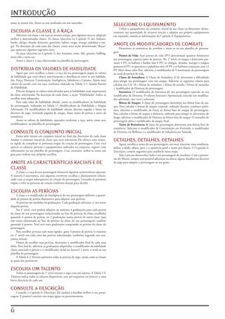 INTRODUÇÃO
some	os	outros	três.	Anote	os	seis	resultados	em	um	rascunho.
                                                                                             SELECIONE O EQUIPAMENTO
                                                                                                 Utilize	o	equipamento	do	conjunto	inicial	da	sua	classe	ou	determine	aleato-
ESCOLHA A CLASSE E A RAÇA                                                                    riamente	sua	quantidade	de	recursos	iniciais	e	adquira	seu	próprio	equipamento	
     Selecione	sua	classe	e	sua	raça	ao	mesmo	tempo,	pois	algumas	raças	se	adaptam	          em	separado,	usando	as	informações	do	Capítulo	8:	Equipamento.
melhor	à	determinadas	classes.	As	classes	(descritas	no	Capitulo	5)	são:	bárbaro,	
bardo,	clérigo,	druida,	feiticeiro,	guerreiro,	ladino,	mago,	monge,	paladino	e	ran-
ger.	Na	descrição	de	cada	uma	das	classes,	existe	uma	seção	denominada	“Raças”	              ANOTE OS MODIFICADORES DE COMBATE
que	apresenta	algumas	sugestões	úteis.                                                             Determine	as	estatísticas	de	combate	e	anote-as	na	sua	planilha	de	persona-
     As	raças	(descritas	no	Capítulo	2)	são:	humano,	anão,	elfo,	gnomo,	halfling,	           gem.
meio-elfo	e	meio-orc.                                                                              Pontos de Vida:	Seus	pontos	de	vida	(PV)	determinam	quantos	ferimentos	
     Anote	a	classe	e	a	raça	selecionadas	na	planilha	de	personagem.                         seu	personagem	suporta	antes	de	perecer.	No	1°	nível,	os	magos	e	feiticeiros	pos-
                                                                                             suem	4	PV;	os	ladinos	e	bardos	têm	6	PV;	os	clérigos,	druidas,	monges	e	rangers	
                                                                                             possuem	8	PV;	os	guerreiros	e	paladinos	têm	10	PV	e	os	bárbaros	começam	com	12	
DISTRIBUA OS VALORES DE HABILIDADE                                                           PV	Além	desse	valor	fixo,	adicione	o	modificador	de	Constituição	do	personagem	
      Agora	que	você	escolheu	a	classe	e	a	raça	do	seu	personagem,	pegue	os	valores	         ao	total	de	pontos	de	vida.
de	habilidade	que	você	obteve	anteriormente	e	distribua-os	entre	as	seis	habilida-                 Classe de Armadura:	 A	 Classe	 de	 Armadura	 (CA)	 determina	 a	 dificuldade	
des:	Força,	Destreza,	Constituição,	Inteligência,	Sabedoria	e	Carisma.	Ajuste	estes	         para	atingir	seu	personagem	com	um	ataque.	Adicione	os	seguintes	valores	para	
valores	de	acordo	com	sua	raça,	conforme	indicado	na	Tabela	2-1:	Ajustes	Raciais	            calcular	sua	CA:	10	+	bônus	de	armadura	+	bônus	de	escudo	+	bônus	de	tamanho	
de	Habilidade.                                                                               +	modificador	de	Destreza	do	personagem.
     Procure	designar	os	valores	mais	elevados	para	as	habilidades	mais	importantes	               Iniciativa: O	 modificador	 de	 Iniciativa	 do	 seu	 personagem	 equivale	 ao	 seu	
da	classe	selecionada.	Na	descrição	de	cada	classe,	a	seção	“Habilidades”	indica	as	         modificador	de	Destreza.	O	talento	Iniciativa	Aprimorada	concede	um	modifica-
escolhas	mais	adequadas.                                                                     dor	adicional,	caso	você	o	selecione.
     Para	 cada	 valor	 de	 habilidade	 obtido,	 anote	 os	 modificadores	 de	 habilidade	         Bônus de Ataque: A	classe	do	personagem	determina	seu	bônus	base	de	ata-
do	 personagem,	 indicados	 na	Tabela	 11	 Modificadores	 de	 Habilidade	 e	 Magias	         que.	Para	calcular	o	bônus	de	ataque	corporal,	utilizado	durante	combates	próxi-
Adicionais.	 Os	 modificadores	 de	 habilidade	 afetam	 diversas	 jogadas	 e	 lestes	 no	    mos,	adicione	o	modificador	de	Força	ao	bônus	base	de	ataque	do	personagem.	
decorrer	do	jogo,	incluindo	jogadas	de	ataque,	dano,	testes	de	perícia	e	testes	de	          Para	calcular	o	bônus	de	ataque	á	distância,	utilizado	para	atingir	os	adversários	de	
resistência.                                                                                 longe,	adicione	o	modificador	de	Destreza	ao	bônus	base	de	ataque.	O	tamanho	do	
      Anote	os	valores	de	habilidade,	ajustados	conforme	a	raça,	assim	como	seus	            personagem	afeta	o	modificador	de	ataque	final.
modificadores,	na	planilha	de	personagem.                                                          Testes de Resistência: A classe	do	personagem	determina	seus	bônus	base	de	
                                                                                             resistência.	Adicione	o	modificador	de	Constituição	em	Fortitude,	o	modificador	
CONSULTE O CONJUNTO INICIAL                                                                  de	Destreza	cm	Reflexos	e	o	modificador	de	Sabedoria	em	Vontade.
     Existe	pelo	menos	um	conjunto	inicial	no	final	das	descrições	de	cada	classe	
Analise	o	conjunto	inicial	da	classe	que	você	selecionou	Ele	oferece	uma	manei-              DETALHES, DETALHES, DETALHES
ra	rápida	de	completar	as	próximas	etapas	da	criação	de	personagem.	Caso	você	                    Agora,	escolha	o	nome	do	seu	personagem,	seu	sexo,	selecione	uma	tendência,	
aprecie	os	talentos,	perícias	e	equipamentos	indicados	no	conjunto,	registre	estas	          defina	a	idade,	altura,	peso	e	a	aparência	geral	e	assim	por	diante.	O	Capitulo	6:	
informações	na	sua	planilha	de	personagem.	Caso	contrário,	utilize-as	como	um	               Descrição,	contém	sugestões	para	auxiliá-lo	nessa	etapa.
guia	para	realizar	suas	próprias	escolhas.                                                        Não	é	preciso	desenvolver	lodo	o	seu	personagem	de	imediato.	Com	a	permis-
                                                                                             são	do	Mestre,	sempre	será	possível	adicionar	ou	alterar	alguns	detalhes	no	decorrer	
ANOTE AS CARACTERÍSTICAS RACIAIS E DE                                                        do	jogo	para	adaptar	o	personagem	ao	seu	gosto.

CLASSE
    A	classe	e	a	raça	do	seu	personagem	fornecem	algumas	características	especiais.	
A	maioria	é	automática,	mas	algumas	envolvem	escolhas	e	planejamento	relacio-
nado	com	as	etapas	subseqüentes	da	criação	do	personagem.	Consulte	as	próximas	
etapas	e	volte	ao	processo	de	criação	conforme	desejar	para	decidir.

ESCOLHA AS PERÍCIAS
     A	classe	e	o	modificador	de	Inteligência	do	seu	personagem	definem	a	quanti-
dade	de	pontos	de	perícia	disponíveis	para	adquirir	suas	perícias.
     As	perícias	são	medidas	em	graduações.	Cada	graduação	adiciona	+1	nos	testes	
daquela	perícia.
     No	1°	nível,	você	poderá	adquirir	no	máximo	4	graduações	para	cada	perícia	
da	classe	do	seu	personagem	(relacionadas	na	lista	de	perícias	da	classe	escolhida)	
gastando	4	pontos	de	perícia,	ou	2	graduações	numa	perícia	de	outra	classe	(que	
não	esteja	relacionada	na	lista	de	perícias	da	classe	do	seu	personagem)	também	
gastando	4	pontos.	Você	terá	mais	graduações	comprando	as	perícias	da	classe	do	
personagem.
     Para	escolher	perícias	com	mais	rapidez,	gaste	4	pontos	de	perícia	(o	máximo	
no	1°	nível)	em	cada	uma	das	perícias	selecionadas,	conforme	sugerido	nos	con-
juntos	iniciais.
     Depois	de	escolher	suas	perícias,	determine	o	modificador	final	de	cada	uma	
delas.	Para	fazê-lo,	adicione	as	graduações	adquiridas,	o	modificador	da	habilidade	
chave	associada	á	perícia	e	o	modificador	racial	(se	houver)	e	anote	o	total	na	sua	
planilha	de	personagem.
     A	Tabela	4-2:	Perícias	apresenta	todas	as	perícias	do	jogo,	assim	como	as	classes	
as	quais	elas	pertencem.

ESCOLHA UM TALENTO
    Todos	os	personagens	de	1°	nível	iniciam	o	jogo	com	um	talento.	A	Tabela	5-I:	
Talentos	indica	todos	os	talentos	disponíveis,	seus	pré-requisitos	(se	houver)	e	uma	
breve	descrição	de	cada	um.

CONSULTE A DESCRIÇÃO
    Consulte	o	Capítulo	6:	Descrição.	Ele	ajudará	a	detalhar	melhor	o	seu	perso-
nagem.	É	possível	concluir	essa	etapa	agora	ou	posteriormente.




 