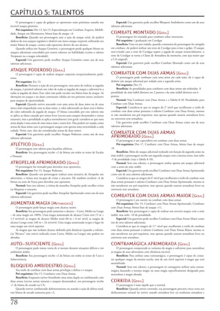 CAPÍTULO 5: TALENTOS
     O	personagem	é	capaz	de	golpear	os	oponentes	mais	próximos	usando	um	                    Especial:	Um	guerreiro	pode	escolher	Bloqueio	Ambidestro	como	um	de	seus	
incrível	ataque	giratório.                                                               talentos	adicionais.
     Pré-requisitos:	Des	13,	Int	13,	Especialização	em	Combate,	Esquiva,	Mobili-
dade,	Ataque	em	Movimento,	bônus	base	de	ataque	+4.                                      COMBATE MONTADO [geral]
     Benefício:	Quando	seu	personagem	usar	a	ação	de	ataque	total,	ele	poderá	                O	personagem	foi	treinado	para	combater	sobre	montarias.
abdicar	de	seus	ataques	regulares	e	desferir	um	único	ataque	corporal,	utilizando	seu	        Pré-requisito:	1	graduação	em	Cavalgar.
maior	bônus	de	ataque,	contra	cada	oponente	dentro	do	seu	alcance.                            Beneficio:	Uma	vez	por	rodada,	quando	a	montaria	do	personagem	for	atingida	
     Quando	utiliza	um	Ataque	Giratório,	o	personagem	perde	qualquer	bônus	ou	           em	combate,	ele	poderá	realizar	um	teste	de	Cavalgar	para	evitar	o	golpe.	O	ataque	
ataques	adicionais	concedidos	por	outros	talentos	ou	habilidades	(como	o	talento	        será	evitado	caso	o	teste	de	Cavalgar	supere	a	jogada	de	ataque	(essencialmente,	o	
Trespassar	ou	a	magia	velocidade).                                                       teste	de	Cavalgar	se	torna	a	Classe	de	Armadura	da	montaria,	caso	seja	maior	que	
     Especial:	Um	guerreiro	pode	escolher	Ataque	Giratório	como	um	de	seus	              a	CA	original).
talentos	adicionais.                                                                          Especial:	Um	guerreiro	pode	escolher	Combate	Montado	como	um	de	seus	
                                                                                         talentos	adicionais.
ATAQUE PODEROSO [geral]
     O	personagem	é	capaz	de	realizar	ataques	corporais	excepcionalmente	pode-           COMBATER COM DUAS ARMAS [geral]
rosos.                                                                                        O	personagem	pode	combater	com	uma	arma	em	cada	mão;	ele	é	capaz	de	
     Pré-requisito:	For	13.                                                              desferir	um	ataque	adicional	por	rodada	com	a	segunda	arma.
     Benefício:	Durante	a	ação	de	seu	personagem,	mas	antes	de	realizar	as	jogadas	           Pré-requisito:	Des	15.
de	ataque,	é	possível	subtrair	um	valor	de	todas	as	jogadas	de	ataque	e	adicioná-lo	a	        Beneficio:	As	penalidades	para	combater	com	duas	armas	são	reduzidas.	A	
todas	as	jogadas	de	dano.	Esse	valor	não	pode	exceder	seu	bônus	base	de	ataque.	As	      penalidade	da	mão	hábil	diminui	em	2	pontos	e	da	mão	inábil	diminui	em	6	
alterações	no	ataque	e	no	dano	continuam	válidas	até	seu	próximo	turno,	inclusive	       pontos.
para	ataques	de	oportunidade.                                                                 Normal:	Veja	Combater	com	Duas	Armas	e	a	Tabela	8-10:	Penalidades	para	
     Especial:	Quando	estiver	atacando	com	uma	arma	de	duas	mãos	ou	de	uma	              Combate	com	Duas	Armas.
única	mão	empunhada	com	as	duas	mãos,	o	valor	adicionado	ao	dano	será	o	dobro	                Especial:	Considera-se	que	os	rangers	de	2°	nível	que	escolheram	o	estilo	de	
do	valor	subtraído	da	jogada	de	ataque.	O	bônus	concedido	por	este	talento	não	          combate	com	duas	armas	possuam	o	talento	Combater	com	Duas	Armas,	mesmo	
se	aplica	ao	dano	causado	por	armas	leves	(exceto	para	ataques	desarmados	e	armas	       se	não	atenderem	aos	pré-requisitos,	mas	apenas	quando	usarem	armaduras	leves	
naturais),	mas	a	penalidade	se	aplica	normalmente	(em	geral,	considera-se	que	uma	       ou	estiverem	sem	armadura.
arma	dupla	é	uma	arma	de	uma	única	mão	e	outra	leve.	Elas	podem	ser	usadas	como	              Um	guerreiro	pode	escolher	Combater	com	Duas	Armas	como	um	de	seus	
armas	de	duas	mãos	caso	o	personagem	ataque	com	apenas	uma	extremidade	a	cada	           talentos	adicionais.
rodada.	Neste	caso,	elas	são	consideradas	armas	de	duas	mãos).
     Especial:	Um	guerreiro	pode	escolher	Ataque	Poderoso	como	um	de	seus	               COMBATER COM DUAS ARMAS
talentos	adicionais.                                                                     APRIMORADO [geral]
                                                                                               O	personagem	é	um	especialista	em	combate	com	duas	armas.
ATLÉTICO [geral]                                                                               Pré-requisitos:	Des	17,	Combater	com	Duas	Armas,	bônus	base	de	ataque	
    O	personagem	tem	talento	para	façanhas	atléticas.                                    +6.
    Benefício:	Seu	personagem	recebe	+2	de	bônus	em	todos	os	testes	de	Escalar	               Beneficio:	Além	do	ataque	adicional	realizado	em	função	da	segunda	arma	na	
e	Natação.                                                                               mão	inábil,	o	personagem	recebe	um	segundo	ataque	com	a	mesma	arma,	mas	sofre	
                                                                                         -5	de	penalidade	(veja	a	Tabela	8-10).
ATROPELAR APRIMORADO [geral]                                                                  Normal:	Sem	esse	talento,	o	personagem	realiza	apenas	um	ataque	adicional	
     O	personagem	foi	treinado	para	derrubar	seus	oponentes.                             com	a	arma	da	mão	inábil.
     Pré-requisitos:	For	13,	Ataque	Poderoso.                                                 Especial:	Um	guerreiro	pode	escolher	Combater	com	Duas	Armas	Aprimorado	
     Benefício:	Quando	seu	personagem	realizar	uma	tentativa	de	Atropelar	um	            como	um	de	seus	talentos	adicionais.
adversário,	a	vítima	será	incapaz	de	evitar	o	atacante.	Ele	também	receberá	+4	de	            Considera-se	que	os	rangers	de	6°	nível	que	escolheram	o	estilo	de	combate	com	
bônus	no	teste	de	Força	para	derrubar	esse	oponente.                                     duas	armas	possuam	o	talento	Combater	com	Duas	Armas	Aprimorado,	mesmo	se	
     Normal:	Sem	este	talento,	a	vítima	da	manobra	Atropelar	pode	escolher	evitar	       não	atenderem	aos	pré-requisitos,	mas	apenas	quando	usarem	armaduras	leves	ou	
ou	bloquear	o	atacante.                                                                  estiverem	sem	armadura.
     Especial:	Um	guerreiro	pode	escolher	Atropelar	Aprimorado	como	um	de	seus	
talentos	adicionais.                                                                     COMBATER COM DUAS ARMAS MAIOR [geral]
                                                                                              O	personagem	é	um	mestre	no	combate	com	duas	armas.
AUMENTAR MAGIA [metamágiCo]                                                                   Pré-requisitos:	Des	19,	Combater	com	Duas	Armas	Aprimorado,	Combater	
     O	personagem	pode	lançar	magia	com	alcance	maior.                                   com	Duas	Armas,	bônus	base	de	ataque	+11.
     Benefício:	Seu	personagem	pode	aumentar	o	alcance	–	Curto,	Médio	ou	Longo	               Benefício:	Seu	personagem	é	capaz	de	realizar	um	terceiro	ataque	com	a	mão	
–	de	uma	magia	em	100%.	Uma	magia	aumentada	de	alcance	Curto	terá	15	m	+	                inábil,	mas	sofre	-10	de	penalidade.
1,5	m/nível;	as	magias	de	alcance	Médio	terão	60	m	+	6	m/	nível;	as	magias	de	                Especial:	Um	guerreiro	pode	escolher	Combater	com	Duas	Armas	Maior	como	
alcance	Longo	terão	240	m	+	24	m/nível.	Uma	magia	aumentada	ocupa	o	lugar	de	            um	de	seus	talentos	adicionais.
uma	magia	um	nível	superior.                                                                  Considera-se	que	os	rangers	de	11°	nível	que	escolheram	o	estilo	de	combate	
     As	magias	que	não	tenham	alcance	definido	pela	distância	(quando	a	referên-         com	duas	armas	possuam	o	talento	Combater	com	Duas	Armas	Maior,	mesmo	se	
cia	“Alcance”	não	estiver	indicada	como	Curto,	Médio	ou	Longo)	não	podem	ser	            não	atenderem	aos	pré-requisitos,	mas	apenas	quando	usarem	armaduras	leves	ou	
afetadas.                                                                                estiverem	sem	armadura.

AUTO-SUFICIENTE [geral]                                                                  CONTRAMÁGICA APRIMORADA [geral]
    O	personagem	pode	tomar	conta	de	si	mesmo	durante	situações	difíceis	e	em	                O	personagem	compreende	as	variantes	da	magia	o	suficiente	para	neutralizar	
ambientes	áridos.                                                                        as	magias	de	seus	adversários	com	eficiência	incrível.
    Beneficio:	Seu	personagem	recebe	+2	de	bônus	em	todos	os	testes	de	Cura	e	                Benefício:	Para	utilizar	uma	contramágica,	o	personagem	é	capaz	de	conju-
Sobrevivência.                                                                           rar	qualquer	magia	da	mesma	escola,	mas	de	um	nível	superior	à	magia	que	será	
                                                                                         neutralizada.
BLOQUEIO AMBIDESTRO [geral]                                                                   Normal:	Sem	este	talento,	o	personagem	só	conseguiria	utilizar	uma	contra-
     Seu	estilo	de	combate	com	duas	armas	privilegia	a	defesa	e	o	ataque.                mágica	lançando	a	mesma	magia	ou	uma	magia	especificamente	designada	para	
     Pré-requisitos:	Des	15,	Combater	com	Duas	Armas.                                    neutralizar	a	magia	afetada.
     Benefício:	Enquanto	estiver	brandindo	uma	arma	dupla	ou	combatendo	com	
duas	armas	(exceto	armas	naturais	e	ataques	desarmados),	seu	personagem	recebe	          CORRIDA [geral]
+1	de	bônus	de	escudo	na	CA.                                                                  O	personagem	é	mais	rápido	que	o	normal.
     Quando	estiver	combatendo	defensivamente	ou	usando	a	ação	de	defesa	total,	              Benefício:	Quando	estiver	correndo,	seu	personagem	percorre	cinco	vezes	seu	
esse	bônus	de	escudo	aumenta	para	+2.                                                    deslocamento	normal	(se	estiver	usando	armadura	leve	ou	nenhuma	armadura	e	


7
 