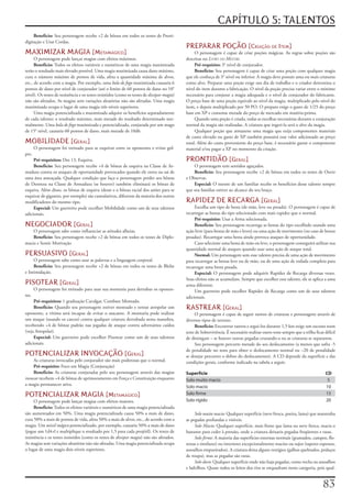 CAPÍTULO 5: TALENTOS
     Benefício:	Seu	personagem	recebe	+2	de	bônus	em	todos	os	testes	de	Presti-
digitação	e	Usar	Cordas.
                                                                                              PREPARAR POÇÃO [Criação De item]
MAXIMIZAR MAGIA [metamágiCo]                                                                       O	personagem	é	capaz	de	criar	poções	mágicas.	As	regras	sobre	poções	são	
      O	personagem	pode	lançar	magias	com	efeitos	máximos.                                    descritas	no	Livro do Mestre.
      Benefício:	Todos	os	efeitos	variáveis	e	numéricos	de	uma	magia	maximizada	                   Pré-requisito:	3°	nível	de	conjurador.
terão	o	resultado	mais	elevado	possível.	Uma	magia	maximizada	causa	dano	máximo,	                  Benefício:	Seu	personagem	é	capaz	de	criar	uma	poção	com	qualquer	magia	
cura	o	número	máximo	de	pontos	de	vida,	afeta	a	quantidade	máxima	de	alvos,	                  que	ele	conheça	de	3°	nível	ou	inferior.	A	magia	deve	possuir	uma	ou	mais	criaturas	
etc.,	de	acordo	com	a	magia.	Por	exemplo,	uma	bola	de	fogo	maximizada	causaria	6	             como	alvo.	Preparar	uma	poção	exige	um	dia	de	trabalho	e	o	criador	determina	o	
pontos	de	dano	por	nível	de	conjurador	(até	o	limite	de	60	pontos	de	dano	no	10°	             nível	do	item	durante	a	fabricação.	O	nível	da	poção	precisa	variar	entre	o	mínimo	
nível).	Os	testes	de	resistência	e	os	testes	resistidos	(como	os	testes	de	dissipar	magia)	   necessário	para	conjurar	a	magia	adequada	e	o	nível	de	conjurador	do	fabricante.	
não	são	afetados.	As	magias	sem	variações	aleatórias	não	são	afetadas.	Uma	magia	             O	preço	base	de	uma	poção	equivale	ao	nível	da	magia,	multiplicado	pelo	nível	do	
maximizada	ocupa	o	lugar	de	uma	magia	três	níveis	superiores.                                 item,	e	depois	multiplicado	por	50	PO.	O	preparo	exige	o	gasto	de	1/25	do	preço	
      Uma	magia	potencializada	e	maximizada	adquire	os	benefícios	separadamente	              base	em	XP	e	consome	metade	do	preço	de	mercado	em	matéria-prima.
de	cada	talento:	o	resultado	máximo,	mais	metade	do	resultado	determinado	nor-                     Quando	uma	poção	é	criada,	todas	as	escolhas	necessárias	durante	a	conjuração	
malmente.	Uma	bola	de	fogo	maximizada	e	potencializada,	conjurada	por	um	mago	                normal	da	magia	são	realizadas.	A	criatura	que	ingeri-la	será	o	alvo	da	magia.
de	15°	nível,	causaria	60	pontos	de	dano,	mais	metade	de	10d6.                                     Qualquer	poção	que	armazene	uma	magia	que	exija	componentes	materiais	
                                                                                              de	custo	elevado	ou	gasto	de	XP	também	possuirá	esse	valor	adicionado	ao	preço	
MOBILIDADE [geral]                                                                            total.	Além	do	custo	proveniente	do	preço	base,	é	necessário	gastar	o	componente	
       O	personagem	foi	treinado	para	se	esquivar	entre	os	oponentes	e	evitar	gol-            material	e/ou	pagar	a	XP	no	momento	da	criação.
pes.
     Pré-requisitos:	Des	13,	Esquiva.                                                         PRONTIDÃO [geral]
     Benefício:	Seu	personagem	recebe	+4	de	bônus	de	esquiva	na	Classe	de	Ar-                     O	personagem	tem	sentidos	aguçados.
madura	contra	os	ataques	de	oportunidade	provocados	quando	ele	entra	ou	sai	de	                   Benefício:	Seu	personagem	recebe	+2	de	bônus	em	todos	os	testes	de	Ouvir	
uma	área	ameaçada.	Qualquer	condição	que	faça	o	personagem	perder	seu	bônus	                  e	Observar.
de	Destreza	na	Classe	de	Armadura	(se	houver)	também	eliminará	os	bônus	de	                       Especial:	O	mestre	de	um	familiar	recebe	os	benefícios	desse	talento	sempre	
esquiva.	Além	disso,	os	bônus	de	esquiva	(desse	e	o	bônus	racial	dos	anões	para	se	           que	seu	familiar	estiver	ao	alcance	do	seu	braço.
esquivar	de	gigantes,	por	exemplo)	são	cumulativos,	diferente	da	maioria	dos	outros	
modificadores	do	mesmo	tipo.                                                                  RAPIDEZ DE RECARGA [geral]
     Especial:	Um	guerreiro	pode	escolher	Mobilidade	como	um	de	seus	talentos	                     Escolha	um	tipo	de	besta	(de	mão,	leve	ou	pesada).	O	personagem	é	capaz	de	
adicionais.                                                                                   recarregar	as	bestas	do	tipo	selecionado	com	mais	rapidez	que	o	normal.
                                                                                                   Pré-requisito:	Usar	a	Arma	selecionada.
NEGOCIADOR [geral]                                                                                 Benefício:	Seu	personagem	recarrega	as	bestas	do	tipo	escolhido	usando	uma	
    O	personagem	sabe	como	influenciar	as	atitudes	alheias.                                   ação	livre	(para	bestas	de	mão	e	leves)	ou	uma	ação	de	movimento	(no	caso	de	bestas	
    Benefício:	Seu	personagem	recebe	+2	de	bônus	em	todos	os	testes	de	Diplo-                 pesadas).	Recarregar	uma	besta	ainda	provoca	ataques	de	oportunidade.
macia	e	Sentir	Motivação                                                                           Caso	selecione	uma	besta	de	mão	ou	leve,	o	personagem	conseguirá	utilizar	sua	
                                                                                              quantidade	normal	de	ataques	quando	usar	uma	ação	de	ataque	total.
PERSUASIVO [geral]                                                                                 Normal:	Um	personagem	sem	esse	talento	precisa	de	uma	ação	de	movimento	
     O	personagem	sabe	como	usar	as	palavras	e	a	linguagem	corporal.                          para	recarregar	as	bestas	leve	ou	de	mão,	ou	de	uma	ação	de	rodada	completa	para	
     Benefício:	Seu	personagem	recebe	+2	de	bônus	em	todos	os	testes	de	Blefar	               recarregar	uma	besta	pesada.
e	Intimidação.                                                                                     Especial:	O	personagem	pode	adquirir	Rapidez	de	Recarga	diversas	vezes.	
                                                                                              Seus	efeitos	não	se	acumulam.	Sempre	que	escolher	esse	talento,	ele	se	aplica	a	uma	
PISOTEAR [geral]                                                                              arma	diferente.
       O	personagem	foi	treinado	para	usar	sua	montaria	para	derrubar	os	oponen-                   Um	guerreiro	pode	escolher	Rapidez	de	Recarga	como	um	de	seus	talentos	
tes.                                                                                          adicionais.
     Pré-requisitos:	1	graduação	Cavalgar,	Combate	Montado.
     Benefício:	Quando	seu	personagem	estiver	montado	e	tentar	atropelar	um	                  RASTREAR [geral]
oponente,	a	vítima	será	incapaz	de	evitar	o	atacante.	A	montaria	pode	realizar	                    O	personagem	é	capaz	de	seguir	rastros	de	criaturas	e	personagens	através	de	
um	ataque	(usando	os	cascos)	contra	qualquer	criatura	derrubada	nesta	manobra,	               diversos	tipos	de	terreno.
recebendo	+4	de	bônus	padrão	nas	jogadas	de	ataque	contra	adversários	caídos	                      Benefício:	Encontrar	rastros	e	segui-los	durante	1,5	km	exige	um	sucesso	num	
(veja	Atropelar).                                                                             teste	de	Sobrevivência.	É	necessário	realizar	outro	teste	sempre	que	a	trilha	ficar	difícil	
     Especial:	Um	guerreiro	pode	escolher	Pisotear	como	um	de	seus	talentos	                  de	distinguir	–	se	houver	outras	pegadas	cruzando-a	ou	as	criaturas	se	separarem.
adicionais.                                                                                        Seu	personagem	percorre	metade	do	seu	deslocamento	(a	menos	que	sofra	-5	
                                                                                              de	penalidade	no	teste	para	obter	o	deslocamento	normal	ou	–20	de	penalidade	
POTENCIALIZAR INVOCAÇÃO [geral]                                                               se	desejar	percorrer	o	dobro	do	deslocamento).	A	CD	depende	da	superfície	e	das	
     As	criaturas	invocadas	pelo	conjurador	são	mais	poderosas	que	o	normal.                  condições	gerais,	conforme	indicado	na	tabela	a	seguir.
     Pré-requisito:	Foco	em	Magia	(Conjuração)
     Benefício:	As	criaturas	conjuradas	pelo	seu	personagem	através	das	magias	               Superfície                                                                           CD
invocar	recebem	+4	de	bônus	de	aprimoramento	em	Força	e	Constituição	enquanto	                Solo muito macio                                                                      5
a	magia	permanecer	ativa.
                                                                                              Solo macio                                                                           10
POTENCIALIZAR MAGIA [metamágiCo]                                                              Solo firme                                                                           15
      O	personagem	pode	lançar	magias	com	efeitos	maiores.                                    Solo rígido                                                                          20
      Benefício:	Todos	os	efeitos	variáveis	e	numéricos	de	uma	magia	potencializada	
são	aumentados	em	50%.	Uma	magia	potencializada	causa	50%	a	mais	de	dano,	                         Solo muito macio:	Qualquer	superfície	(neve	fresca,	poeira,	lama)	que	mantenha	
cura	50%	a	mais	de	pontos	de	vida,	afeta	50%	a	mais	de	alvos,	etc.,	de	acordo	com	a	          as	pegadas	profundas	e	visíveis.
magia.	Um	míssil	mágico	potencializado,	por	exemplo,	causaria	50%	a	mais	de	dano	                  Solo Macio:	Qualquer	superfície,	mais	firme	que	lama	ou	neve	fresca,	macia	o	
(jogue	um	1d4+l	e	multiplique	o	resultado	por	1,5	para	cada	projétil).	Os	testes	de	          bastante	para	ceder	à	pressão,	onde	a	criatura	deixaria	pegadas	freqüentes	e	rasas.
resistência	e	os	testes	resistidos	(como	os	testes	de	dissipar	magia)	não	são	afetados.	           Solo	firme:	A	maioria	das	superfícies	externas	normais	(gramados,	campos,	flo-
As	magias	sem	variações	aleatórias	não	são	afetadas.	Uma	magia	potencializada	ocupa	          restas	e	similares)	ou	interiores	excepcionalmente	macios	ou	sujos	(tapetes	espessos,	
o	lugar	de	uma	magia	dois	níveis	superiores.                                                  assoalhos	empoeirados).	A	criatura	deixa	alguns	vestígios	(galhos	quebrados,	pedaços	
                                                                                              de	roupa),	mas	as	pegadas	são	raras.
                                                                                                   Solo duro:	Qualquer	superfície	onde	não	haja	pegadas,	como	rocha	ou	assoalhos	
                                                                                              e	ladrilhos.	Quase	todos	os	leitos	dos	rios	se	enquadram	nesta	categoria,	pois	qual-


                                                                                                                                                                                 
 