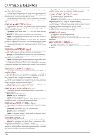 CAPÍTULO 5: TALENTOS
      O	personagem	pode	adquirir	esse	talento	diversas	vezes.	Sempre	que	o	escolher,	         Especial:	Os	bárbaros,	bardos,	clérigos,	druidas,	guerreiros,	paladinos	e	rangers	
ele	se	aplica	a	outra	arma	comum.                                                         sabem	usar	qualquer	escudo.	Eles	não	precisam	selecionar	esse	talento.
      Os	clérigos	que	escolhem	o	domínio	da	Guerra	recebem	automaticamente	o	
talento	Usar	Arma	Comum	relacionado	à	arma	predileta	da	sua	divindade	(caso	seja	         USAR ESCUDO DE CORPO [geral]
uma	arma	comum).	Eles	não	precisam	escolher	esse	talento.                                      O	personagem	sabe	usar	escudos	de	corpo.
      Quando	um	mago	ou	feiticeiro	conjura	a	magia	o	transformação de Tenser	sobre	            Pré-requisito:	Usar	Escudos.
si,	adquire	esse	talento	para	todas	as	armas	comuns	enquanto	a	magia	permanecer	               Benefício:	Seu	personagem	é	capaz	de	usar	escudos	de	corpo	e	sofrerá	somente	
ativa.                                                                                    as	penalidades	padrão	(veja	a	Tabela	7-6:	Armaduras	e	Escudos).
                                                                                               Normal:	Se	o	personagem	utiliza	um	escudo,	mas	não	recebeu	treina	mento	
USAR ARMAS EXÓTICAS [geral]                                                               adequado,	ele	sofrerá	a	penalidade	de	armadura	do	escudo	nas	jogadas	de	ataque	e	
     Escolha	um	tipo	de	arma	exótica,	como	mangual	atroz	ou	shuriken	(consulte	a	         nos	testes	de	perícia	que	exijam	movimentos,	inclusive	Cavalgar.
Tabela	7-5:	Armas,	para	obter	uma	relação	das	armas	exóticas).	O	personagem	sabe	              Especial:	Os	guerreiros	recebem	Usar	Escudo	de	Corpo	automaticamente	como	
combater	com	a	arma	selecionada.                                                          um	talento	adicional.	Eles	não	precisam	selecioná-lo.
     Pré-requisito:	Bônus	base	de	ataque	+1	(e	For	13	para	espada	bastarda	e	
machado	de	guerra	anão).                                                                  VITALIDADE [geral]
     Beneficio:	Seu	personagem	ataca	normalmente	com	a	arma	escolhida.                         O	personagem	é	mais	vigoroso	que	o	normal.
     Normal:	Um	personagem	empunhando	uma	arma	que	não	saiba	usar	sofre	-4	                    Benefício:	Seu	personagem	recebe	+3	pontos	de	vida.
de	penalidade	nas	jogadas	de	ataque.                                                           Especial:	O	personagem	pode	escolher	esse	talento	diversas	vezes.	Seus	efeitos	
     Especial:	O	personagem	pode	adquirir	esse	talento	diversas	vezes.	Sempre	que	        se	acumulam.
o	escolher,	ele	se	aplica	a	outra	arma	exótica.	Esse	talento,	quando	aplicado	à	espada	
bastarda	e	ao	machado	de	guerra	anão,	terá	o	pré-requisito	adicional	For	13.              VONTADE DE FERRO [geral]
     Um	guerreiro	pode	escolher	Usar	Arma	Exótica	como	um	de	seus	talentos	                   A	vontade	do	personagem	é	muito	superior	ao	normal.
adicionais.                                                                                   Benefício:	Seu	personagem	recebe	+2	de	bônus	em	todos	os	testes	de	resistência	
                                                                                          de	Vontade.
USAR ARMAS SIMPLES [geral]
      O	personagem	sabe	usar	todas	as	variedades	de	armas	simples	em	combate	
(consulte	a	Tabela	7-5:	Armas,	para	obter	uma	relação	das	armas	simples).
      Beneficio:	Seu	personagem	ataca	normalmente	com	qualquer	arma	simples.
      Normal:	Um	personagem	empunhando	uma	arma	que	não	saiba	usar	sofre	–4	
de	penalidade	nas	jogadas	de	ataque.
      Especial:	Todos	os	personagens,	exceto	druidas,	monges,	ladinos	e	magos,	sabem	
usar	todas	as	armas	simples.	Eles	não	precisam	selecionar	esse	talento.
      Quando	um	mago	ou	feiticeiro	conjura	a	magia	a	transformação	de	Tenser	sobre	
si,	adquire	esse	talento	para	todas	as	armas	simples	enquanto	a	magia	permanecer	
ativa.

USAR ARMADURA (LEVE) [geral]
    O	personagem	foi	treinado	para	usar	armaduras	leves	(consulte	a	Tabela	7-6:	
Armaduras	e	Escudos).
    Benefício:	Quando	estiver	usando	qualquer	armadura	leve,	a	penalidade	de	
armadura	do	equipamento	somente	afetará	os	testes	de	Equilíbrio,	Escalar,	Arte	da	
Fuga,	Esconder-se,	Saltar,	Furtividade,	Prestidigitação	e	Acrobacia.
    Normal:	Se	o	personagem	utiliza	uma	armadura,	mas	não	recebeu	treinamento	
adequado,	ele	sofrerá	a	penalidade	desta	armadura	nas	jogadas	de	ataque	e	nos	testes	
de	perícia	que	exijam	movimentos,	inclusive	Cavalgar.
    Especial:	Todas	as	classes	–	exceto	magos,	feiticeiros	e	monges	sabem	usar	
armaduras	leves.	Eles	não	precisam	selecionar	esse	talento.

USAR ARMADURA (MÉDIA) [geral]
     O	personagem	foi	treinado	para	usar	armaduras	médias	(consulte	a	Tabela	7-6:	
Armaduras	e	Escudos).
     Pré-requisito:	Usar	Armadura	(leve),
     Beneficio:	Veja	Usar	Armadura	(leve).
     Normal:	Veja	Usar	Armadura	(leve).
     Especial:	Os	guerreiros,	bárbaros,	paladinos,	clérigos,	druidas	e	bardos	sabem	
usar	armaduras	médias.	Eles	não	precisam	selecionar	esse	talento.

USAR ARMADURA (PESADA) [geral]
     O	personagem	foi	treinado	para	usar	pesadas	(consulte	a	Tabela	7-6:	Armaduras	
e	Escudos).
     Pré-requisito:	Usar	Armadura	(leve),	Usar	Armadura	(média).
     Beneficio:	Veja	Usar	Armadura	(leve).
     Normal:	Veja	Usar	Armadura	(leve).
     Especial:	Os	guerreiros,	paladinos	e	clérigos	sabem	usar	armaduras	pesadas.	
Eles	não	precisam	selecionar	esse	talento.

USAR ESCUDO [geral]
     O	personagem	sabe	usar	escudos	pequenos	e	grandes,	assim	como	o	broquel.
     Benefício:	Seu	personagem	é	capaz	de	usar	escudos	e	sofrerá	somente	as	pena-
lidades	padrão	(consulte	a	Tabela	7-6:	Armaduras	e	Escudos).
     Normal:	Se	o	personagem	utiliza	um	escudo,	mas	não	recebeu	treinamento	
adequado,	ele	sofrerá	a	penalidade	armadura	do	escudo	nas	jogadas	de	ataque	e	nos	
testes	de	perícia	que	exijam	movimentos,	inclusive	Cavalgar.




 