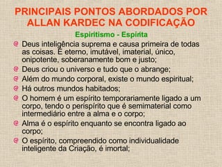PRINCIPAIS PONTOS ABORDADOS POR ALLAN KARDEC NA CODIFICAÇÃO Espiritismo - Espírita Deus inteligência suprema e causa primeira de todas as coisas. É eterno, imutável, imaterial, único, onipotente, soberanamente bom e justo; Deus criou o universo e tudo que o abrange; Além do mundo corporal, existe o mundo espiritual; Há outros mundos habitados; O homem é um espírito temporariamente ligado a um corpo, tendo o perispírito que é semimaterial como intermediário entre a alma e o corpo;  Alma é o espírito enquanto se encontra ligado ao corpo;  O espírito, compreendido como individualidade inteligente da Criação, é imortal;   
