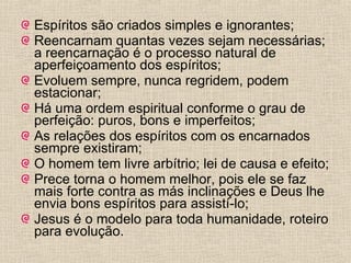 Espíritos são criados simples e ignorantes; Reencarnam quantas vezes sejam necessárias; a reencarnação é o processo natural de aperfeiçoamento dos espíritos;  Evoluem sempre, nunca regridem, podem estacionar; Há uma ordem espiritual conforme o grau de perfeição: puros, bons e imperfeitos; As relações dos espíritos com os encarnados sempre existiram; O homem tem livre arbítrio; lei de causa e efeito; Prece torna o homem melhor, pois ele se faz mais forte contra as más inclinações e Deus lhe envia bons espíritos para assistí-lo; Jesus é o modelo para toda humanidade, roteiro para evolução. 