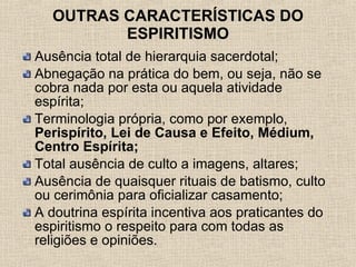 OUTRAS CARACTERÍSTICAS DO ESPIRITISMO Ausência total de hierarquia sacerdotal;  Abnegação na prática do bem, ou seja, não se cobra nada por esta ou aquela atividade espírita;  Terminologia própria, como por exemplo,  Perispírito, Lei de Causa e Efeito, Médium, Centro Espírita; Total ausência de culto a imagens, altares; Ausência de quaisquer rituais de batismo, culto ou cerimônia para oficializar casamento;  A doutrina espírita incentiva aos praticantes do espiritismo o respeito para com todas as religiões e opiniões. 