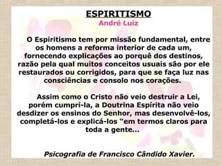 ESPIRITISMO André Luiz   O Espiritismo tem por missão fundamental, entre os homens a reforma interior de cada um, fornecendo explicações ao porquê dos destinos, razão pela qual muitos conceitos usuais são por ele restaurados ou corrigidos, para que se faça luz nas consciências e consolo nos corações.    Assim como o Cristo não veio destruir a Lei, porém cumprí-la, a Doutrina Espírita não veio desdizer os ensinos do Senhor, mas desenvolvê-los, completá-los e explicá-los “em termos claros para toda a gente...      Psicografia de Francisco Cândido Xavier. 