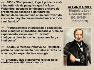1855 - "Compreendi, logo à primeira vista a importância da pesquisa que iria fazer. Vislumbrei naqueles fenômenos a chave do problema do passado e do futuro da Humanidade, tão confuso e tão controvertido, a solução daquilo que eu havia buscado toda a minha vida”.  Profundamente interessado e com sólida base científica e filosófica, mudaria o rumo do experimento, raciocinou: “ Um efeito inteligente deve ter como causa uma força inteligente”. Adotou o método-intuitivo de Pestalozzi, partiu do conhecimento dos fatos através da observação, experiência e analogia.  Enfatizou que é preferível rejeitar nove verdades a aceitar uma mentira.   ALLAN KARDEC Hippolyte Leon Denizard Rivail (03/10/1804 - 31/03/1869)   