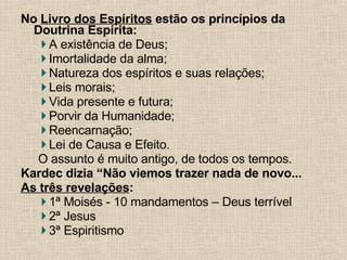 No  Livro dos Espíritos  estão os princípios da Doutrina Espírita: A existência de Deus;  Imortalidade da alma; Natureza dos espíritos e suas relações; Leis morais; Vida presente e futura; Porvir da Humanidade; Reencarnação;  Lei de Causa e Efeito. O assunto é muito antigo, de todos os tempos. Kardec dizia “Não viemos trazer nada de novo... As três revelações : 1ª Moisés - 10 mandamentos – Deus terrível 2ª Jesus  3ª Espiritismo 