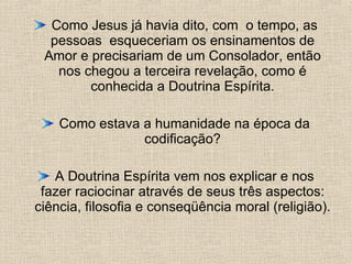 Como Jesus já havia dito, com  o tempo, as pessoas  esqueceriam os ensinamentos de Amor e precisariam de um Consolador, então nos chegou a terceira revelação, como é conhecida a Doutrina Espírita. Como estava a humanidade na época da codificação? A Doutrina Espírita vem nos explicar e nos fazer raciocinar através de seus três aspectos: ciência, filosofia e conseqüência moral (religião).  