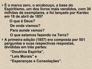 É o marco zero, o arcabouço, a base do Espiritismo, um dos livros mais vendidos, com 30 milhões de exemplares, e foi lançado por Kardec em 18 de abril de 1857 O que é Deus?  De onde viemos?  Para aonde vamos?  O que estamos fazendo na Terra?  A primeira edição (1857) era composta por 501 perguntas e suas respectivas respostas, divididas em três partes:  “ Doutrina Espírita”,  “ Leis Morais” e  “ Esperanças e Consolações”. 