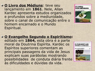 O Livro dos Médiuns : teve seu lançamento em  1861 . Nele, Allan Kardec apresenta estudos organizados e profundos sobre a mediunidade, sobre o canal de comunicação entre o homem encarnado e o Mundo Espiritual. O Evangelho Segundo o Espiritismo :  editado em  1864,  esta obra é a parte   moral da Doutrina Espírita. Kardec os Espíritos superiores comentam as principais passagens da vida de Jesus   explicam suas parábolas mostrando  possibilidades  de conduta diária frente às dificuldades e dúvidas da vida.   