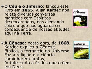 O Céu e o Inferno : lançou este livro em  1865 . Allan Kardec nos relata diversas conversas mantidas com Espíritos desencarnados, nos alertando sobre o que nos aguarda em conseqüência de nossas atitudes aqui na Terra.   A Gênese : nesta obra, de  1868 ,  Kardec explica a Gênesis Bíblica,   a formação do Universo. Faz a   religião e a ciência caminharem juntas, fortalecendo a fé dos que crêem em Deus. 
