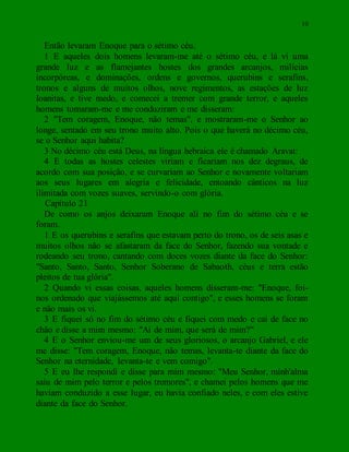 10
Então levaram Enoque para o sétimo céu.
1 E aqueles dois homens levaram-me até o sétimo céu, e lá vi uma
grande luz e as flamejantes hostes dos grandes arcanjos, milícias
incorpóreas, e dominações, ordens e governos, querubins e serafins,
tronos e alguns de muitos olhos, nove regimentos, as estações de luz
Ioanitas, e tive medo, e comecei a tremer com grande terror, e aqueles
homens tomaram-me e me conduziram e me disseram:
2 "Tem coragem, Enoque, não temas", e mostraram-me o Senhor ao
longe, sentado em seu trono muito alto. Pois o que haverá no décimo céu,
se o Senhor aqui habita?
3 No décimo céu está Deus, na língua hebraica ele é chamado Aravat:
4 E todas as hostes celestes viriam e ficariam nos dez degraus, de
acordo com sua posição, e se curvariam ao Senhor e novamente voltariam
aos seus lugares em alegria e felicidade, entoando cânticos na luz
ilimitada com vozes suaves, servindo-o com glória.
Capítulo 21
De como os anjos deixaram Enoque ali no fim do sétimo céu e se
foram.
1 E os querubins e serafins que estavam perto do trono, os de seis asas e
muitos olhos não se afastaram da face do Senhor, fazendo sua vontade e
rodeando seu trono, cantando com doces vozes diante da face do Senhor:
"Santo, Santo, Santo, Senhor Soberano de Sabaoth, céus e terra estão
pleitos de tua glória".
2 Quando vi essas coisas, aqueles homens disseram-me: "Enoque, foi-
nos ordenado que viajássemos até aqui contigo", e esses homens se foram
e não mais os vi.
3 E fiquei só no fim do sétimo céu e fiquei com medo e caí de face no
chão e disse a mim mesmo: "Ai de mim, que será de mim?"
4 E o Senhor enviou-me um de seus gloriosos, o arcanjo Gabriel, e ele
me disse: "Tem coragem, Enoque, não temas, levanta-te diante da face do
Senhor na eternidade, levanta-te e vem comigo".
5 E eu lhe respondi e disse para mim mesmo: "Meu Senhor, minh'alma
saiu de mim pelo terror e pelos tremores", e chamei pelos homens que me
haviam conduzido a esse lugar, eu havia confiado neles, e com eles estive
diante da face do Senhor.
 