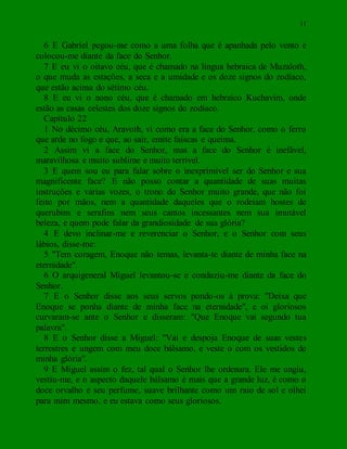 11
6 E Gabriel pegou-me como a uma folha que é apanhada pelo vento e
colocou-me diante da face do Senhor.
7 E eu vi o oitavo céu, que é chamado na língua hebraica de Muzaloth,
o que muda as estações, a seca e a umidade e os doze signos do zodíaco,
que estão acima do sétimo céu.
8 E eu vi o nono céu, que é chamado em hebraico Kuchavim, onde
estão as casas celestes dos doze signos do zodíaco.
Capítulo 22
1 No décimo céu, Aravoth, vi como era a face do Senhor, como o ferro
que arde no fogo e que, ao sair, emite faíscas e queima.
2 Assim vi a face do Senhor, mas a face do Senhor é inefável,
maravilhosa e muito sublime e muito terrível.
3 E quem sou eu para falar sobre o inexprimível ser do Senhor e sua
magnificente face? E não posso contar a quantidade de suas muitas
instruções e várias vozes, o trono do Senhor muito grande, que não foi
feito por mãos, nem a quantidade daqueles que o rodeiam hostes de
querubins e serafins nem seus cantos incessantes nem sua imutável
beleza, e quem pode falar da grandiosidade de sua glória?
4 E devo inclinar-me e reverenciar o Senhor, e o Senhor com seus
lábios, disse-me:
5 "Tem coragem, Enoque não temas, levanta-te diante de minha face na
eternidade".
6 O arquigeneral Miguel levantou-se e conduziu-me diante da face do
Senhor.
7 E o Senhor disse aos seus servos pondo-os à prova: "Deixa que
Enoque se ponha diante de minha face na eternidade", e oi gloriosos
curvaram-se ante o Senhor e disseram: "Que Enoque vai segundo tua
palavra".
8 E o Senhor disse a Miguel: "Vai e despoja Enoque de suas vestes
terrestres e ungem com meu doce bálsamo, e veste o com os vestidos de
minha glória".
9 E Miguel assim o fez, tal qual o Senhor lhe ordenara. Ele me ungiu,
vestiu-me, e o aspecto daquele bálsamo é mais que a grande luz, é como o
doce orvalho e seu perfume, suave brilhante como um raio de sol e olhei
para mim mesmo, e eu estava como seus gloriosos.
 