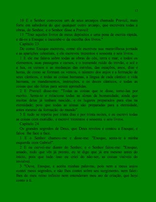 12
10 E o Senhor convocou um de seus arcanjos chamado Pravuil, mais
forte em sabedoria do que qualquer outro arcanjo, que escrevera todas a
obras, do Senhor, e o Senhor disse a Pravuil:
11 "Traz aqueles livros de meus depósitos e uma pena de escrita rápida,
e dá-os a Enoque e incumbe-o da escolha dos livros."
Capítulo 23
De como Enoque escreveu, como ele escreveu sua maravilhosa jornada
e as aparições celestiais, e ele escreveu trezentos e sessenta e seis livros.
1 E ele me falava sobre todas as obras do céu, terra e mar, e todos os
elementos, suas passagens e cursos, e o tremendo ruído do trovão, o sol e
a lua, os cursos e as mudanças das estrelas, das estações, anos, dias e
horas, de como se formam os ventos, o número dos anjos e a formação de
seus cânticos, e todas as coisas humanas, a língua de cada cântico e vida
humana, os mandamentos, instruções, e os doces cânticos, e todas as
coisas que são feitas para serem aprendidas.
2 E Pravuil disse-me: "Todas as coisas que te disse, temo-las por
escrito. Senta-te e relaciona todas as almas da humanidade, ainda que
muitas delas já tenham nascido, e os lugares preparados para elas na
eternidade; pois que todas as almas são preparadas para a eternidade,
antes mesmo da formação do mundo".
3 E tudo se repetiu por trinta dias e por trinta noites, e eu escrevi todas
as coisas com exatidão, e escrevi trezentos e sessenta e seis livros.
Capítulo 24
Os grandes segredos de Deus, que Deus revelou e contou a Enoque, e
falou lhe face a face.
1 E o Senhor chamou-me e disse-me: "Enoque, senta-te à minha
esquerda com Gabriel".
2 E eu curvei-me diante do Senhor, e o Senhor falou-me: "Enoque,
amado, tudo que vês já pronto, eu te digo que já era mesmo antes do
início, pois que tudo isso eu criei do não-ser, as coisas visíveis do
invisível.
3 "Ouve, Enoque, e aceita minhas palavras, pois nem a meus anjos
contei meus segredos, e não lhes contei sobre seu surgimento, nem falei-
lhes do meu reino infinito nem entenderam meu ato de criação, que hoje
conto a ti.
 