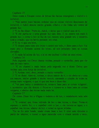 13
Capítulo 25
Deus conta a Enoque como de trevas tão baixas emergiram o visível e o
invisível.
1 "Nas partes mais baixas, ordenei que as coisas visíveis descessem do
invisível, e Adoil desceu muito grande, olhei-o e ele tinha um ventre de
grande luz.
2 "E eu lhe disse: `Parte-te, Adoil, e deixa que o visível saia de ti.
3 "E ele partiu-se e uma grande luz saiu dele. E eu .estava em meio à
grande luz; e como a luz se faz da luz, nasceu uma grande era, e mostrou
toda a criação, que eu havia pensado em criar.
4 "E eu vi que era bom.
5 "E dispus para mim um trono e sentei-me nele, e disse para a luz: Vai
mais alto e firmaste acima do trono, sê um princípio para as coisas
elevadas.
6 "E nada há acima da luz, e aí eu me inclinei e olhei de meu trono.
Capítulo 26
Pela segunda vez Deus chama Archas, pesado e vermelho, para que ele
saia do mais baixo.
1 "E eu chamei o mais baixo pela segunda vez e disse: Deixa que
Archas saia com força do invisível.
2 "E Archas veio, duro, pesado e muito vermelho.
3 "E eu disse: Abre-te, Archas, e deixa nascer de ti, e ele abriu-se e uma
era nasceu, muito grande e muito escura, causando a criação de todas as
coisas mais vulgares, e que vi que era bom e disse-lhe:
4 'Vai para baixo e estabelece-te, torna-te base para as coisas vulgares',
e aconteceu que ele desceu e fixou-se e tornou-se a base para as coisas
vulgares, e abaixo das trevas nada mais há.
Capítulo 27
De como Deus fez a d'água e rodeou-a de luz, e estabeleceu nela sete
ilhas.
1 "E ordenei que fosse retirado da luz e das trevas, e disse: Torna-te
espesso, e assim foi, e o espalhei com a luz, e ele tornou-se água, e o
espalhei nas trevas, abaixo da luz, e tornei as águas sólidas.
"Eu as fiz sem fundo, tendo como base a luz. E criei sete círculos a
partir do interior, e tornei a água parecida com o cristal úmido e seco,
 