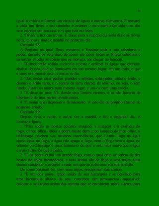 14
igual ao vidro e formei um círculo de águas e outros elementos. E mostrei
a cada um deles o seu caminho e ordenei o movimento de cada uma das
sete estrelas em seu céu, e vi que isto era bom.
2 "Dividi a luz das trevas. E disse para a luz que ela seria dia e as trevas
noite, e houve noite e manhã no primeiro dia.
Capítulo 28
A Semana na qual Deus mostrou a Enoque toda a sua sabedoria e
poder, durante os sete dias, de como ele criou todas as forças celestiais e
terrestres e todas as coisas que se movem, até chegar ao homem.
1 "Tornei então sólido o circulo celeste e ordenei às águas que estavam
abaixo do céu, que se juntassem em um mesmo lugar, em um todo, e que
o caos se tornasse seco, e assim se fez.
2 "Das ondas criei pedras grandes e sólidas, e da pedra juntei o árido, e
chamei o árido terra, e o centro da terra chamei de abismo, ou seja, o sem
fundo. Juntei os mares num mesmo lugar, e uni-os com uma cadeia.
3 "E disse ao mar: Vê, donde teus limites eternos, e tu não haverás de
libertar-te de tuas partes constituintes.
4 "E assim criei depressa o firmamento. A este dia eu próprio chamei de
primeiro criado."
Capítulo 29
Depois veio a noite, e outra vez a manhã, e foi o segundo dia. A
Essência Ígnea.
1 "Para todas as hostes celestes imaginei a imagem e a essência do
fogo, e meu olhar olhou a pedra muito dura e, do lampejo do meu olhar, o
relâmpago recebeu sua natureza maravilhosa, que é tanto fogo na água
como água no fogo, a água não apaga o fogo, nem o fogo seca a água, no
entanto o relâmpago é mais luminoso do que o sol, mais suave que a água
e mais firme do que a pedra.
2 "E da pedra extraí um grande fogo, com o qual criei as ordens de dez
hostes de anjos incorpóreos, e suas armas são de fogo e seus trajes, uma
chama candente, e ordenei a cada um que se colocasse em sua posição.
De como Satanail foi, com seus anjos, precipitado das alturas
3 "E um dos anjos, tendo saído de sua hierarquia e se desviado para
uma hierarquia abaixo da sua, concebeu um pensamento impossível:
colocar o seu trono acima das nuvens que se encontram sobre a terra, para
 