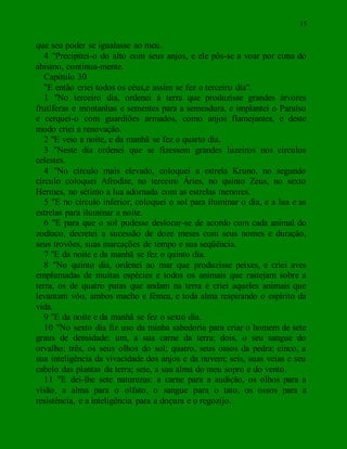 15
que seu poder se igualasse ao meu.
4 "Precipitei-o do alto com seus anjos, e ele pôs-se a voar por cima do
abismo, continua-mente.
Capítulo 30
"E então criei todos os céus,e assim se fez o terceiro dia".
1 "No terceiro dia, ordenei à terra que produzisse grandes árvores
frutíferas e montanhas e sementes para a semeadura, e implantei o Paraíso
e cerquei-o com guardiões armados, como anjos flamejantes, e deste
modo criei a renovação.
2 "E veio a noite, e da manhã se fez o quarto dia.
3 "Neste dia ordenei que se fizessem grandes luzeiros nos círculos
celestes.
4 "No círculo mais elevado, coloquei a estrela Kruno, no segundo
círculo coloquei Afrodite, no terceiro Áries, no quinto Zeus, no sexto
Hermes, no sétimo a lua adornada com as estrelas menores.
5 "E no círculo inferior, coloquei o sol para iluminar o dia, e a lua e as
estrelas para iluminar a noite.
6 "E para que o sol pudesse deslocar-se de acordo com cada animal do
zodíaco, decretei a sucessão de doze meses com seus nomes e duração,
seus trovões, suas marcações de tempo e sua seqüência.
7 "E da noite e da manhã se fez o quinto dia.
8 "No quinto dia, ordenei ao mar que produzisse peixes, e criei aves
emplumadas de muitas espécies e todos os animais que rastejam sobre a
terra, os de quatro patas que andam na terra e criei aqueles animais que
levantam vôo, ambos macho e fêmea, e toda alma respirando o espírito da
vida.
9 "E da noite e da manhã se fez o sexto dia.
10 "No sexto dia fiz uso da minha sabedoria para criar o homem de sete
graus de densidade: um, a sua carne da terra; dois, o seu sangue do
orvalho; três, os seus olhos do sol; quatro, seus ossos da pedra; cinco, a
sua inteligência da vivacidade dos anjos e da nuvem; seis, suas veias e seu
cabelo das plantas da terra; sete, a sua alma do meu sopro e do vento.
11 "E dei-lhe sete naturezas: a carne para a audição, os olhos para a
visão, a alma para o olfato, o sangue para o tato, os ossos para a
resistência, e a inteligência para a doçura e o regozijo.
 