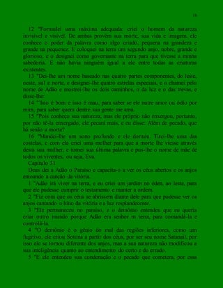 16
12 "Formulei uma máxima adequada: criei o homem da natureza
invisível e visível. De ambas provêm sua morte, sua vida e imagem, ele
conhece o poder da palavra como algo criado, pequena na grandeza e
grande na pequenez. E coloquei na terra um segundo anjo, nobre, grande e
glorioso, e o designei como governante na terra para que tivesse a minha
sabedoria. E não havia ninguém igual a ele entre todas as criaturas
existentes.
13 "Dei-lhe um nome baseado nas quatro partes componentes, do leste,
oeste, sul e norte, e designei-lhe quatro estrelas especiais, e o chamei pelo
nome de Adão e mostrei-lhe os dois caminhos, o da luz e o das trevas, e
disse-lhe:
14 "`Isto é bom e isso é mau, para saber se ele nutre amor ou ódio por
mim, para saber quem dentre sua gente me ama.
15 "Pois conheço sua natureza, mas ele próprio não enxergou, portanto,
por não tê-la enxergado, ele pecará mais, e eu disse: Além do pecado, que
há senão a morte?
16 "Mandei-lhe um sono profundo e ele dormiu. Tirei-lhe uma das
costelas, e com ela criei uma mulher para que a morte lhe viesse através
desta sua mulher, e tomei sua última palavra e pus-lhe o nome de mãe de
todos os viventes, ou seja, Eva.
Capítulo 31
Deus dei a Adão o Paraíso e capacita-o a ver os céus abertos e os anjos
entoando a canção da vitória.
1 "Adão irá viver na terra, e eu criei um jardim no éden, ao leste, para
que ele pudesse cumprir o testamento e manter a ordem.
2 "Fiz com que os céus se abrissem diante dele para que pudesse ver os
anjos cantando o hino da vitória e a luz resplandecente.
3 "Ele permaneceu no paraíso, e o demônio entendeu que eu queria
criar outro mundo porque Adão era senhor m terra, para comandá-la e
controlá-la.
4 "O demônio é o gênio do mal das regiões inferiores, como um
fugitivo, ele criou Sotona a partir dos céus, por ser seu nome Satanail, por
isso ele se tornou diferente dos anjos, mas a sua natureza não modificou a
sua inteligência quanto ao entendimento do certo e do errado.
5 "E ele entendeu sua condenação e o pecado que cometera, por essa
 