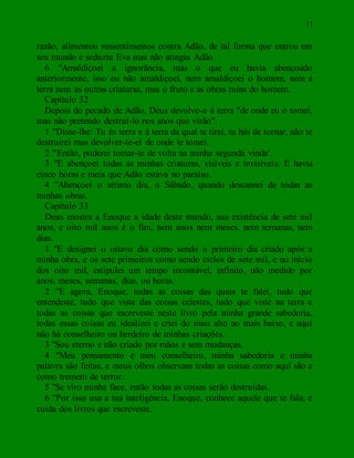17
razão, alimentou ressentimentos contra Adão, de tal forma que entrou em
seu mundo e seduziu Eva mas não atingiu Adão.
6 "Amaldiçoei a ignorância, mas o que eu havia abençoado
anteriormente, isso eu não amaldiçoei, nem amaldiçoei o homem, nem a
terra nem as outras criaturas, mas o fruto e as obras ruins do homem.
Capítulo 32
Depois do pecado de Adão, Deus devolve-o à terra "de onde eu o tomei,
mas não pretendo destruí-lo nos anos que virão".
1 "Disse-lhe: Tu és terra e à terra da qual te tirei, tu hás de tornar, não te
destruirei mas devolver-te-ei de onde te tomei.
2 "'Então, poderei tomar-te de volta na minha segunda vinda'.
3 "E abençoei todas as minhas criaturas, visíveis e invisíveis. E havia
cinco horas e meia que Adão estava no paraíso.
4 "Abençoei o sétimo dia, o Sábado, quando descansei de todas as
minhas obras.
Capítulo 33
Deus mostra a Enoque a idade deste mundo, sua existência de sete mil
anos, e oito mil anos é o fim, nem anos nem meses, nem semanas, nem
dias.
1 "E designei o oitavo dia como sendo o primeiro dia criado após a
minha obra, e os sete primeiros como sendo ciclos de sete mil, e no início
dos oito mil, estipulei um tempo incontável, infinito, não medido por
anos, meses, semanas, dias, ou horas.
2 "E agora, Enoque, todas as coisas das quais te falei, tudo que
entendeste, tudo que viste das coisas celestes, tudo que viste na terra e
todas as coisas que escreveste neste livro pela minha grande sabedoria,
todas essas coisas eu idealizei e criei do mais alto ao mais baixo, e aqui
não há conselheiro ou herdeiro de minhas criações.
3 "Sou eterno e não criado por mãos e sem mudanças.
4 "Meu pensamento é meu conselheiro, minha sabedoria e minha
palavra são feitas, e meus olhos observam todas as coisas como aqui são e
como tremem de terror.
5 "Se viro minha face, então todas as coisas serão destruídas.
6 "Por isso usa a tua inteligência, Enoque, conhece aquele que te fala, e
cuida dos livros que escreveste.
 
