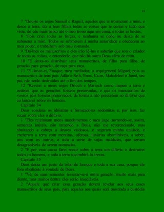 18
7 "Dou-te os anjos Samuil e Raguil, aqueles que te trouxeram a mim, e
desce à terra, diz a teus filhos todas as coisas que te contei e tudo que
viste, do céu mais baixo até o meu trono aqui em cima, e todas as hostes.
8 "Pois criei todas as forças, e nenhuma se opõe ou deixa de se
submeter a mim. Todos se submetem à minha autoridade e obedecem ao
meu poder, e trabalham sob meu comando.
9 "Dá-lhes os manuscritos e eles irão lê-los e saberão que sou o criador
de todas as coisas, e entenderão que não há outro Deus além de mim.
10 "E deixa-os distribuir teus manuscritos, de filho para filho, de
geração para geração, de raça para raça.
11 "E dar-te-ei, Enoque, meu mediador, o arquigeneral Miguel, pois os
manuscritos de teus pais Adão e Seth, Enos, Caim, Mahaleleel e Jared, teu
pai, não serão destruídos até o fim dos tempos.
12 "Revelei a meus anjos Drioch e Marioch como mapeei a terra e
ordenei que as gerações fossem preservadas, e que os manuscritos de
vossos pais fossem preservados, de forma a não perecerem no dilúvio que
eu lançarei sobre os homens.
Capítulo 34
Deus condena os idólatras e fornicadores sodomitas e, por isso, faz
recair sobre eles o dilúvio.
1 "Eles rejeitaram meus mandamentos e meu jugo, tornando-se, assim,
sementes inúteis, não temendo a Deus, não me reverenciando, mas
abaixando a cabeça a deuses vaidosos, e negaram minha unidade, e
encheram a terra com mentiras, ofensas, luxúrias abomináveis, a saber,
uns com os outros, e toda a sorte de sujas maldades, que seriam
desagradáveis de serem nomeadas.
2 "E por essa causa farei recair sobre a terra um dilúvio e destruirei
todos os homens, e toda a terra sucumbirá às trevas.
Capítulo 35
Deus deixa um justo da tribo de Enoque e toda a sua casa, porque ele
fora obediente à vontade de Deus.
1 "Vê, de suas sementes levantar-se-á outra geração, muito mais para
diante, mas muitos dentre eles serão insaciáveis.
2 "Aquele que criar essa geração deverá revelar aos seus esses
manuscritos de seus pais, para aqueles aos quais será mostrada a custódia
 