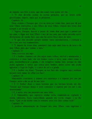 19
do mundo, aos fiéis a mim, que não usam meu nome em vão.
3 "E eles deverão contar às outras gerações, que ao lerem serão
glorificadas, depois, mais que as primeiras.
Capítulo 36
Deus ordena a Enoque que viva na terra por trinta dias. para que dê aos
seus filhos instruções, e aos filhos de seus filhos. Depois dos trinta dias
tornará a ser levado ao céu.
1 "Agora, Enoque, dou-te o prazo de trinta dias para que o passes em
tua casa, e digas aos teus filhos e aos de tua casa, que todos deverão ouvir
diretamente de minha face, que não há outro Deus além de mim.
2 "E que eles deverão sempre manter meus mandamentos, e começar a
ler e crer nos teus manuscritos.
3 "E depois de trinta dias, mandarei meu anjo para tirar-te da terra e de
teus filhos, para que venhas a mim."
Capítulo 37
Deus convoca um anjo.
1 E o Senhor chamou um dos anjos mais velhos, terrível e ameaçador, e
colocou-o a meu lado; ele era branco como a neve, suas mãos como o
gelo, assemelhava-se à geada, e ele congelou minha face, porque eu não
podia agüentar o terror que sentia pelo Senhor, assim como não podia
agüentar o fogo do fogão, e o calor do sol e a geada.
2 E o Senhor me disse: "Enoque, se tua face não congelar aqui, nenhum
homem será capaz de olhar tua face".
Capítulo 38
Matusalém continuou a manter sua esperança e a esperar por seu pai
Enoque noite e dia ao pé de seu leito.
1 E O Senhor disse a esses homens que me haviam levado até ele:
"Deixai que Enoque desça à terra convosco e esperai por ele até o dia
determinado".
2 E, à noite, eles me puseram em meu leito.
3 E Matusalém, que esperava minha volta, mantendo-se vigilante à
minha cabeceira, ficou maravilhado quando me ouviu chegar, e eu lhe
disse: "Que os de minha casa se reúnam, pois vou-lhes contar tudo".
Capítulo 39
A piedosa admoestação de Enoque aos seus filhos, com lágrimas e
 