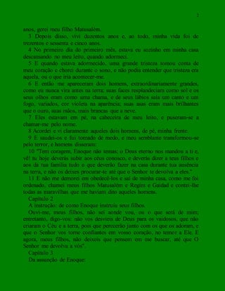 2
anos, gerei meu filho Matusalém.
3 Depois disso, vivi duzentos anos e, ao todo, minha vida foi de
trezentos e sessenta e cinco anos.
4 No primeiro dia do primeiro mês, estava eu sozinho em minha casa
descansando no meu leito, quando adormeci.
5 E quando estava adormecido, uma grande tristeza tomou conta de
meu coração e chorei durante o sono, e não podia entender que tristeza era
aquela, ou o que iria acontecer-me.
6 E então me apareceram dois homens, extraordinariamente grandes,
como eu nunca vira antes na terra; suas faces resplandeciam como sol e os
seus olhos eram como uma chama, e de seus lábios saía um canto e um
fogo, variados, cor violeta na aparência; suas asas eram mais brilhantes
que o ouro, suas mãos, mais brancas que a neve.
7 Eles estavam em pé, na cabeceira de meu leito, e puseram-se a
chamar-me pelo nome.
8 Acordei e vi claramente aqueles dois homens, de pé, minha frente.
9 E saudei-os e fui tomado de medo, e meu semblante transformou-se
pelo terror, e homens disseram:
10 "Tem coragem, Enoque não temas; o Deus eterno nos mandou a ti e,
vê! tu hoje deverás subir aos céus conosco, e deverás dizer a teus filhos e
aos da tua família tudo o que deverão fazer na casa durante tua ausência
na terra, e não os deixes procurar-te até que o Senhor te devolva a eles."
11 E não me demorei em obedecê-los e saí de minha casa, como me foi
ordenado, chamei meus filhos Matusalém e Regim e Gaidad e contei-lhe
todas as maravilhas que me haviam dito aqueles homens.
Capítulo 2
A instrução: de como Enoque instruiu seus filhos.
Ouvi-me, meus filhos, não sei aonde vou, ou o que será de mim;
entretanto, digo-vos: não vos desvieis de Deus para os vaidosos, que não
criaram o Céu e a terra, pois que perecerão junto com os que os adoram, e
que o Senhor vos torne confiantes em vosso coração, no temor a Ele. E
agora, meus filhos, não deixeis que pensem em me buscar, até que O
Senhor me devolva a vós".
Capítulo 3
Da assunção de Enoque:
 