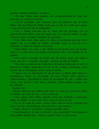 20
grandes lamentos enquanto ele falava.
1 Oh meus filhos, meus amados, ouvi as admoestações de vosso pai,
pois essa é a vontade do Senhor.
2 Foi-me concedido estar convosco para vos anunciar, não de meus
lábios, mas dos lábios do Senhor, tudo que é e que foi e tudo que é agora,
e tudo que será até o dia do julgamento.
3 Pois o Senhor permitiu que eu viesse até vós, portanto, ouvi as
palavras de meus lábios, mas sou aquele que viu a face do Senhor, e como
o ferro no fogo, ela lança centelhas que queimam.
4 Vós olhais meus olhos agora, os olhos de um homem que para vós é
grande, mas vi os olhos do Senhor, brilhando como os raios do sol e
enchendo os olhos do homem com terror.
5 Meus filhos, vós vedes a mão direita de um homem que vos auxilia,
mas eu vi a mão direita do Senhor preenchendo todo o céu quando ele me
ajudou.
6 Vós vedes a extensão da minha obra da mesma forma que vedes a
vossa, mas eu vi a extensão ilimitada e perfeita da obra do Senhor.
7 Vós ouvis as palavras da minha boca, da mesma forma que eu ouvi as
palavras do Senhor, parecendo-se a um trovão violento e incessante, como
nuvens que se arremessam umas contra as outras.
8 Agora, ouvi as declarações do pai da terra. E sabeis quão temível é
apresentar-se diante do governante da terra. Pensai quão terrível e
impressionante é apresentar-se diante do governante do céu, o senhor dos
vivos e dos mortos, e das hostes celestiais. Quem poderia suportar essa
dor infinita?
Capítulo 40
Enoque admoesta seus filhos sobre todas as coisas que ouviu dos lábios
do Senhor, de como ele viu e ouviu e escreveu.
1 Ouvi, agora, meus filhos, aquelas coisas que chegaram a mim pelos
lábios do Senhor e o que meus olhos viram do início ao fim.
2 Eu sei de todas as coisas e escrevi sobre elas em livros referentes aos
céus e seu fim, sua plenitude, seus exércitos e seus avanços.
3 Medi e descrevi as estrelas, a imensa multidão delas.
4 Que homem já viu suas revoluções e seu surgimento? Nem mesmo os
anjos sabem quantas são; contudo, registrei todos os seus nomes.
 