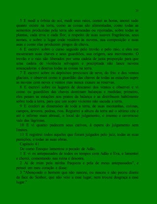 21
5 E medi a órbita do sol, medi seus raios, contei as horas, anotei tudo
quanto existe na terra, como as coisas são alimentadas, como todas as
sementes produzidas pela terra são semeadas ou rejeitadas, sobre todas as
plantas, cada erva e cada flor, a respeito de suas suaves fragrâncias, seus
nomes, e sobre o lugar onde residem às nuvens, sua composição e suas
asas e como elas produzem pingos de chuva.
6 E escrevi sobre o curso seguido pelo trovão e pelo raio, e eles me
mostraram suas chaves e seus guardiões, sua origem, seu movimento. O
trovão e o raio são liberados por uma cadeia de justa proporção para que
uma cadeia de violência selvagem e precipitada não lance nuvens
ameaçadoras e destrua todas as coisas na terra.
7 E escrevi sobre os depósitos preciosos de neve, do frio e dos ventos
glaciais, e observei como o guardião das chaves de todas as estações supre
as nuvens com neves e ventos mas nunca exaure as reservas.
8 E escrevi sobre os lugares de descanso dos ventos e observei e vi
como os guardiões das chaves dominam balanças e medidas; primeiro,
eles pesam as estações nos pratos da balança e as distribuem habilmente
sobre toda a terra, para que um sopro violento não sacuda a terra.
9 E conferi as dimensões de toda a terra, de suas montanhas, colinas,
campos, árvores, pedras, rios. Registrei a altura da terra até o sétimo céu e
até o inferno mais abissal, o local do julgamento, o imenso e cavernoso
vale das lágrimas.
10 E vi quanto padecem seus cativos, à espera do julgamento sem
limites.
11 E registrei todos aqueles que foram julgados pelo juiz, todas as suas
punições, e todas as suas obras.
Capítulo 41
De como Enoque lamentou o pecado de Adão.
1 E vi os antepassados de todos os tempos com Adão e Eva, e lamentei
e chorei, comentando sua ruína e desonra.
2 Ai de mim pela minha fraqueza e pela de meus antepassados", e
pensei em meu coração e disse:
3 "Abençoado o homem que não nasceu, ou nasceu e não pecou diante
da face do Senhor, que não veio a esse lugar, nem trouxe desgraça a esse
lugar."
 